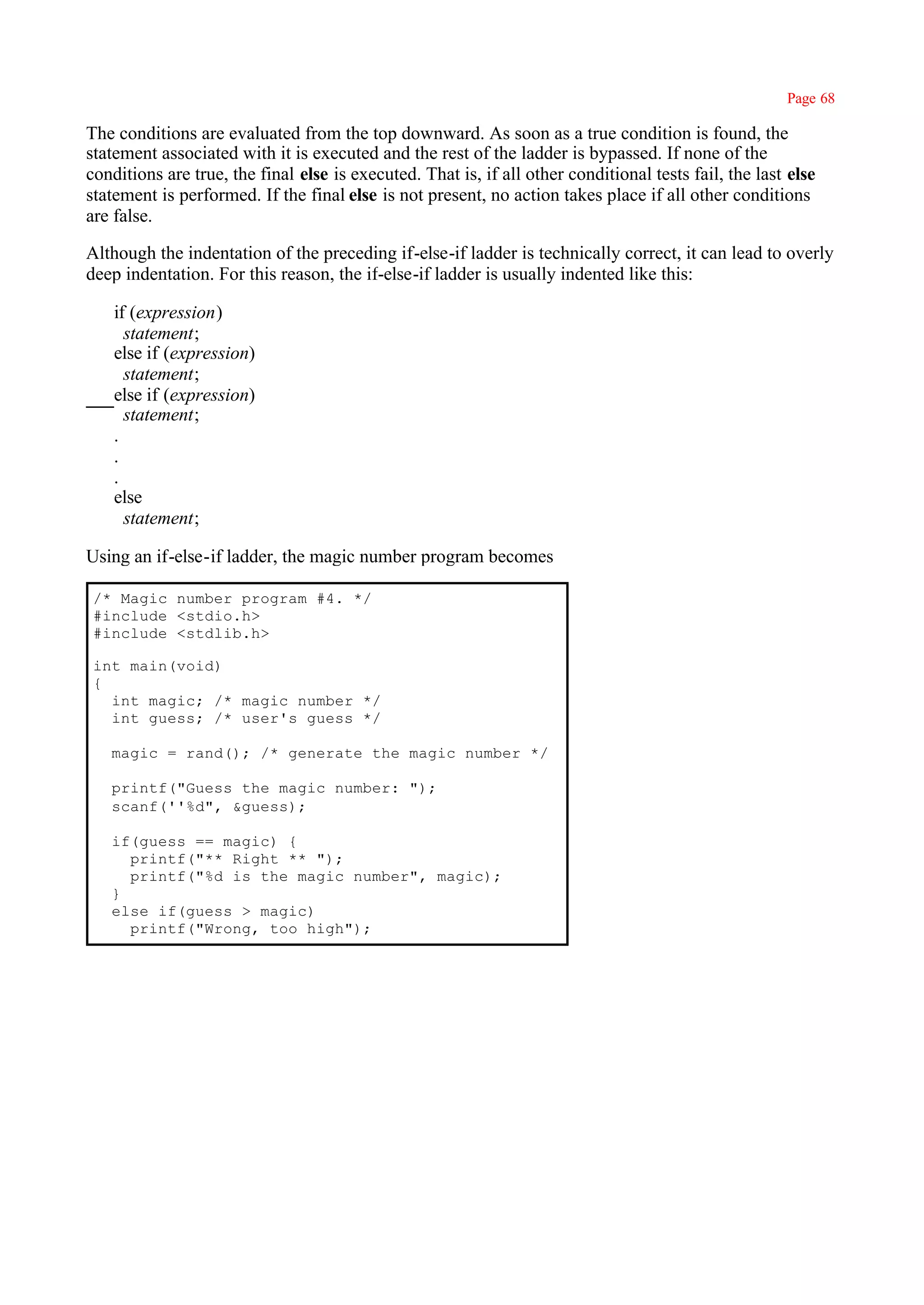 Page 68

The conditions are evaluated from the top downward. As soon as a true condition is found, the
statement associated with it is executed and the rest of the ladder is bypassed. If none of the
conditions are true, the final else is executed. That is, if all other conditional tests fail, the last else
statement is performed. If the final else is not present, no action takes place if all other conditions
are false.

Although the indentation of the preceding if-else-if ladder is technically correct, it can lead to overly
deep indentation. For this reason, the if-else-if ladder is usually indented like this:

    if (expression)
      statement;
    else if (expression)
      statement;
    else if (expression)
      statement;
    .
    .
    .
    else
      statement;

Using an if-else-if ladder, the magic number program becomes

 /* Magic number program #4. */
 #include <stdio.h>
 #include <stdlib.h>

 int main(void)
 {
   int magic; /* magic number */
   int guess; /* user's guess */

   magic = rand(); /* generate the magic number */

   printf("Guess the magic number: ");
   scanf(''%d", &guess);

   if(guess == magic) {
     printf("** Right ** ");
     printf("%d is the magic number", magic);
   }
   else if(guess > magic)
     printf("Wrong, too high");
 
