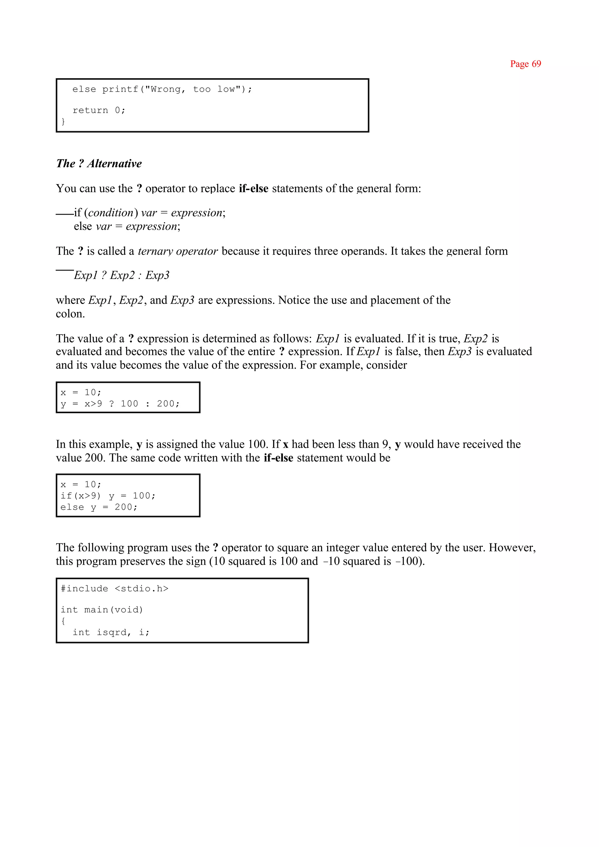 Page 69

    else printf("Wrong, too low");

    return 0;
}



The ? Alternative

You can use the ? operator to replace if-else statements of the general form:

    if (condition) var = expression;
    else var = expression;

The ? is called a ternary operator because it requires three operands. It takes the general form

    Exp1 ? Exp2 : Exp3

where Exp1, Exp2, and Exp3 are expressions. Notice the use and placement of the
colon.

The value of a ? expression is determined as follows: Exp1 is evaluated. If it is true, Exp2 is
evaluated and becomes the value of the entire ? expression. If Exp1 is false, then Exp3 is evaluated
and its value becomes the value of the expression. For example, consider

x = 10;
y = x>9 ? 100 : 200;



In this example, y is assigned the value 100. If x had been less than 9, y would have received the
value 200. The same code written with the if-else statement would be

x = 10;
if(x>9) y = 100;
else y = 200;



The following program uses the ? operator to square an integer value entered by the user. However,
this program preserves the sign (10 squared is 100 and – squared is –
                                                        10             100).

#include <stdio.h>

int main(void)
{
  int isqrd, i;
 