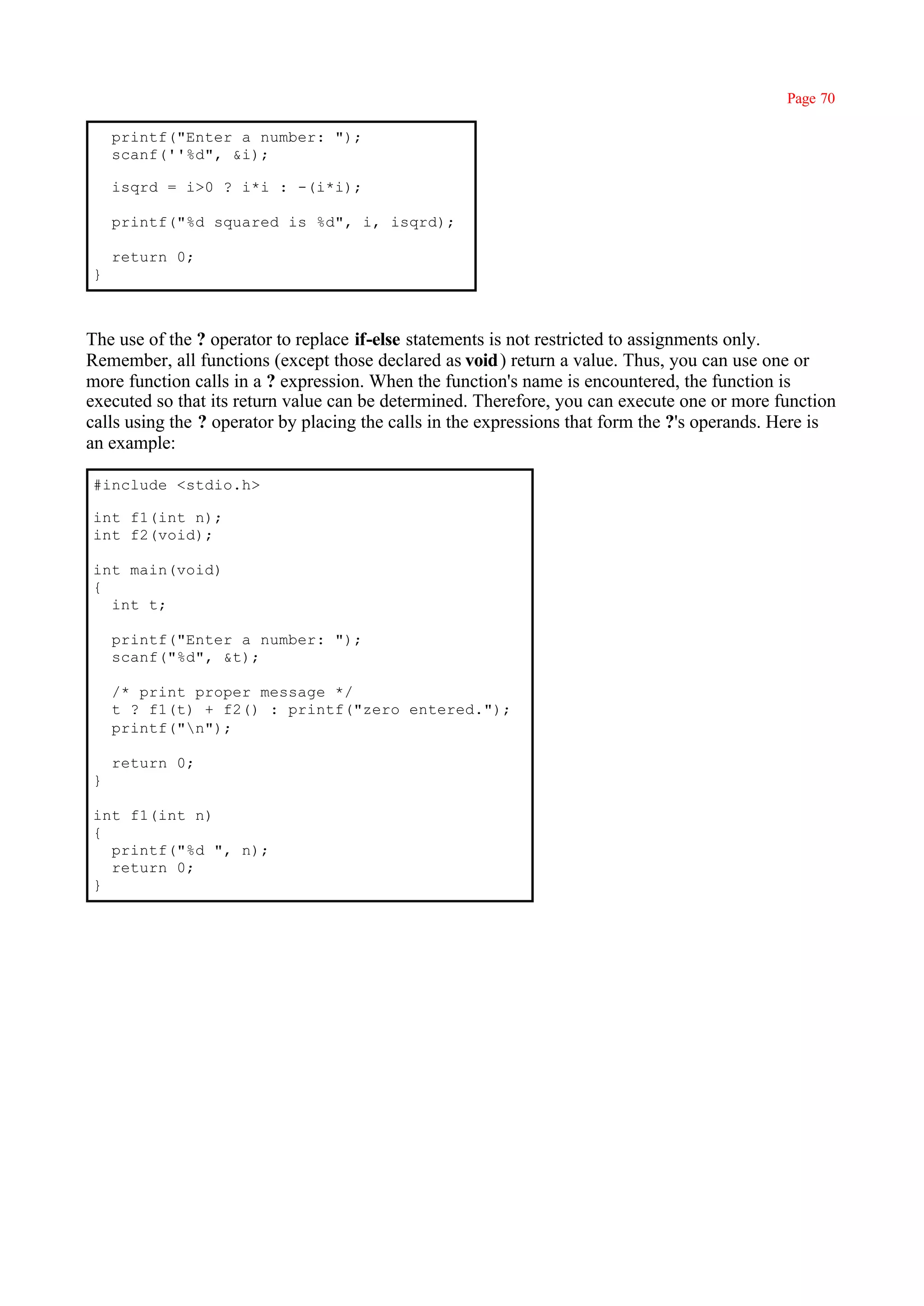 Page 70

    printf("Enter a number: ");
    scanf(''%d", &i);

    isqrd = i>0 ? i*i : -(i*i);

    printf("%d squared is %d", i, isqrd);

    return 0;
}



The use of the ? operator to replace if-else statements is not restricted to assignments only.
Remember, all functions (except those declared as void ) return a value. Thus, you can use one or
more function calls in a ? expression. When the function's name is encountered, the function is
executed so that its return value can be determined. Therefore, you can execute one or more function
calls using the ? operator by placing the calls in the expressions that form the ?'s operands. Here is
an example:

#include <stdio.h>

int f1(int n);
int f2(void);

int main(void)
{
  int t;

    printf("Enter a number: ");
    scanf("%d", &t);

    /* print proper message */
    t ? f1(t) + f2() : printf("zero entered.");
    printf("n");

    return 0;
}

int f1(int n)
{
  printf("%d ", n);
  return 0;
}
 