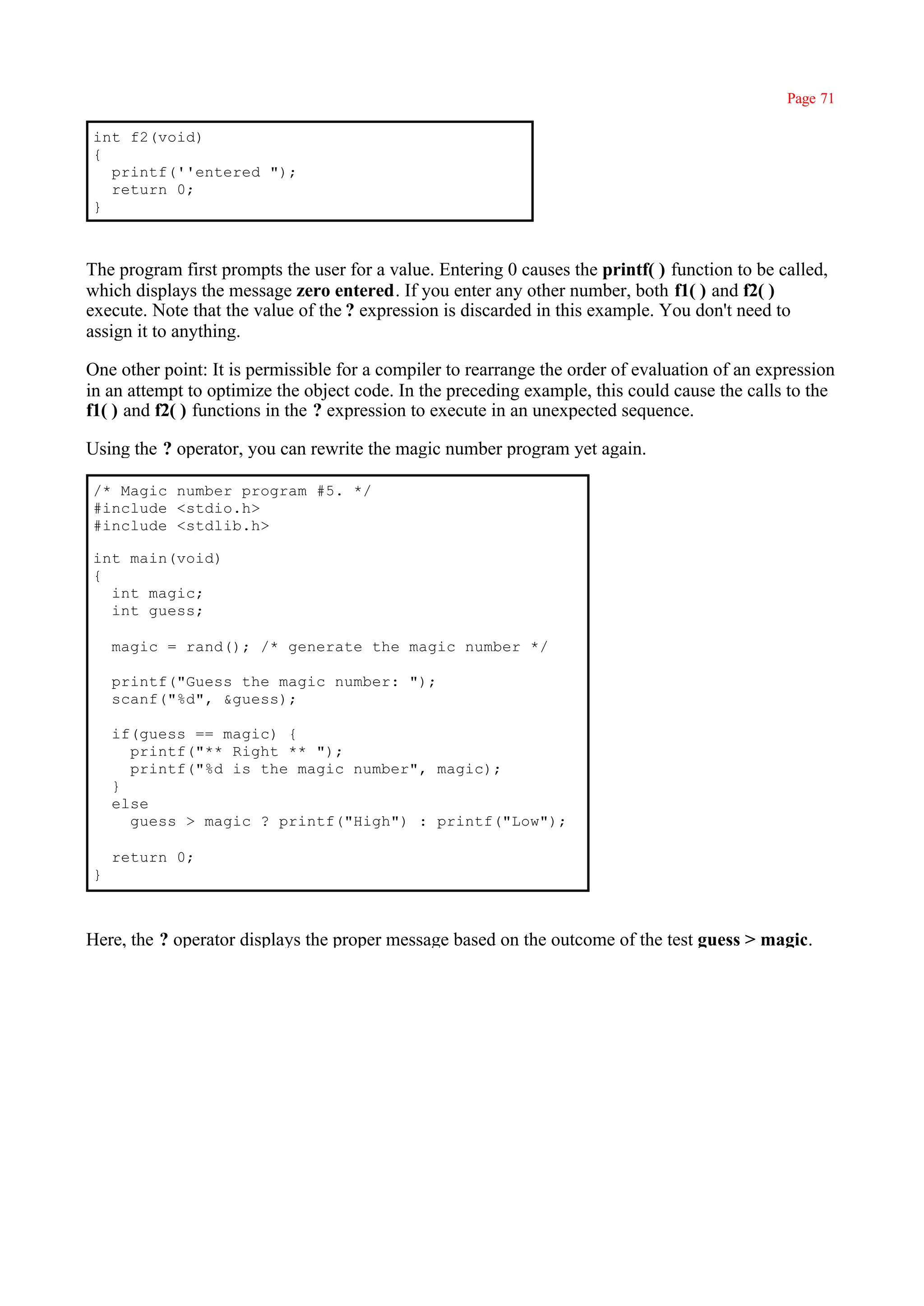 Page 71

int f2(void)
{
  printf(''entered ");
  return 0;
}



The program first prompts the user for a value. Entering 0 causes the printf( ) function to be called,
which displays the message zero entered. If you enter any other number, both f1( ) and f2( )
execute. Note that the value of the ? expression is discarded in this example. You don't need to
assign it to anything.

One other point: It is permissible for a compiler to rearrange the order of evaluation of an expression
in an attempt to optimize the object code. In the preceding example, this could cause the calls to the
f1( ) and f2( ) functions in the ? expression to execute in an unexpected sequence.

Using the ? operator, you can rewrite the magic number program yet again.

/* Magic number program #5. */
#include <stdio.h>
#include <stdlib.h>

int main(void)
{
  int magic;
  int guess;

    magic = rand(); /* generate the magic number */

    printf("Guess the magic number: ");
    scanf("%d", &guess);

    if(guess == magic) {
      printf("** Right ** ");
      printf("%d is the magic number", magic);
    }
    else
      guess > magic ? printf("High") : printf("Low");

    return 0;
}



Here, the ? operator displays the proper message based on the outcome of the test guess > magic.
 
