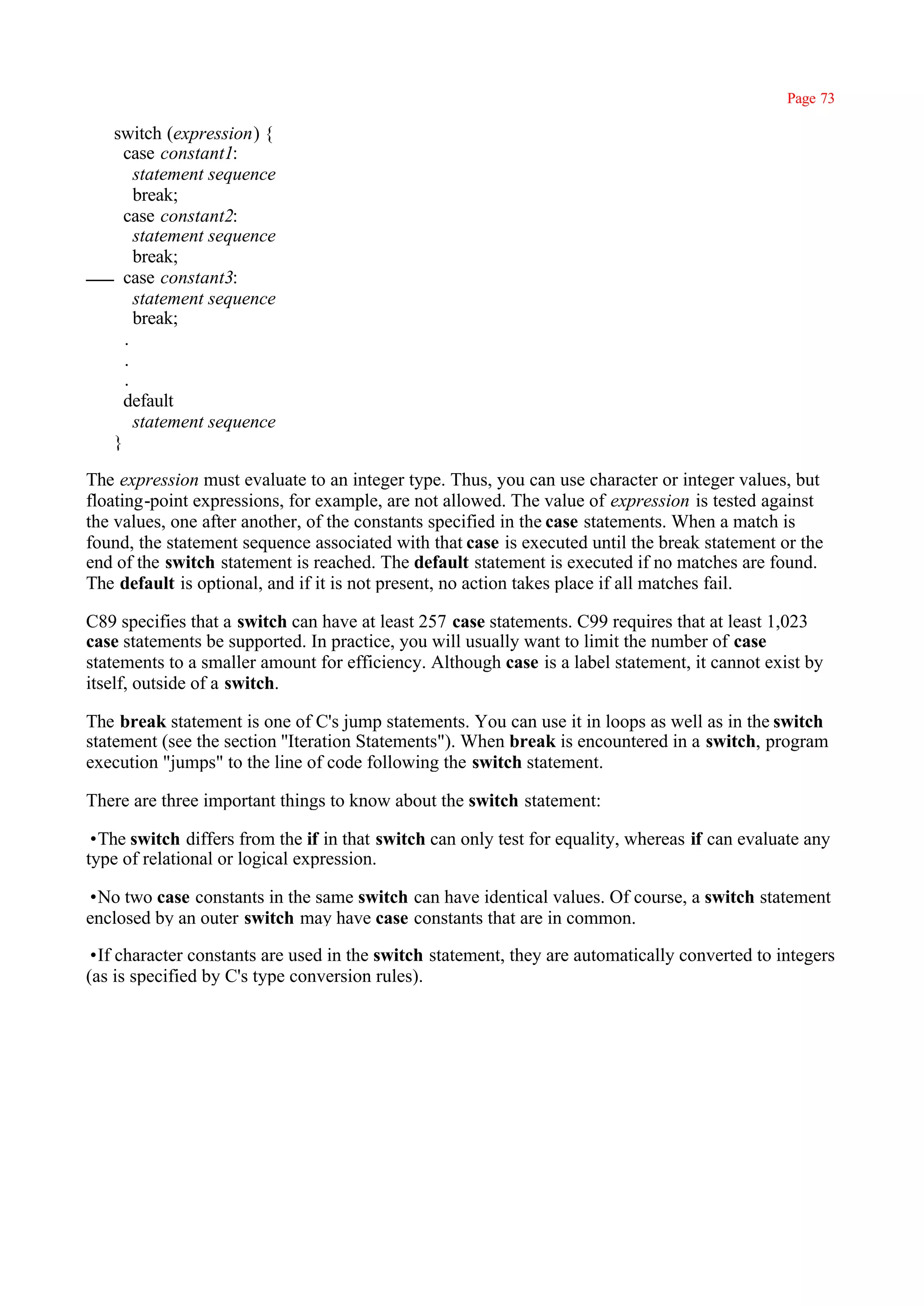 Page 73

   switch (expression) {
     case constant1:
       statement sequence
       break;
     case constant2:
       statement sequence
       break;
     case constant3:
       statement sequence
       break;
     .
     .
     .
     default
       statement sequence
   }

The expression must evaluate to an integer type. Thus, you can use character or integer values, but
floating-point expressions, for example, are not allowed. The value of expression is tested against
the values, one after another, of the constants specified in the case statements. When a match is
found, the statement sequence associated with that case is executed until the break statement or the
end of the switch statement is reached. The default statement is executed if no matches are found.
The default is optional, and if it is not present, no action takes place if all matches fail.

C89 specifies that a switch can have at least 257 case statements. C99 requires that at least 1,023
case statements be supported. In practice, you will usually want to limit the number of case
statements to a smaller amount for efficiency. Although case is a label statement, it cannot exist by
itself, outside of a switch.

The break statement is one of C's jump statements. You can use it in loops as well as in the switch
statement (see the section ''Iteration Statements"). When break is encountered in a switch, program
execution "jumps" to the line of code following the switch statement.

There are three important things to know about the switch statement:

•The switch differs from the if in that switch can only test for equality, whereas if can evaluate any
type of relational or logical expression.

•No two case constants in the same switch can have identical values. Of course, a switch statement
enclosed by an outer switch may have case constants that are in common.

•If character constants are used in the switch statement, they are automatically converted to integers
(as is specified by C's type conversion rules).
 