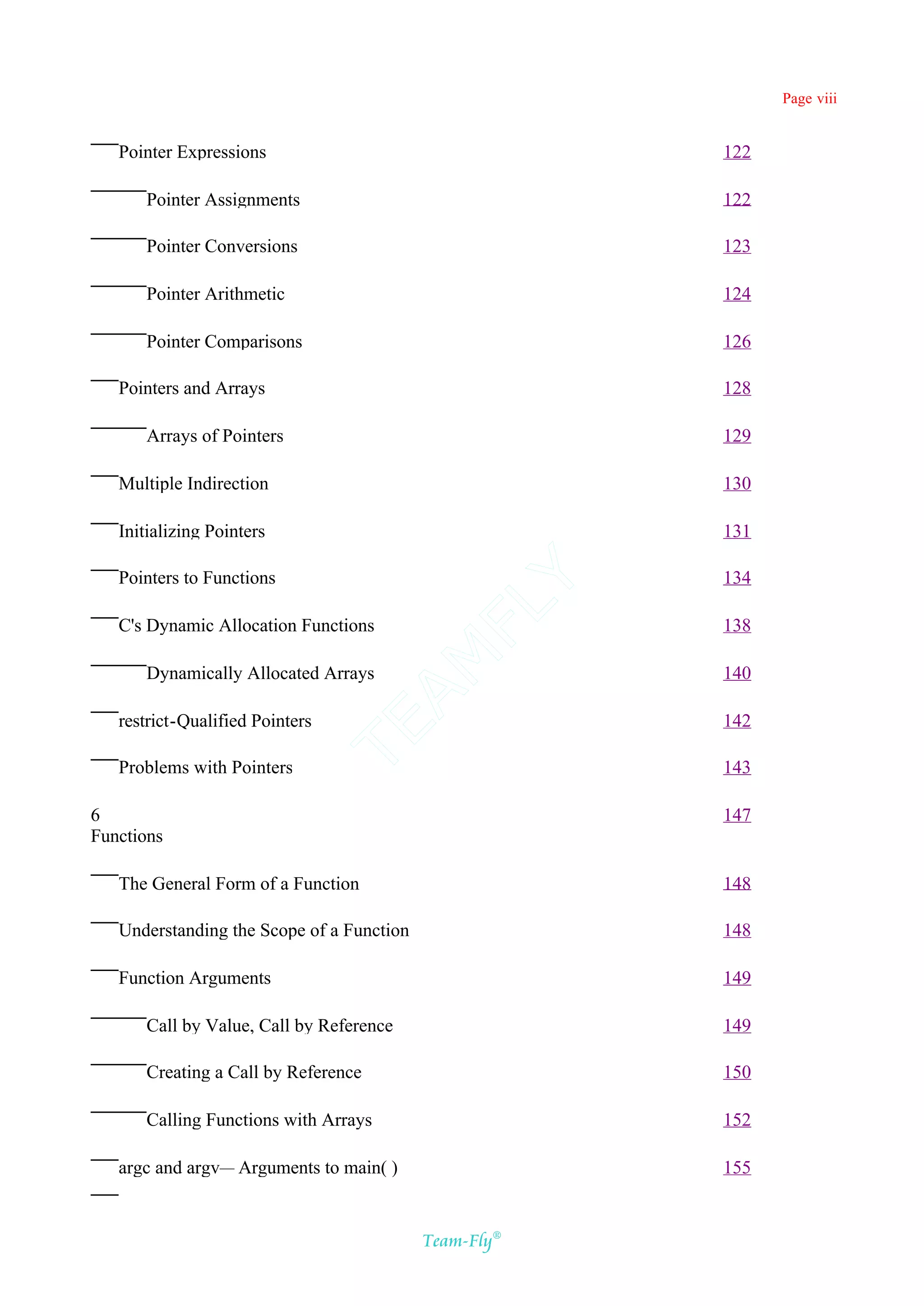Page viii


   Pointer Expressions                                 122

      Pointer Assignments                              122

      Pointer Conversions                              123

      Pointer Arithmetic                               124

      Pointer Comparisons                              126

   Pointers and Arrays                                 128

      Arrays of Pointers                               129

   Multiple Indirection                                130

   Initializing Pointers                               131

   Pointers to Functions                               134
                                          Y
                                        FL
   C's Dynamic Allocation Functions                    138
                                      AM


      Dynamically Allocated Arrays                     140

   restrict-Qualified Pointers                         142
                                 TE




   Problems with Pointers                              143

6                                                      147
Functions

   The General Form of a Function                      148

   Understanding the Scope of a Function               148

   Function Arguments                                  149

      Call by Value, Call by Reference                 149

      Creating a Call by Reference                     150

      Calling Functions with Arrays                    152

   argc and argv— Arguments to main( )                 155


                                           Team-Fly®
 