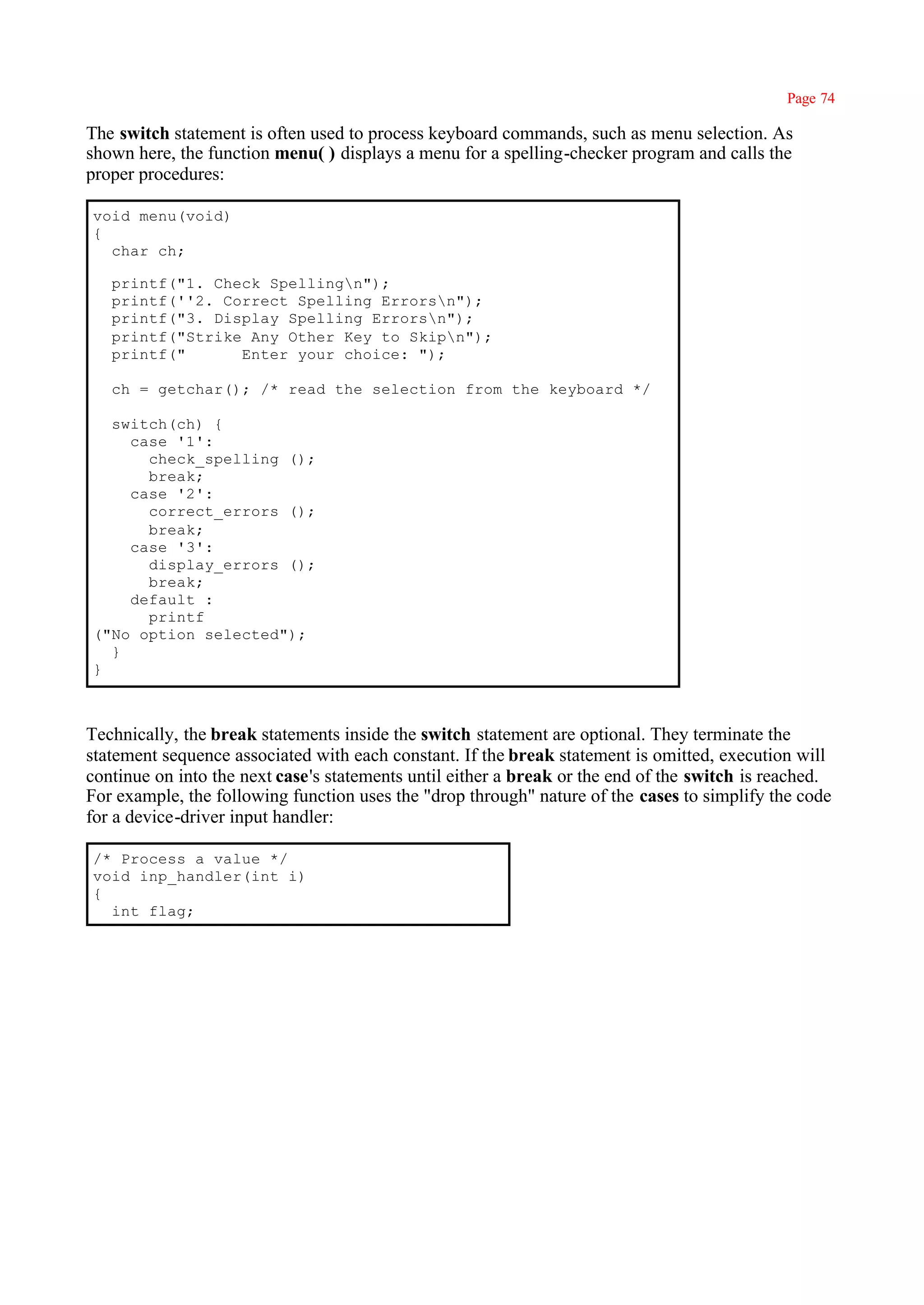 Page 74

The switch statement is often used to process keyboard commands, such as menu selection. As
shown here, the function menu( ) displays a menu for a spelling-checker program and calls the
proper procedures:

void menu(void)
{
  char ch;

   printf("1. Check Spellingn");
   printf(''2. Correct Spelling Errorsn");
   printf("3. Display Spelling Errorsn");
   printf("Strike Any Other Key to Skipn");
   printf("      Enter your choice: ");

   ch = getchar(); /* read the selection from the keyboard */

  switch(ch) {
    case '1':
      check_spelling ();
      break;
    case '2':
      correct_errors ();
      break;
    case '3':
      display_errors ();
      break;
    default :
      printf
("No option selected");
  }
}



Technically, the break statements inside the switch statement are optional. They terminate the
statement sequence associated with each constant. If the break statement is omitted, execution will
continue on into the next case's statements until either a break or the end of the switch is reached.
For example, the following function uses the "drop through" nature of the cases to simplify the code
for a device-driver input handler:

/* Process a value */
void inp_handler(int i)
{
  int flag;
 