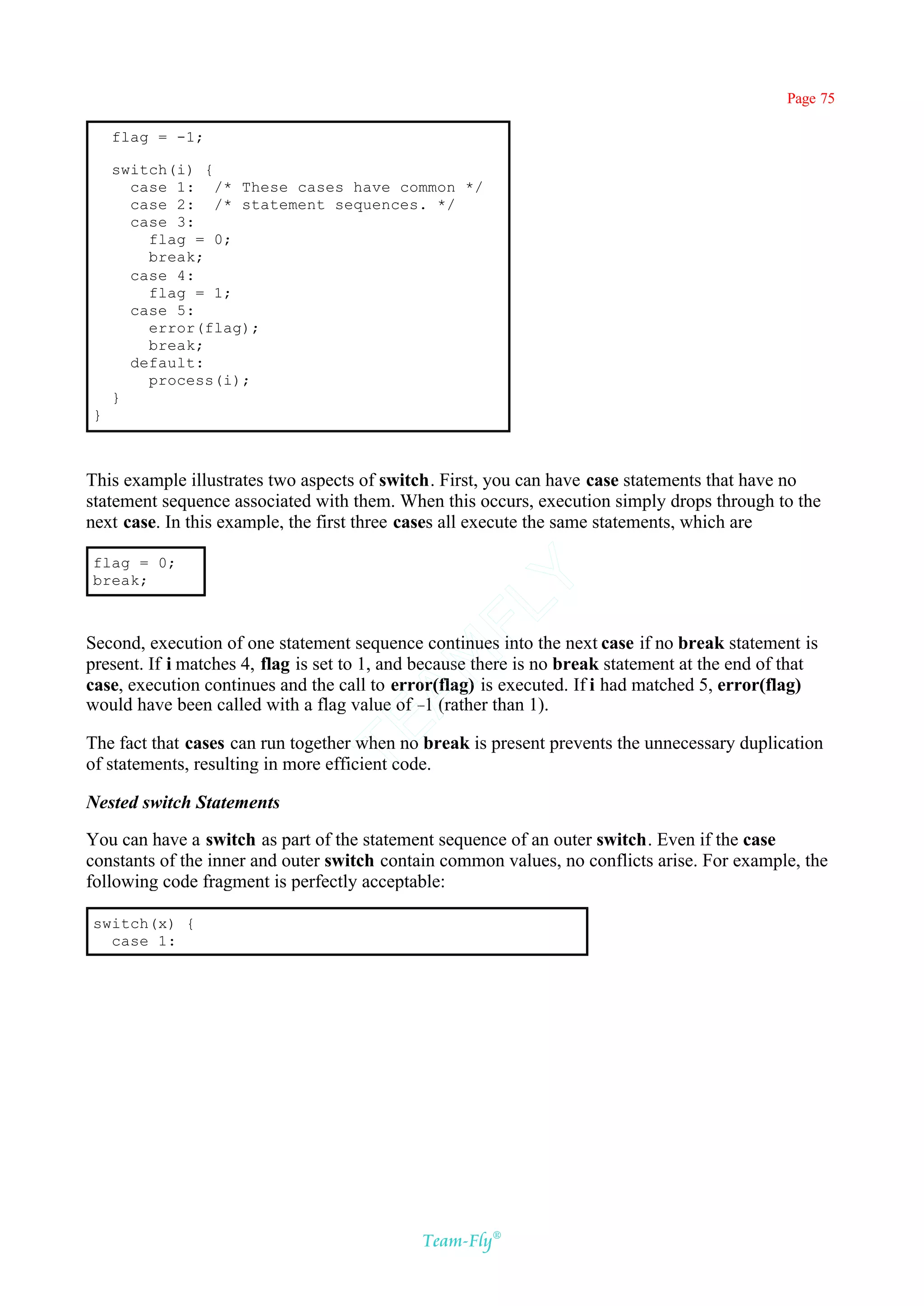 Page 75

    flag = -1;

    switch(i) {
      case 1: /* These cases have common */
      case 2: /* statement sequences. */
      case 3:
        flag = 0;
        break;
      case 4:
        flag = 1;
      case 5:
        error(flag);
        break;
      default:
        process(i);
    }
}



This example illustrates two aspects of switch. First, you can have case statements that have no
statement sequence associated with them. When this occurs, execution simply drops through to the
next case. In this example, the first three cases all execute the same statements, which are

flag = 0;
break;
                                           Y
                                         FL

Second, execution of one statement sequence continues into the next case if no break statement is
                                       AM


present. If i matches 4, flag is set to 1, and because there is no break statement at the end of that
case, execution continues and the call to error(flag) is executed. If i had matched 5, error(flag)
would have been called with a flag value of – (rather than 1).
                                                 1
                                TE




The fact that cases can run together when no break is present prevents the unnecessary duplication
of statements, resulting in more efficient code.

Nested switch Statements

You can have a switch as part of the statement sequence of an outer switch. Even if the case
constants of the inner and outer switch contain common values, no conflicts arise. For example, the
following code fragment is perfectly acceptable:

switch(x) {
  case 1:




                                              Team-Fly®
 