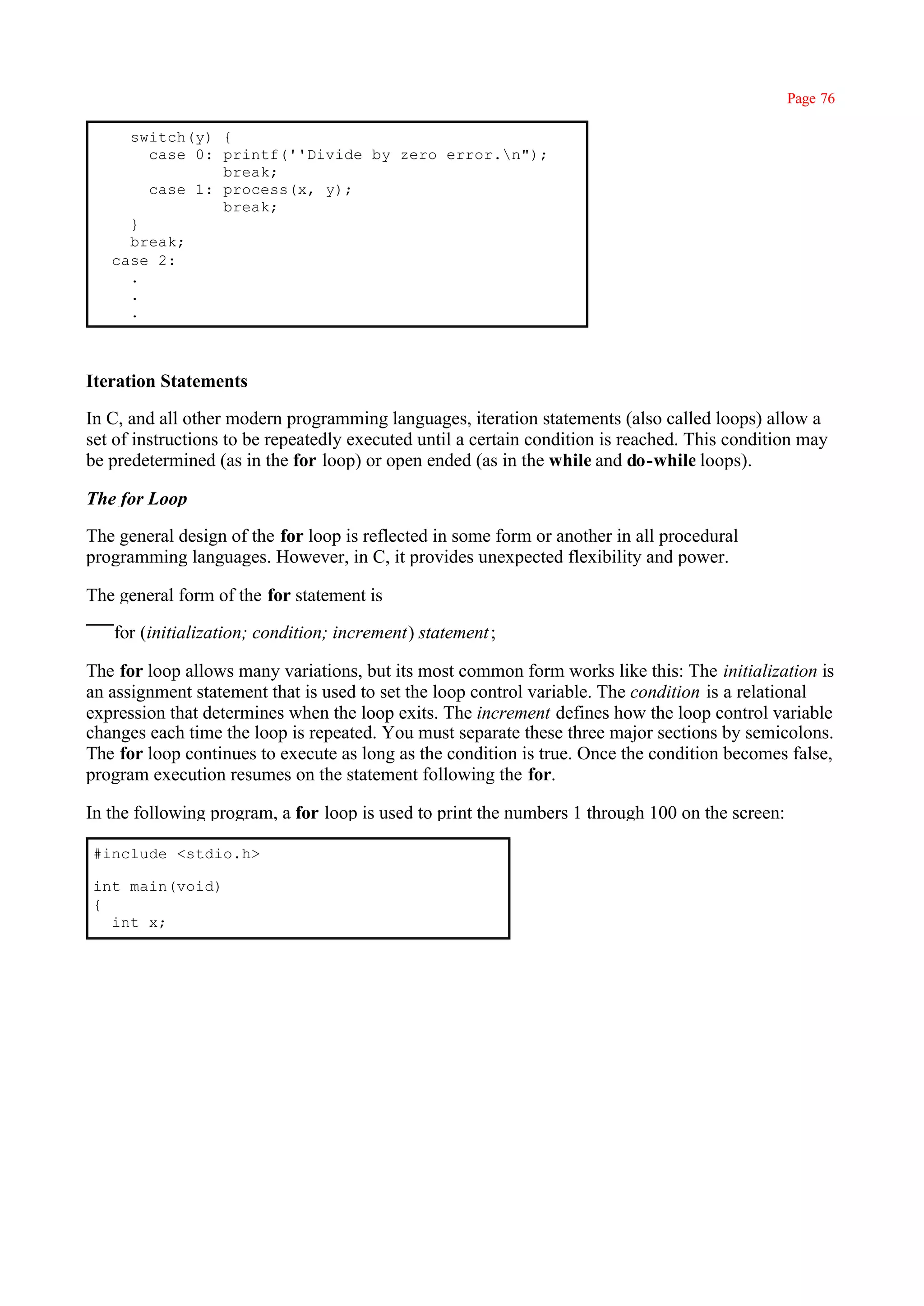 Page 76

     switch(y) {
       case 0: printf(''Divide by zero error.n");
               break;
       case 1: process(x, y);
               break;
     }
     break;
   case 2:
     .
     .
     .



Iteration Statements

In C, and all other modern programming languages, iteration statements (also called loops) allow a
set of instructions to be repeatedly executed until a certain condition is reached. This condition may
be predetermined (as in the for loop) or open ended (as in the while and do-while loops).

The for Loop

The general design of the for loop is reflected in some form or another in all procedural
programming languages. However, in C, it provides unexpected flexibility and power.

The general form of the for statement is

   for (initialization; condition; increment) statement ;

The for loop allows many variations, but its most common form works like this: The initialization is
an assignment statement that is used to set the loop control variable. The condition is a relational
expression that determines when the loop exits. The increment defines how the loop control variable
changes each time the loop is repeated. You must separate these three major sections by semicolons.
The for loop continues to execute as long as the condition is true. Once the condition becomes false,
program execution resumes on the statement following the for.

In the following program, a for loop is used to print the numbers 1 through 100 on the screen:

#include <stdio.h>

int main(void)
{
  int x;
 