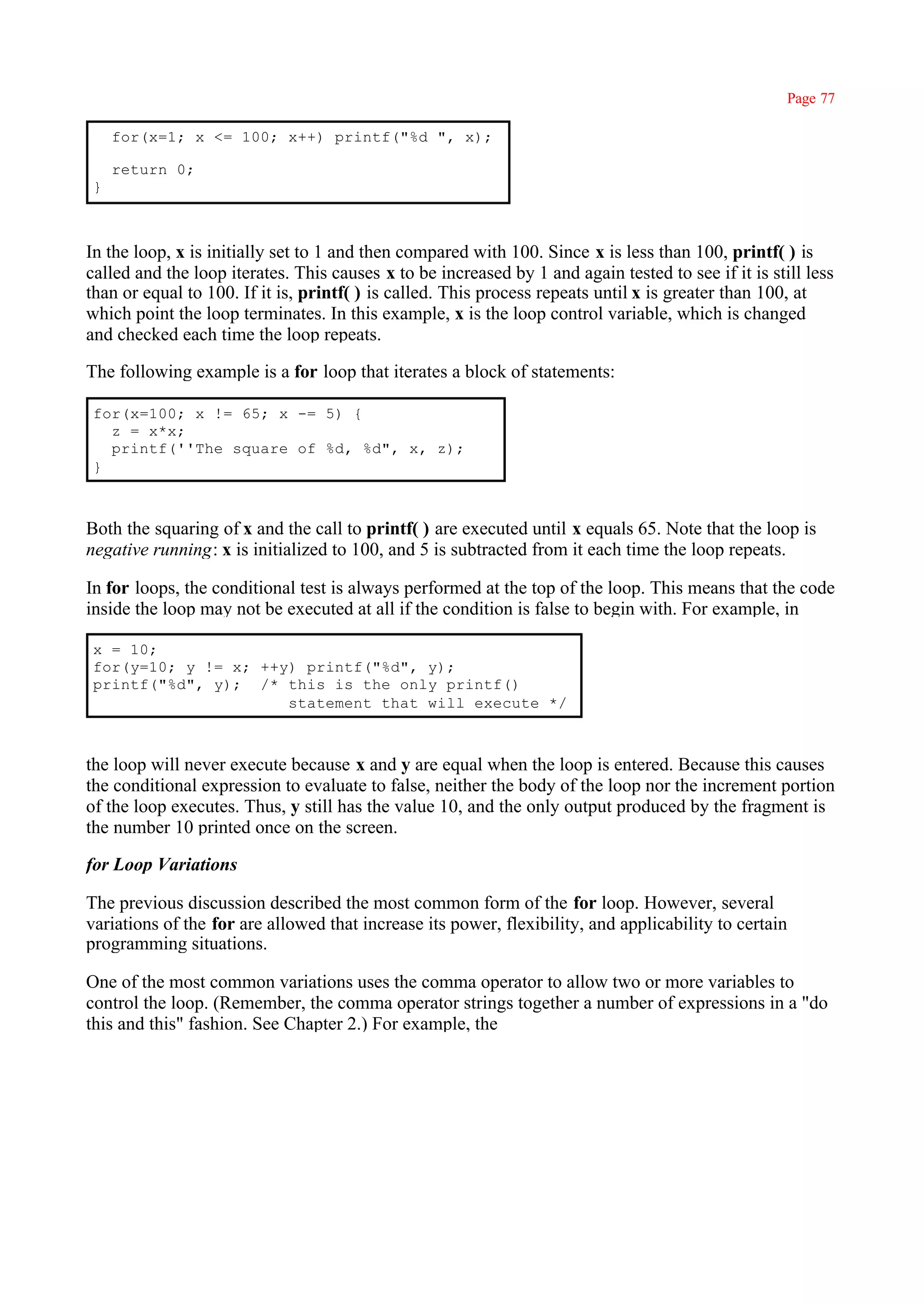 Page 77

     for(x=1; x <= 100; x++) printf("%d ", x);

     return 0;
 }



In the loop, x is initially set to 1 and then compared with 100. Since x is less than 100, printf( ) is
called and the loop iterates. This causes x to be increased by 1 and again tested to see if it is still less
than or equal to 100. If it is, printf( ) is called. This process repeats until x is greater than 100, at
which point the loop terminates. In this example, x is the loop control variable, which is changed
and checked each time the loop repeats.

The following example is a for loop that iterates a block of statements:

 for(x=100; x != 65; x -= 5) {
   z = x*x;
   printf(''The square of %d, %d", x, z);
 }



Both the squaring of x and the call to printf( ) are executed until x equals 65. Note that the loop is
negative running: x is initialized to 100, and 5 is subtracted from it each time the loop repeats.

In for loops, the conditional test is always performed at the top of the loop. This means that the code
inside the loop may not be executed at all if the condition is false to begin with. For example, in

 x = 10;
 for(y=10; y != x; ++y) printf("%d", y);
 printf("%d", y); /* this is the only printf()
                      statement that will execute */



the loop will never execute because x and y are equal when the loop is entered. Because this causes
the conditional expression to evaluate to false, neither the body of the loop nor the increment portion
of the loop executes. Thus, y still has the value 10, and the only output produced by the fragment is
the number 10 printed once on the screen.

for Loop Variations

The previous discussion described the most common form of the for loop. However, several
variations of the for are allowed that increase its power, flexibility, and applicability to certain
programming situations.

One of the most common variations uses the comma operator to allow two or more variables to
control the loop. (Remember, the comma operator strings together a number of expressions in a "do
this and this" fashion. See Chapter 2.) For example, the
 