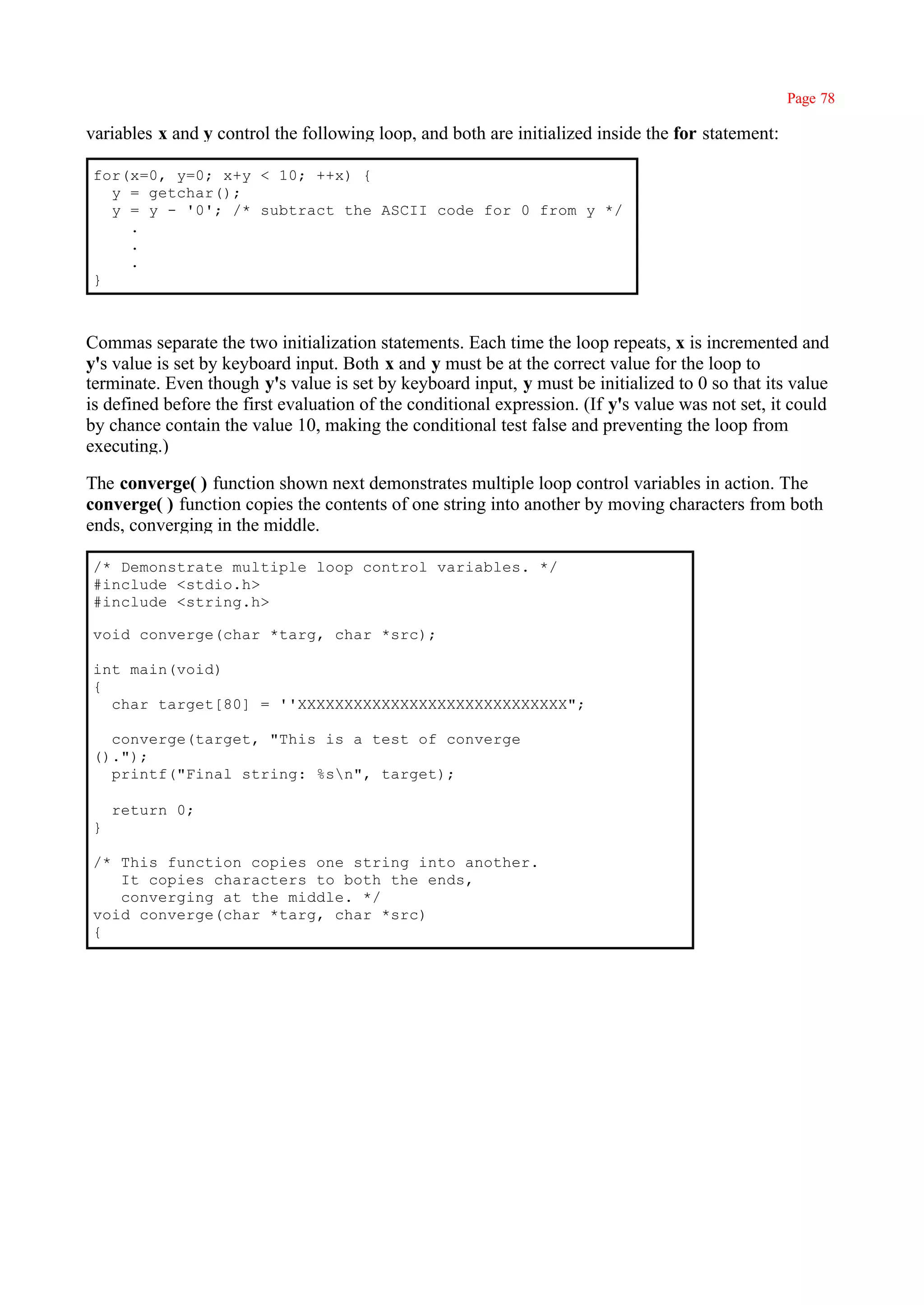Page 78

variables x and y control the following loop, and both are initialized inside the for statement:

for(x=0, y=0; x+y < 10; ++x) {
  y = getchar();
  y = y - '0'; /* subtract the ASCII code for 0 from y */
    .
    .
    .
}



Commas separate the two initialization statements. Each time the loop repeats, x is incremented and
y's value is set by keyboard input. Both x and y must be at the correct value for the loop to
terminate. Even though y's value is set by keyboard input, y must be initialized to 0 so that its value
is defined before the first evaluation of the conditional expression. (If y's value was not set, it could
by chance contain the value 10, making the conditional test false and preventing the loop from
executing.)

The converge( ) function shown next demonstrates multiple loop control variables in action. The
converge( ) function copies the contents of one string into another by moving characters from both
ends, converging in the middle.

/* Demonstrate multiple loop control variables. */
#include <stdio.h>
#include <string.h>

void converge(char *targ, char *src);

int main(void)
{
  char target[80] = ''XXXXXXXXXXXXXXXXXXXXXXXXXXXXX";

  converge(target, "This is a test of converge
().");
  printf("Final string: %sn", target);

    return 0;
}

/* This function copies one string into another.
   It copies characters to both the ends,
   converging at the middle. */
void converge(char *targ, char *src)
{
 
