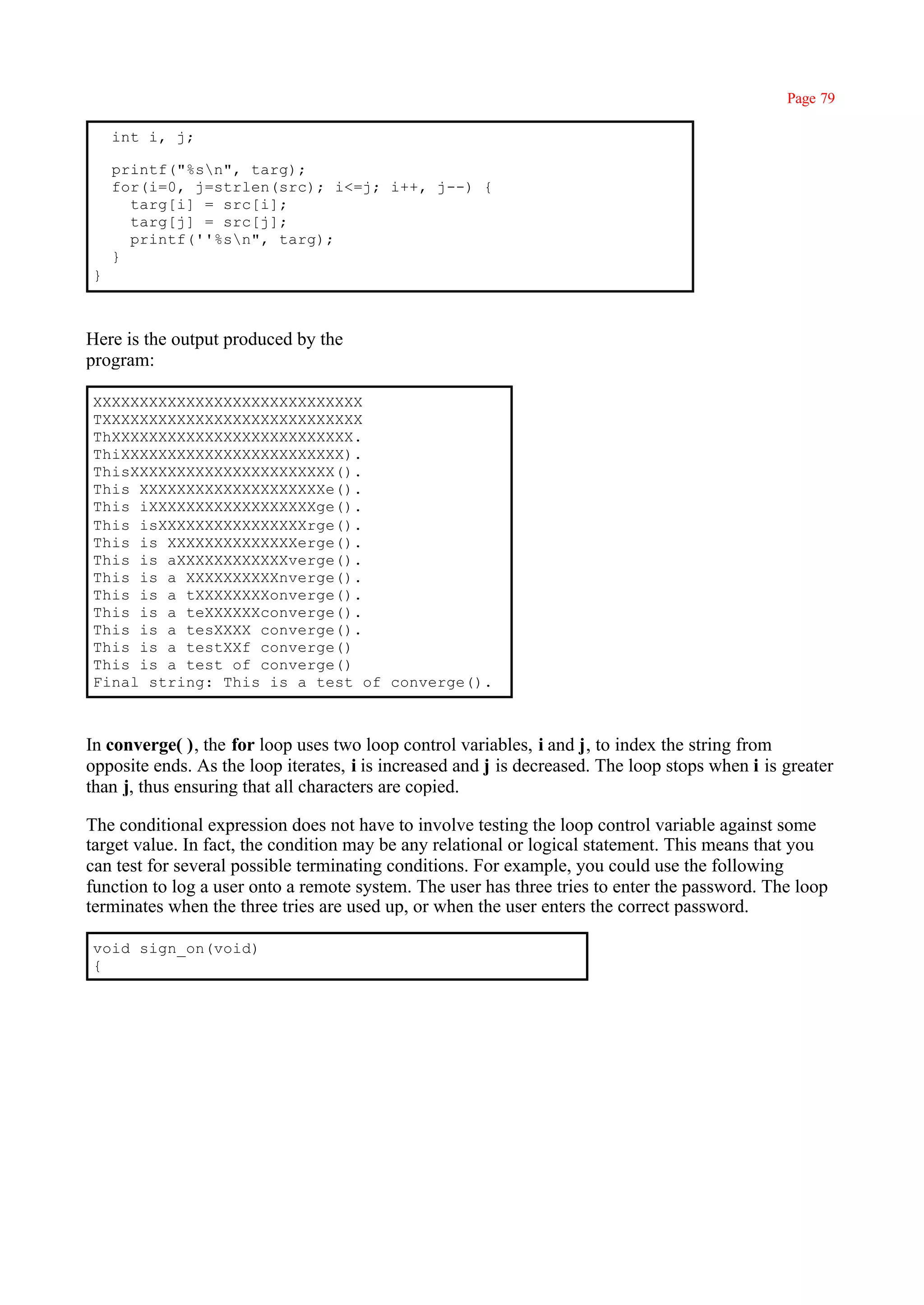 Page 79

    int i, j;

    printf("%sn", targ);
    for(i=0, j=strlen(src); i<=j; i++, j--) {
      targ[i] = src[i];
      targ[j] = src[j];
      printf(''%sn", targ);
    }
}



Here is the output produced by the
program:

XXXXXXXXXXXXXXXXXXXXXXXXXXXXX
TXXXXXXXXXXXXXXXXXXXXXXXXXXXX
ThXXXXXXXXXXXXXXXXXXXXXXXXXX.
ThiXXXXXXXXXXXXXXXXXXXXXXXX).
ThisXXXXXXXXXXXXXXXXXXXXXX().
This XXXXXXXXXXXXXXXXXXXXe().
This iXXXXXXXXXXXXXXXXXXge().
This isXXXXXXXXXXXXXXXXrge().
This is XXXXXXXXXXXXXXerge().
This is aXXXXXXXXXXXXverge().
This is a XXXXXXXXXXnverge().
This is a tXXXXXXXXonverge().
This is a teXXXXXXconverge().
This is a tesXXXX converge().
This is a testXXf converge()
This is a test of converge()
Final string: This is a test of converge().



In converge( ), the for loop uses two loop control variables, i and j, to index the string from
opposite ends. As the loop iterates, i is increased and j is decreased. The loop stops when i is greater
than j, thus ensuring that all characters are copied.

The conditional expression does not have to involve testing the loop control variable against some
target value. In fact, the condition may be any relational or logical statement. This means that you
can test for several possible terminating conditions. For example, you could use the following
function to log a user onto a remote system. The user has three tries to enter the password. The loop
terminates when the three tries are used up, or when the user enters the correct password.

void sign_on(void)
{
 