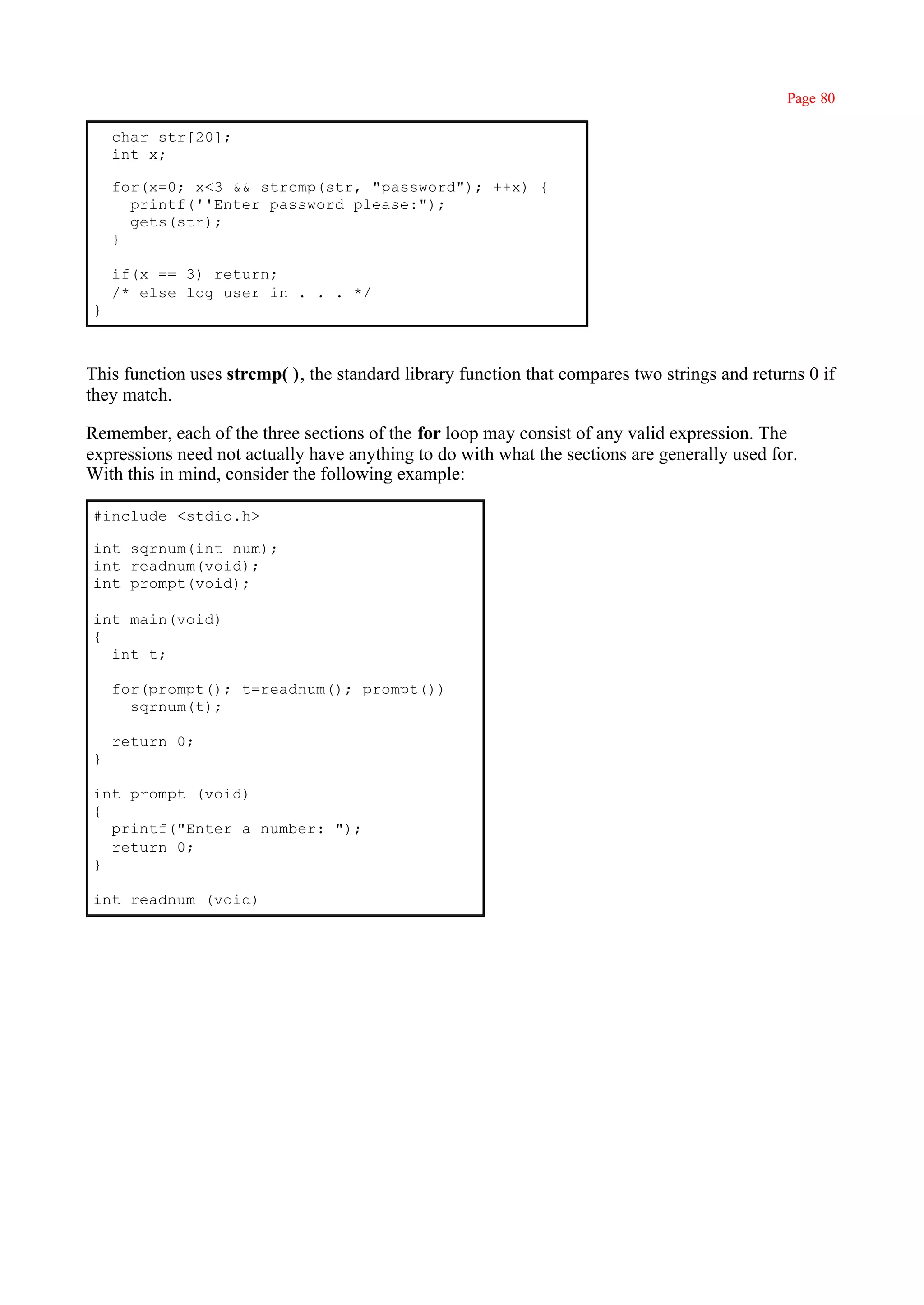 Page 80

    char str[20];
    int x;

    for(x=0; x<3 && strcmp(str, "password"); ++x) {
      printf(''Enter password please:");
      gets(str);
    }

    if(x == 3) return;
    /* else log user in . . . */
}



This function uses strcmp( ), the standard library function that compares two strings and returns 0 if
they match.

Remember, each of the three sections of the for loop may consist of any valid expression. The
expressions need not actually have anything to do with what the sections are generally used for.
With this in mind, consider the following example:

#include <stdio.h>

int sqrnum(int num);
int readnum(void);
int prompt(void);

int main(void)
{
  int t;

    for(prompt(); t=readnum(); prompt())
      sqrnum(t);

    return 0;
}

int prompt (void)
{
  printf("Enter a number: ");
  return 0;
}

int readnum (void)
 