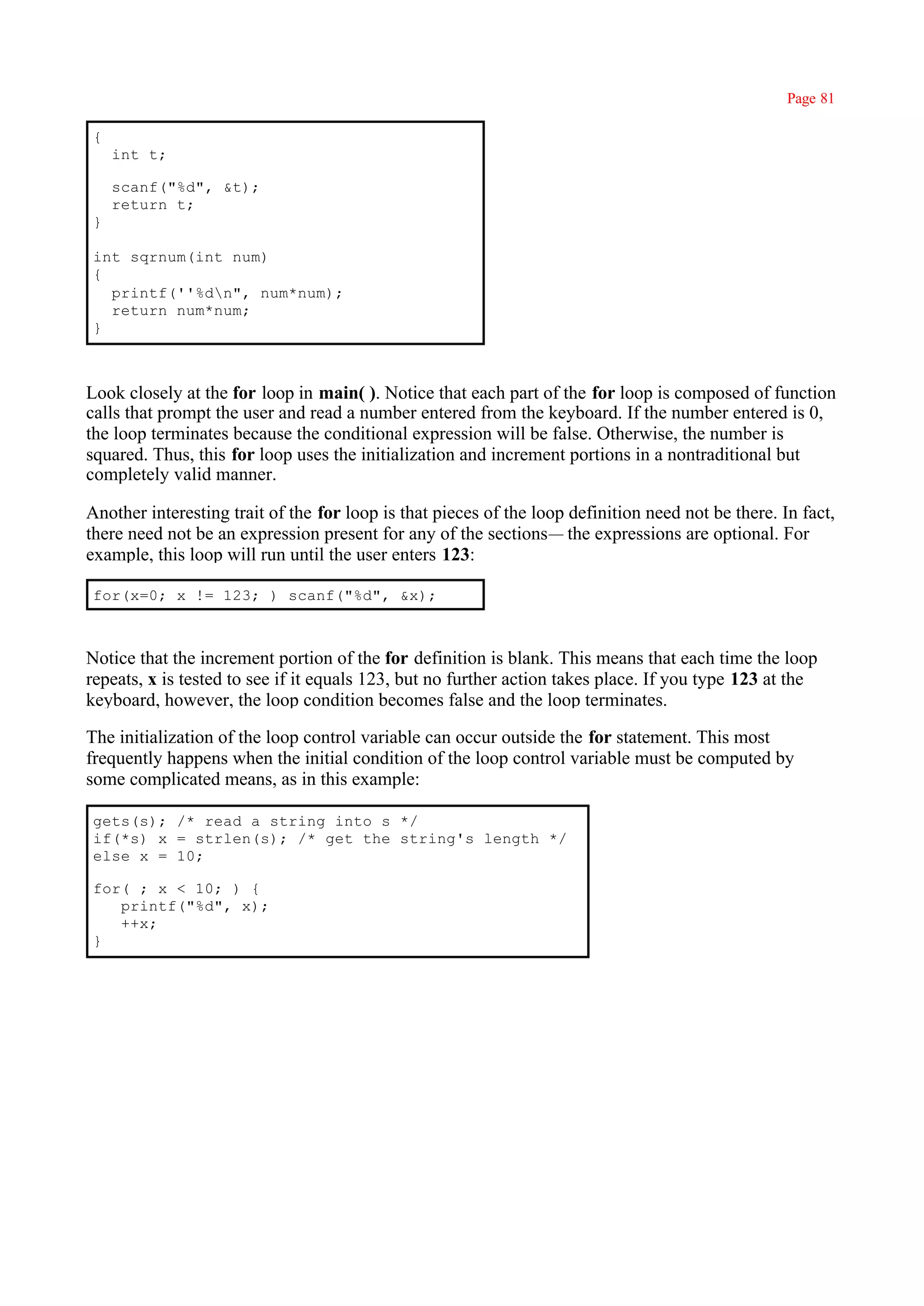 Page 81

{
    int t;

    scanf("%d", &t);
    return t;
}

int sqrnum(int num)
{
  printf(''%dn", num*num);
  return num*num;
}



Look closely at the for loop in main( ). Notice that each part of the for loop is composed of function
calls that prompt the user and read a number entered from the keyboard. If the number entered is 0,
the loop terminates because the conditional expression will be false. Otherwise, the number is
squared. Thus, this for loop uses the initialization and increment portions in a nontraditional but
completely valid manner.

Another interesting trait of the for loop is that pieces of the loop definition need not be there. In fact,
there need not be an expression present for any of the sections— the expressions are optional. For
example, this loop will run until the user enters 123:

for(x=0; x != 123; ) scanf("%d", &x);



Notice that the increment portion of the for definition is blank. This means that each time the loop
repeats, x is tested to see if it equals 123, but no further action takes place. If you type 123 at the
keyboard, however, the loop condition becomes false and the loop terminates.

The initialization of the loop control variable can occur outside the for statement. This most
frequently happens when the initial condition of the loop control variable must be computed by
some complicated means, as in this example:

gets(s); /* read a string into s */
if(*s) x = strlen(s); /* get the string's length */
else x = 10;

for( ; x < 10; ) {
   printf("%d", x);
   ++x;
}
 