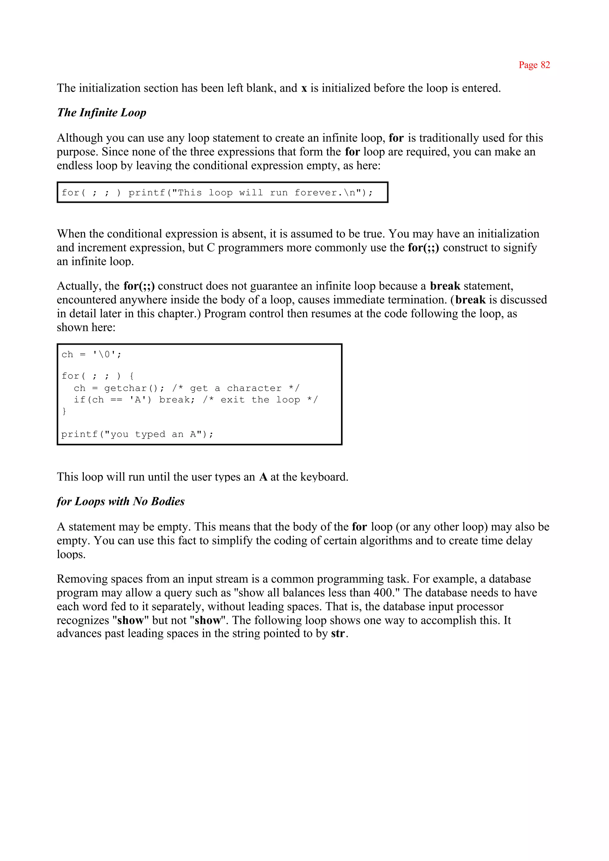 Page 82

The initialization section has been left blank, and x is initialized before the loop is entered.

The Infinite Loop

Although you can use any loop statement to create an infinite loop, for is traditionally used for this
purpose. Since none of the three expressions that form the for loop are required, you can make an
endless loop by leaving the conditional expression empty, as here:

for( ; ; ) printf("This loop will run forever.n");



When the conditional expression is absent, it is assumed to be true. You may have an initialization
and increment expression, but C programmers more commonly use the for(;;) construct to signify
an infinite loop.

Actually, the for(;;) construct does not guarantee an infinite loop because a break statement,
encountered anywhere inside the body of a loop, causes immediate termination. (break is discussed
in detail later in this chapter.) Program control then resumes at the code following the loop, as
shown here:

ch = '0';

for( ; ; ) {
  ch = getchar(); /* get a character */
  if(ch == 'A') break; /* exit the loop */
}

printf("you typed an A");



This loop will run until the user types an A at the keyboard.

for Loops with No Bodies

A statement may be empty. This means that the body of the for loop (or any other loop) may also be
empty. You can use this fact to simplify the coding of certain algorithms and to create time delay
loops.

Removing spaces from an input stream is a common programming task. For example, a database
program may allow a query such as ''show all balances less than 400." The database needs to have
each word fed to it separately, without leading spaces. That is, the database input processor
recognizes "show" but not "show". The following loop shows one way to accomplish this. It
advances past leading spaces in the string pointed to by str.
 
