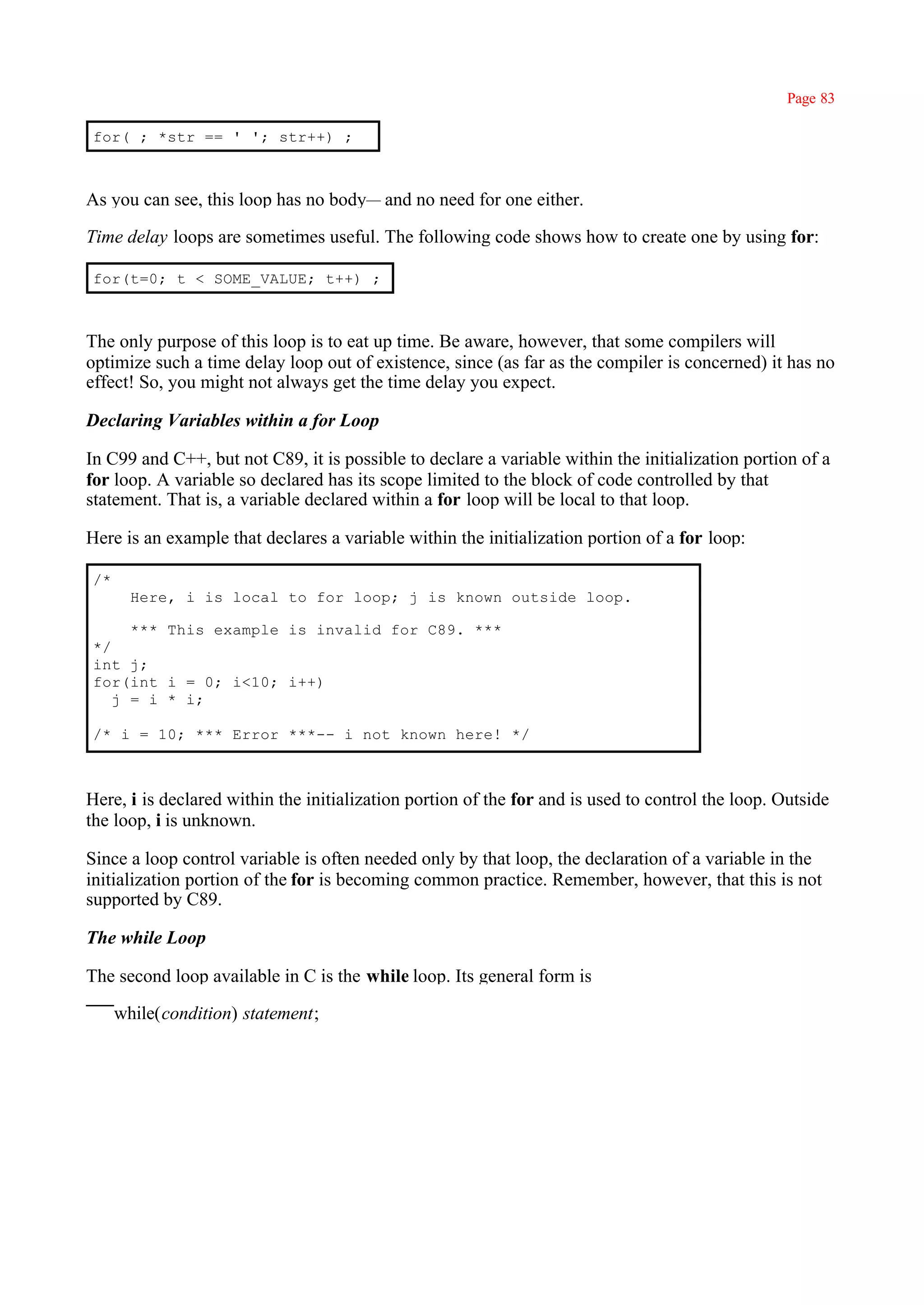 Page 83

for( ; *str == ' '; str++) ;



As you can see, this loop has no body— and no need for one either.

Time delay loops are sometimes useful. The following code shows how to create one by using for:

for(t=0; t < SOME_VALUE; t++) ;



The only purpose of this loop is to eat up time. Be aware, however, that some compilers will
optimize such a time delay loop out of existence, since (as far as the compiler is concerned) it has no
effect! So, you might not always get the time delay you expect.

Declaring Variables within a for Loop

In C99 and C++, but not C89, it is possible to declare a variable within the initialization portion of a
for loop. A variable so declared has its scope limited to the block of code controlled by that
statement. That is, a variable declared within a for loop will be local to that loop.

Here is an example that declares a variable within the initialization portion of a for loop:

/*
       Here, i is local to for loop; j is known outside loop.

     *** This example is invalid for C89. ***
*/
int j;
for(int i = 0; i<10; i++)
   j = i * i;

/* i = 10; *** Error ***-- i not known here! */



Here, i is declared within the initialization portion of the for and is used to control the loop. Outside
the loop, i is unknown.

Since a loop control variable is often needed only by that loop, the declaration of a variable in the
initialization portion of the for is becoming common practice. Remember, however, that this is not
supported by C89.

The while Loop

The second loop available in C is the while loop. Its general form is

     while(condition) statement;
 