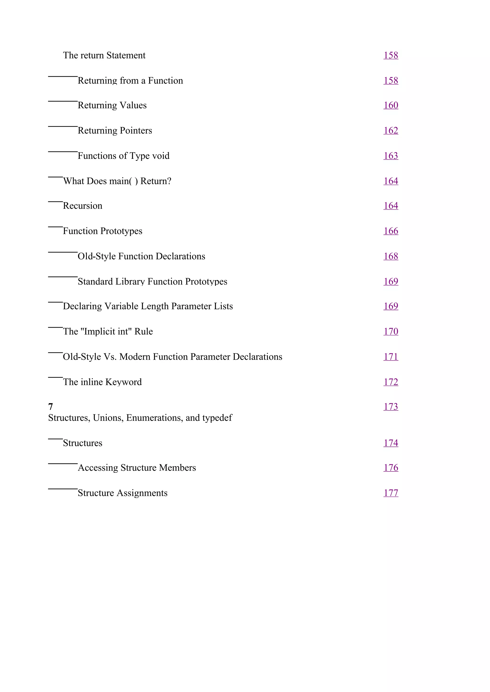 The return Statement                                   158

       Returning from a Function                          158

       Returning Values                                   160

       Returning Pointers                                 162

       Functions of Type void                             163

   What Does main( ) Return?                              164

   Recursion                                              164

   Function Prototypes                                    166

       Old-Style Function Declarations                    168

       Standard Library Function Prototypes               169

   Declaring Variable Length Parameter Lists              169

   The ''Implicit int" Rule                               170

   Old-Style Vs. Modern Function Parameter Declarations   171

   The inline Keyword                                     172

7                                                         173
Structures, Unions, Enumerations, and typedef

   Structures                                             174

       Accessing Structure Members                        176

       Structure Assignments                              177
 