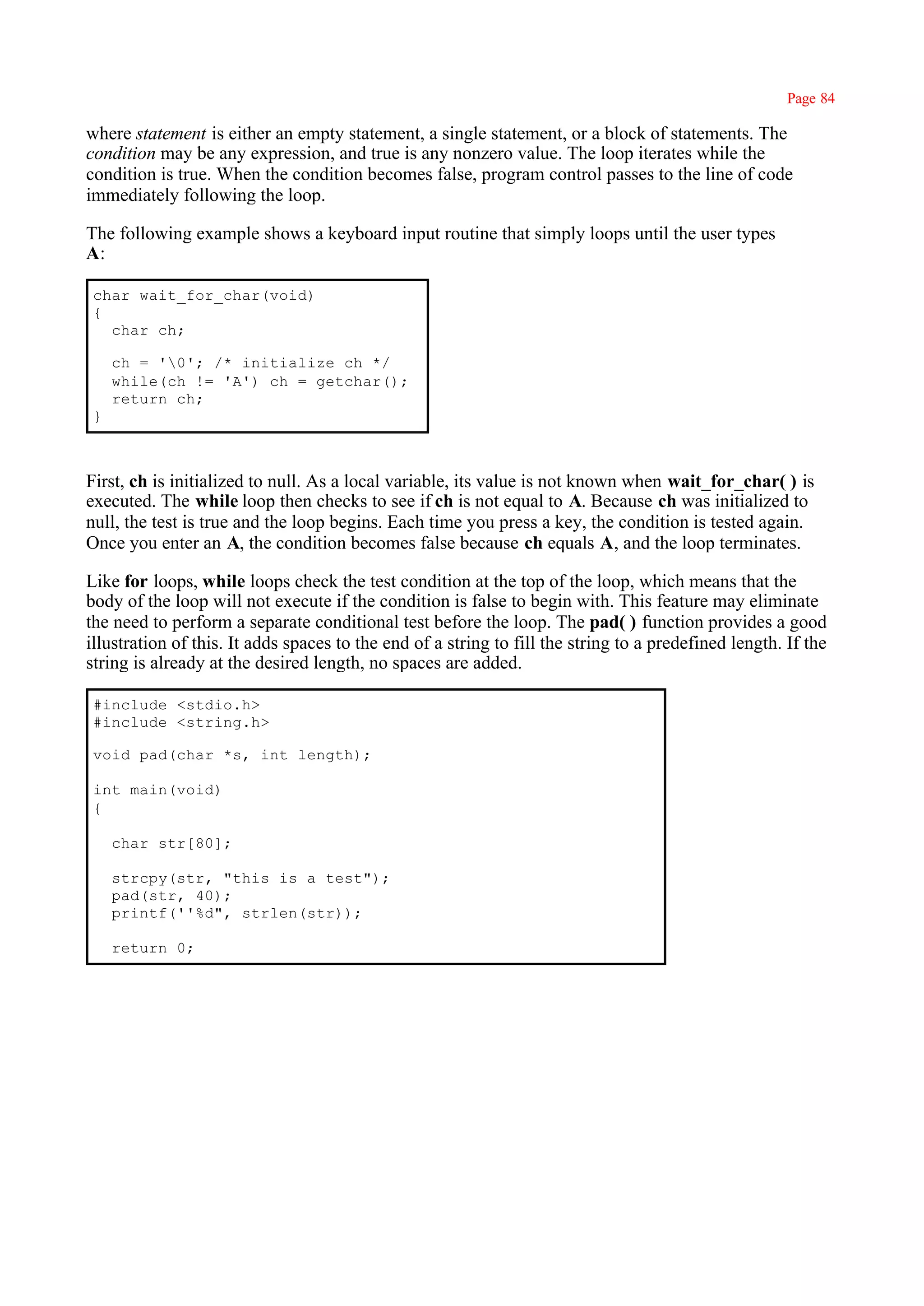 Page 84

where statement is either an empty statement, a single statement, or a block of statements. The
condition may be any expression, and true is any nonzero value. The loop iterates while the
condition is true. When the condition becomes false, program control passes to the line of code
immediately following the loop.

The following example shows a keyboard input routine that simply loops until the user types
A:

 char wait_for_char(void)
 {
   char ch;

     ch = '0'; /* initialize ch */
     while(ch != 'A') ch = getchar();
     return ch;
 }



First, ch is initialized to null. As a local variable, its value is not known when wait_for_char( ) is
executed. The while loop then checks to see if ch is not equal to A. Because ch was initialized to
null, the test is true and the loop begins. Each time you press a key, the condition is tested again.
Once you enter an A, the condition becomes false because ch equals A, and the loop terminates.

Like for loops, while loops check the test condition at the top of the loop, which means that the
body of the loop will not execute if the condition is false to begin with. This feature may eliminate
the need to perform a separate conditional test before the loop. The pad( ) function provides a good
illustration of this. It adds spaces to the end of a string to fill the string to a predefined length. If the
string is already at the desired length, no spaces are added.

 #include <stdio.h>
 #include <string.h>

 void pad(char *s, int length);

 int main(void)
 {

     char str[80];

     strcpy(str, "this is a test");
     pad(str, 40);
     printf(''%d", strlen(str));

     return 0;
 