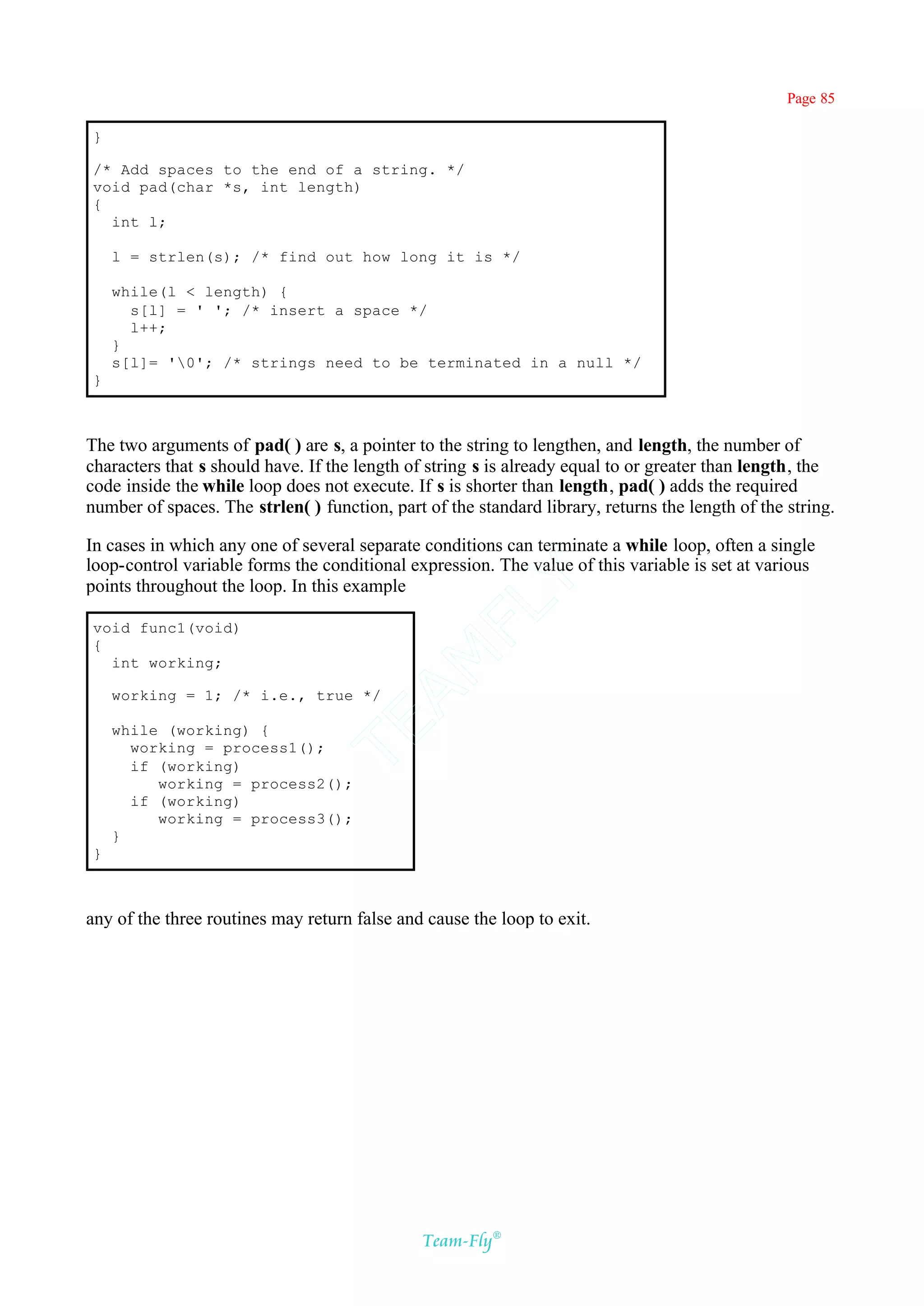 Page 85

}

/* Add spaces to the end of a string. */
void pad(char *s, int length)
{
  int l;

    l = strlen(s); /* find out how long it is */

    while(l < length) {
      s[l] = ' '; /* insert a space */
      l++;
    }
    s[l]= '0'; /* strings need to be terminated in a null */
}



The two arguments of pad( ) are s, a pointer to the string to lengthen, and length, the number of
characters that s should have. If the length of string s is already equal to or greater than length, the
code inside the while loop does not execute. If s is shorter than length, pad( ) adds the required
number of spaces. The strlen( ) function, part of the standard library, returns the length of the string.

In cases in which any one of several separate conditions can terminate a while loop, often a single
loop-control variable forms the conditional expression. The value of this variable is set at various
                                            Y
points throughout the loop. In this example
                                          FL
void func1(void)
{
                                        AM


  int working;

    working = 1; /* i.e., true */
                                TE




    while (working) {
      working = process1();
      if (working)
         working = process2();
      if (working)
         working = process3();
    }
}



any of the three routines may return false and cause the loop to exit.




                                               Team-Fly®
 