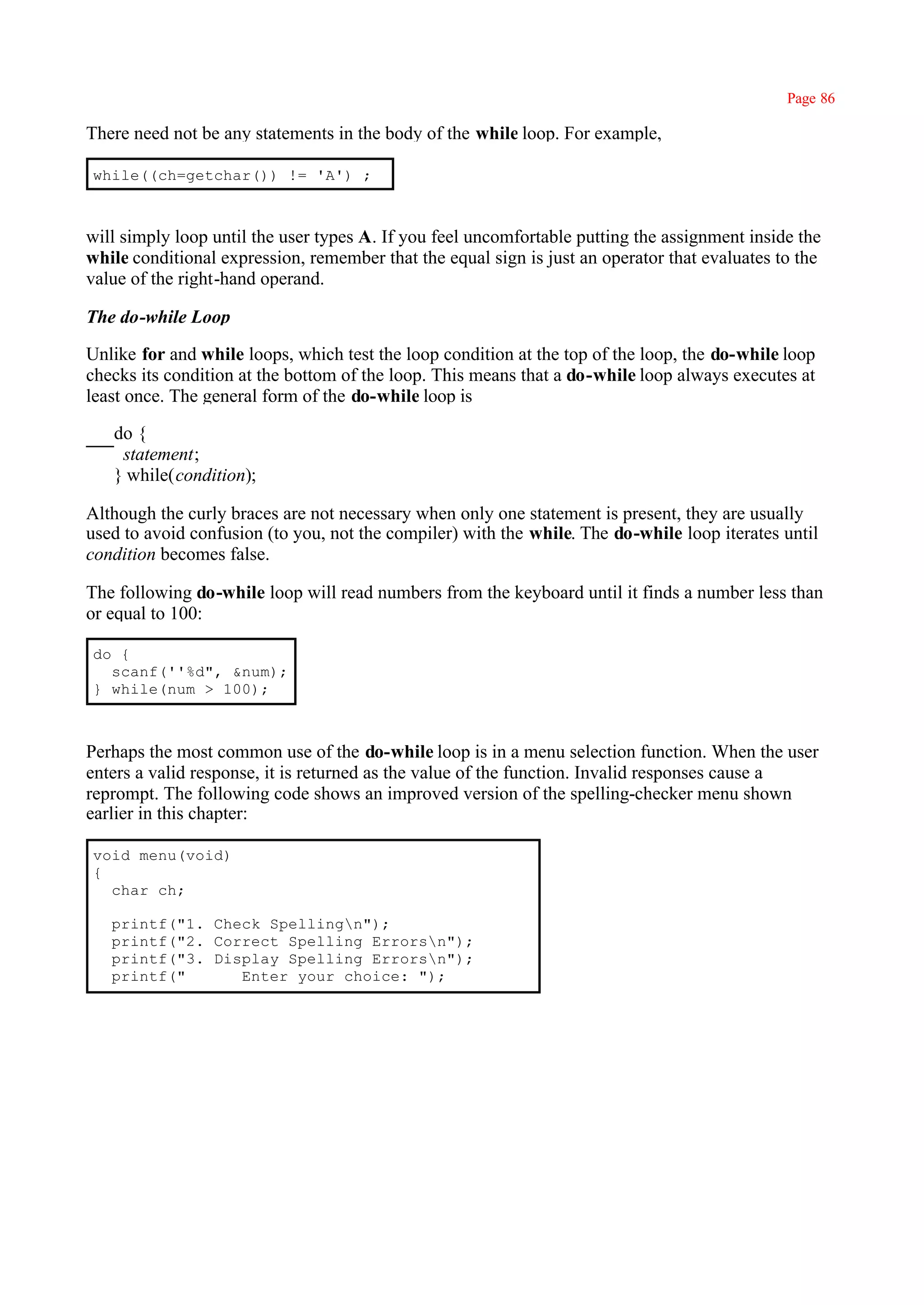 Page 86

There need not be any statements in the body of the while loop. For example,

while((ch=getchar()) != 'A') ;



will simply loop until the user types A. If you feel uncomfortable putting the assignment inside the
while conditional expression, remember that the equal sign is just an operator that evaluates to the
value of the right-hand operand.

The do-while Loop

Unlike for and while loops, which test the loop condition at the top of the loop, the do-while loop
checks its condition at the bottom of the loop. This means that a do-while loop always executes at
least once. The general form of the do-while loop is

   do {
    statement;
   } while(condition);

Although the curly braces are not necessary when only one statement is present, they are usually
used to avoid confusion (to you, not the compiler) with the while. The do-while loop iterates until
condition becomes false.

The following do-while loop will read numbers from the keyboard until it finds a number less than
or equal to 100:

do {
  scanf(''%d", &num);
} while(num > 100);



Perhaps the most common use of the do-while loop is in a menu selection function. When the user
enters a valid response, it is returned as the value of the function. Invalid responses cause a
reprompt. The following code shows an improved version of the spelling-checker menu shown
earlier in this chapter:

void menu(void)
{
  char ch;

   printf("1. Check Spellingn");
   printf("2. Correct Spelling Errorsn");
   printf("3. Display Spelling Errorsn");
   printf("      Enter your choice: ");
 
