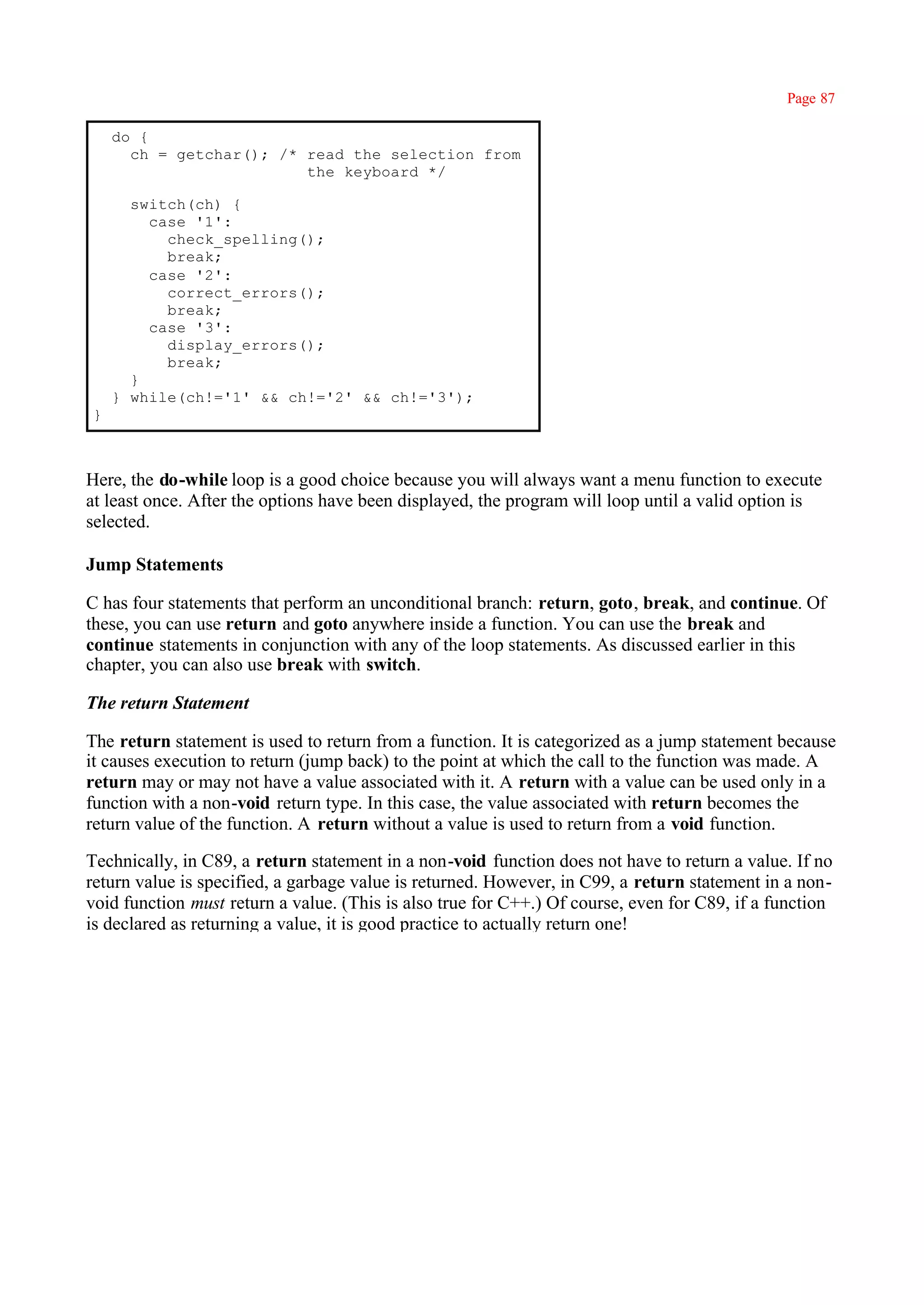 Page 87

    do {
      ch = getchar(); /* read the selection from
                         the keyboard */

      switch(ch) {
        case '1':
          check_spelling();
          break;
        case '2':
          correct_errors();
          break;
        case '3':
          display_errors();
          break;
      }
    } while(ch!='1' && ch!='2' && ch!='3');
}



Here, the do-while loop is a good choice because you will always want a menu function to execute
at least once. After the options have been displayed, the program will loop until a valid option is
selected.

Jump Statements

C has four statements that perform an unconditional branch: return, goto, break, and continue. Of
these, you can use return and goto anywhere inside a function. You can use the break and
continue statements in conjunction with any of the loop statements. As discussed earlier in this
chapter, you can also use break with switch.

The return Statement

The return statement is used to return from a function. It is categorized as a jump statement because
it causes execution to return (jump back) to the point at which the call to the function was made. A
return may or may not have a value associated with it. A return with a value can be used only in a
function with a non-void return type. In this case, the value associated with return becomes the
return value of the function. A return without a value is used to return from a void function.

Technically, in C89, a return statement in a non-void function does not have to return a value. If no
return value is specified, a garbage value is returned. However, in C99, a return statement in a non-
void function must return a value. (This is also true for C++.) Of course, even for C89, if a function
is declared as returning a value, it is good practice to actually return one!
 