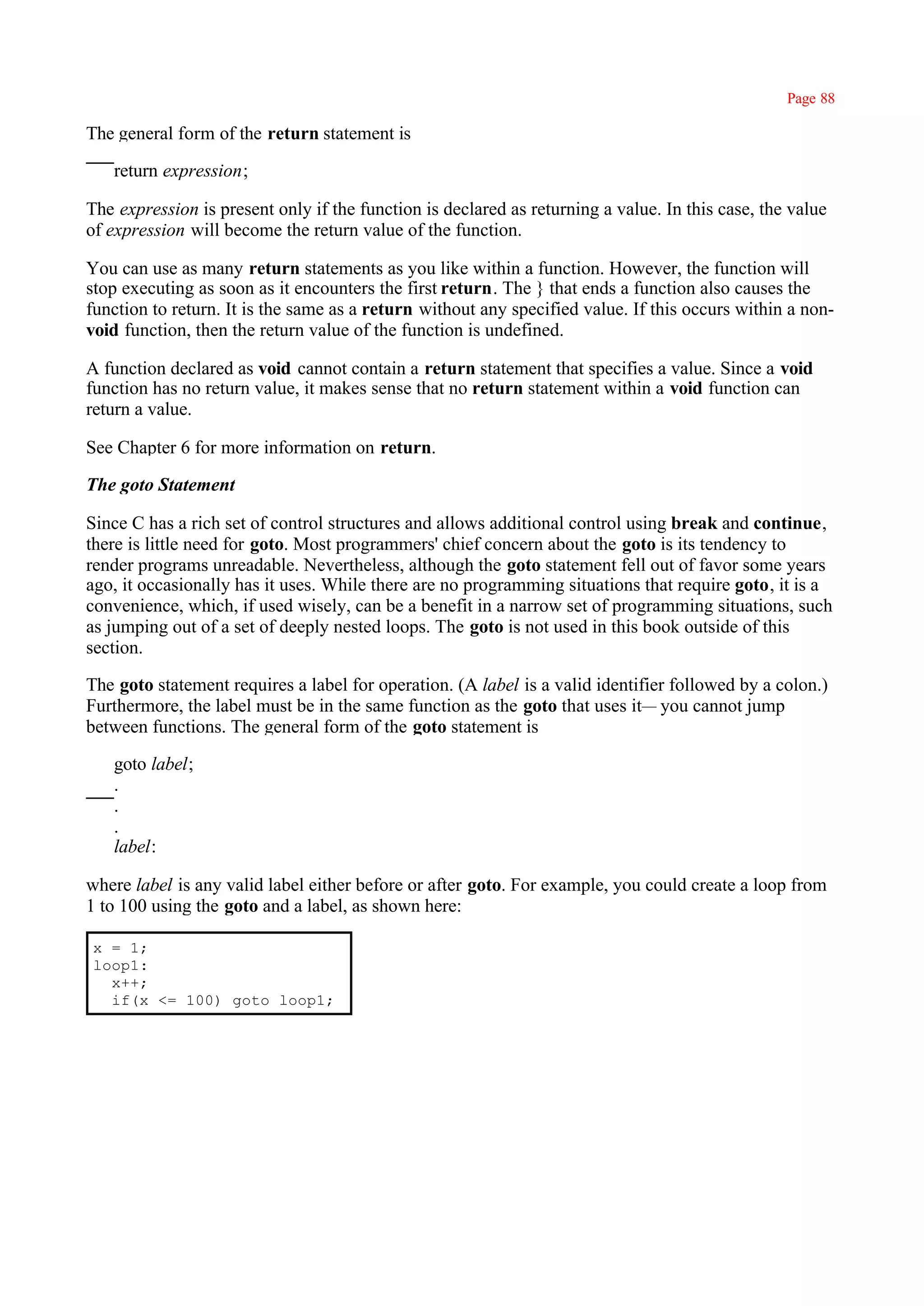 Page 88

The general form of the return statement is

   return expression;

The expression is present only if the function is declared as returning a value. In this case, the value
of expression will become the return value of the function.

You can use as many return statements as you like within a function. However, the function will
stop executing as soon as it encounters the first return. The } that ends a function also causes the
function to return. It is the same as a return without any specified value. If this occurs within a non-
void function, then the return value of the function is undefined.

A function declared as void cannot contain a return statement that specifies a value. Since a void
function has no return value, it makes sense that no return statement within a void function can
return a value.

See Chapter 6 for more information on return.

The goto Statement

Since C has a rich set of control structures and allows additional control using break and continue,
there is little need for goto. Most programmers' chief concern about the goto is its tendency to
render programs unreadable. Nevertheless, although the goto statement fell out of favor some years
ago, it occasionally has it uses. While there are no programming situations that require goto, it is a
convenience, which, if used wisely, can be a benefit in a narrow set of programming situations, such
as jumping out of a set of deeply nested loops. The goto is not used in this book outside of this
section.

The goto statement requires a label for operation. (A label is a valid identifier followed by a colon.)
Furthermore, the label must be in the same function as the goto that uses it— you cannot jump
between functions. The general form of the goto statement is

   goto label;
   .
   .
   .
   label:

where label is any valid label either before or after goto. For example, you could create a loop from
1 to 100 using the goto and a label, as shown here:

x = 1;
loop1:
  x++;
  if(x <= 100) goto loop1;
 
