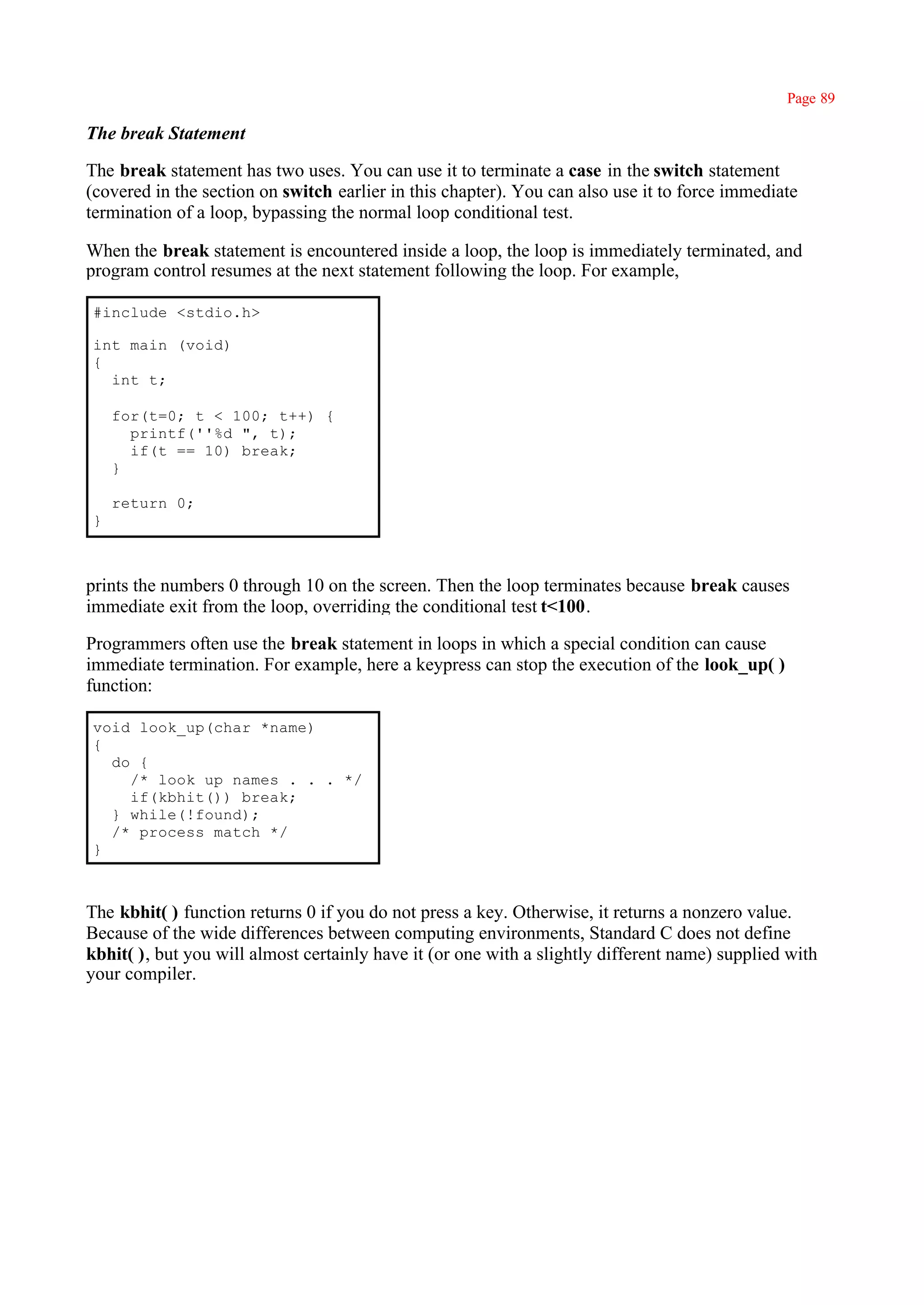 Page 89

The break Statement

The break statement has two uses. You can use it to terminate a case in the switch statement
(covered in the section on switch earlier in this chapter). You can also use it to force immediate
termination of a loop, bypassing the normal loop conditional test.

When the break statement is encountered inside a loop, the loop is immediately terminated, and
program control resumes at the next statement following the loop. For example,

#include <stdio.h>

int main (void)
{
  int t;

    for(t=0; t < 100; t++) {
      printf(''%d ", t);
      if(t == 10) break;
    }

    return 0;
}



prints the numbers 0 through 10 on the screen. Then the loop terminates because break causes
immediate exit from the loop, overriding the conditional test t<100.

Programmers often use the break statement in loops in which a special condition can cause
immediate termination. For example, here a keypress can stop the execution of the look_up( )
function:

void look_up(char *name)
{
  do {
    /* look up names . . . */
    if(kbhit()) break;
  } while(!found);
  /* process match */
}



The kbhit( ) function returns 0 if you do not press a key. Otherwise, it returns a nonzero value.
Because of the wide differences between computing environments, Standard C does not define
kbhit( ), but you will almost certainly have it (or one with a slightly different name) supplied with
your compiler.
 