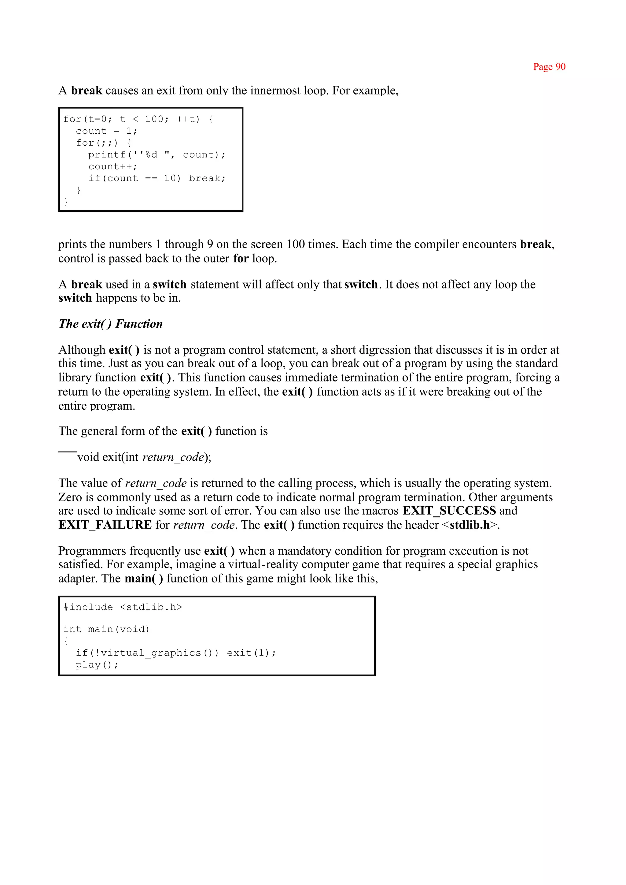 Page 90

A break causes an exit from only the innermost loop. For example,

for(t=0; t < 100; ++t) {
  count = 1;
  for(;;) {
    printf(''%d ", count);
    count++;
    if(count == 10) break;
  }
}



prints the numbers 1 through 9 on the screen 100 times. Each time the compiler encounters break,
control is passed back to the outer for loop.

A break used in a switch statement will affect only that switch. It does not affect any loop the
switch happens to be in.

The exit( ) Function

Although exit( ) is not a program control statement, a short digression that discusses it is in order at
this time. Just as you can break out of a loop, you can break out of a program by using the standard
library function exit( ). This function causes immediate termination of the entire program, forcing a
return to the operating system. In effect, the exit( ) function acts as if it were breaking out of the
entire program.

The general form of the exit( ) function is

   void exit(int return_code);

The value of return_code is returned to the calling process, which is usually the operating system.
Zero is commonly used as a return code to indicate normal program termination. Other arguments
are used to indicate some sort of error. You can also use the macros EXIT_SUCCESS and
EXIT_FAILURE for return_code. The exit( ) function requires the header <stdlib.h>.

Programmers frequently use exit( ) when a mandatory condition for program execution is not
satisfied. For example, imagine a virtual-reality computer game that requires a special graphics
adapter. The main( ) function of this game might look like this,

#include <stdlib.h>

int main(void)
{
  if(!virtual_graphics()) exit(1);
  play();
 