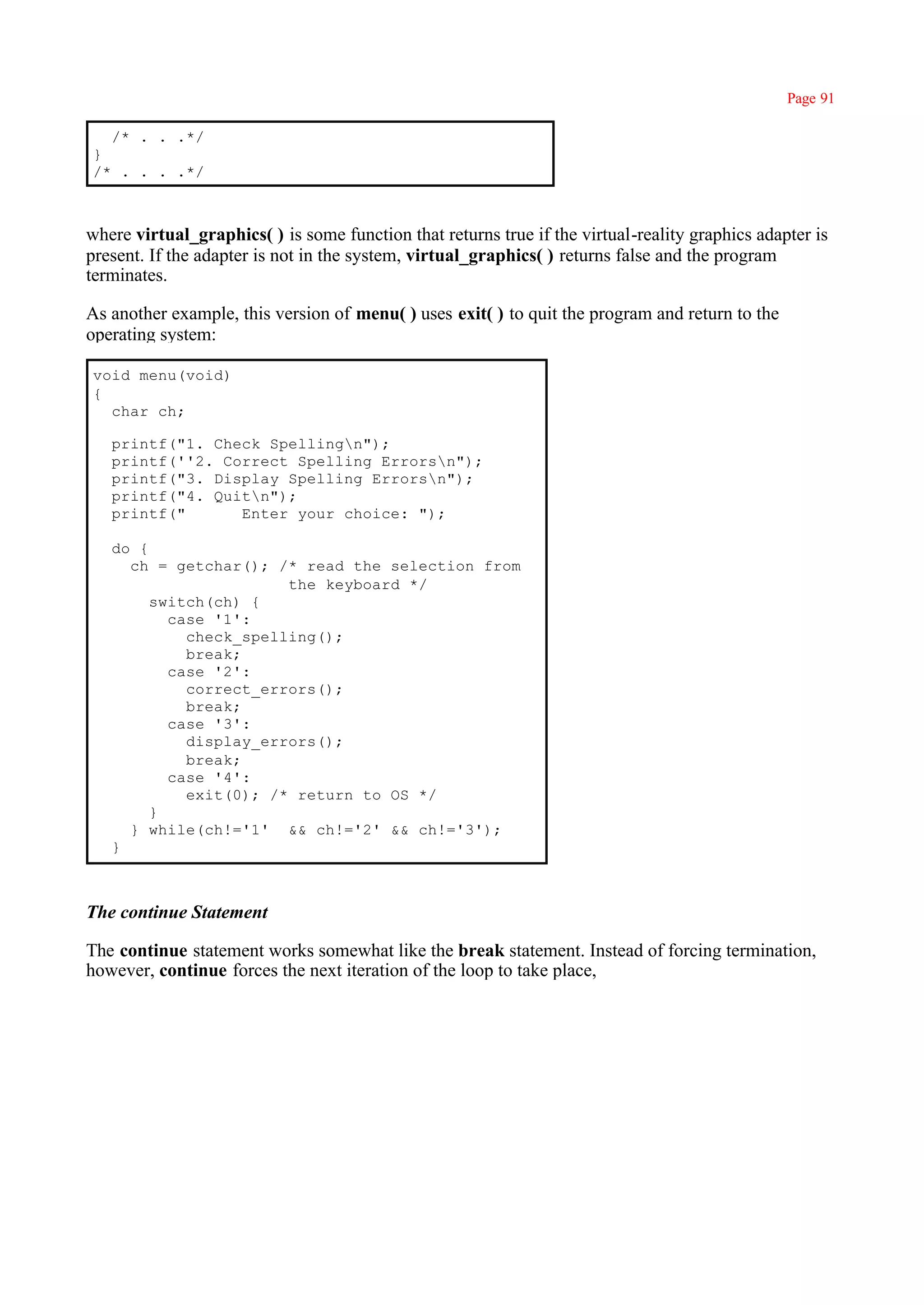 Page 91

  /* . . .*/
}
/* . . . .*/



where virtual_graphics( ) is some function that returns true if the virtual-reality graphics adapter is
present. If the adapter is not in the system, virtual_graphics( ) returns false and the program
terminates.

As another example, this version of menu( ) uses exit( ) to quit the program and return to the
operating system:

void menu(void)
{
  char ch;

   printf("1. Check Spellingn");
   printf(''2. Correct Spelling Errorsn");
   printf("3. Display Spelling Errorsn");
   printf("4. Quitn");
   printf("      Enter your choice: ");

   do {
     ch = getchar(); /* read the selection from
                       the keyboard */
        switch(ch) {
          case '1':
            check_spelling();
            break;
          case '2':
            correct_errors();
            break;
          case '3':
            display_errors();
            break;
          case '4':
            exit(0); /* return to OS */
        }
     } while(ch!='1' && ch!='2' && ch!='3');
   }



The continue Statement

The continue statement works somewhat like the break statement. Instead of forcing termination,
however, continue forces the next iteration of the loop to take place,
 