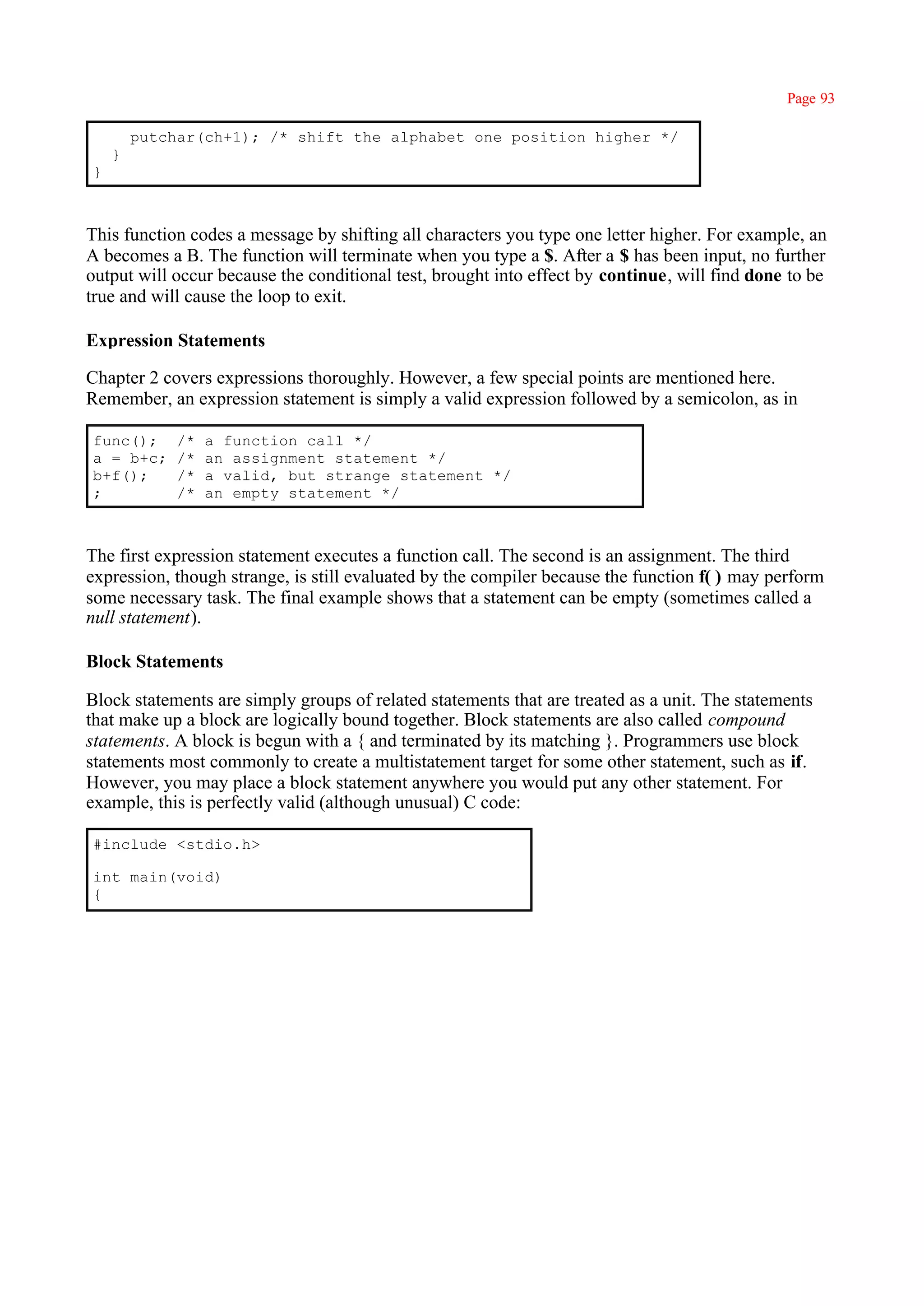 Page 93

        putchar(ch+1); /* shift the alphabet one position higher */
    }
}



This function codes a message by shifting all characters you type one letter higher. For example, an
A becomes a B. The function will terminate when you type a $. After a $ has been input, no further
output will occur because the conditional test, brought into effect by continue, will find done to be
true and will cause the loop to exit.

Expression Statements

Chapter 2 covers expressions thoroughly. However, a few special points are mentioned here.
Remember, an expression statement is simply a valid expression followed by a semicolon, as in

func();      /*   a function call */
a = b+c;     /*   an assignment statement */
b+f();       /*   a valid, but strange statement */
;            /*   an empty statement */



The first expression statement executes a function call. The second is an assignment. The third
expression, though strange, is still evaluated by the compiler because the function f( ) may perform
some necessary task. The final example shows that a statement can be empty (sometimes called a
null statement).

Block Statements

Block statements are simply groups of related statements that are treated as a unit. The statements
that make up a block are logically bound together. Block statements are also called compound
statements. A block is begun with a { and terminated by its matching }. Programmers use block
statements most commonly to create a multistatement target for some other statement, such as if.
However, you may place a block statement anywhere you would put any other statement. For
example, this is perfectly valid (although unusual) C code:

#include <stdio.h>

int main(void)
{
 