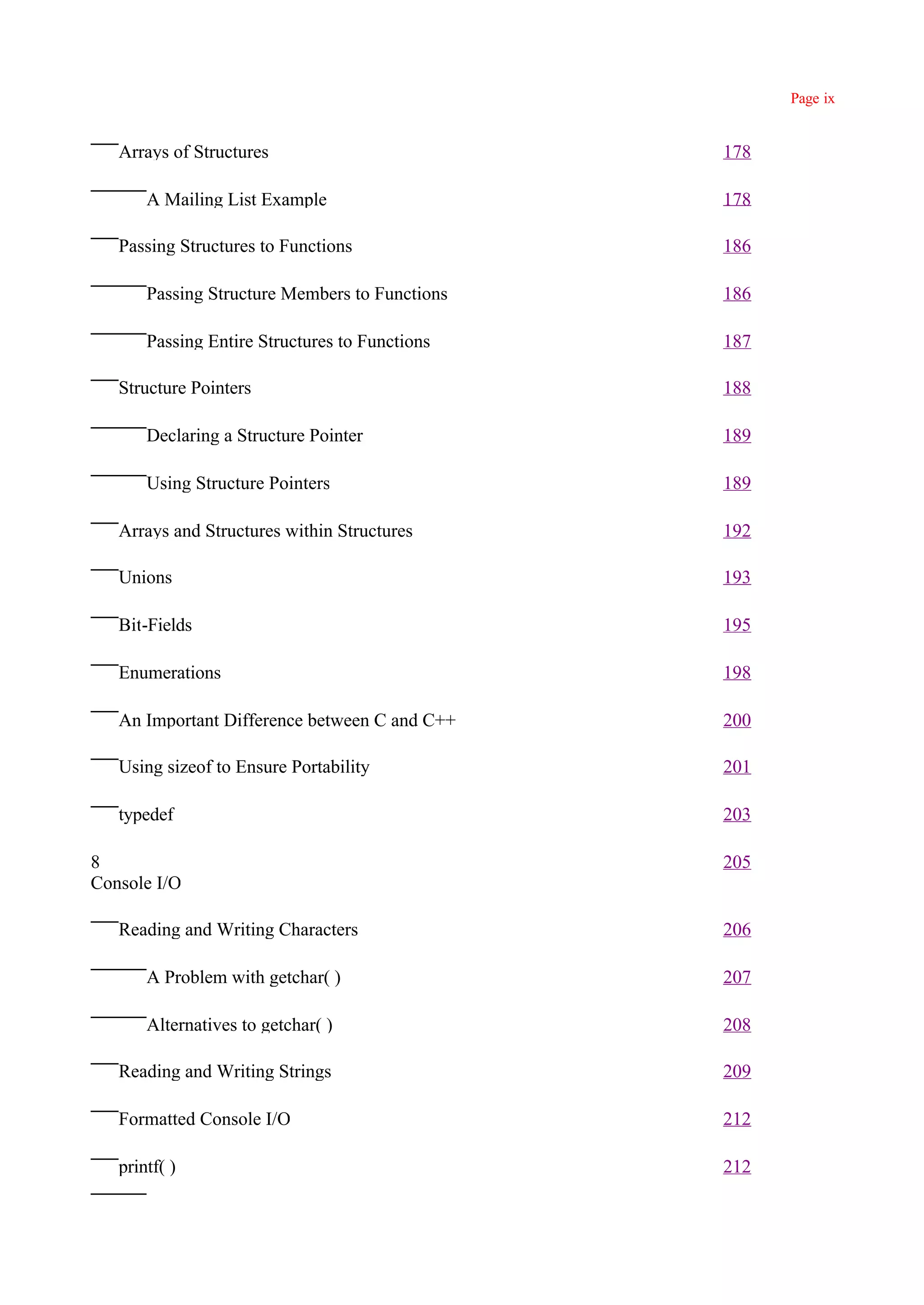 Page ix


   Arrays of Structures                         178

       A Mailing List Example                   178

   Passing Structures to Functions              186

       Passing Structure Members to Functions   186

       Passing Entire Structures to Functions   187

   Structure Pointers                           188

       Declaring a Structure Pointer            189

       Using Structure Pointers                 189

   Arrays and Structures within Structures      192

   Unions                                       193

   Bit-Fields                                   195

   Enumerations                                 198

   An Important Difference between C and C++    200

   Using sizeof to Ensure Portability           201

   typedef                                      203

8                                               205
Console I/O

   Reading and Writing Characters               206

       A Problem with getchar( )                207

       Alternatives to getchar( )               208

   Reading and Writing Strings                  209

   Formatted Console I/O                        212

   printf( )                                    212
 