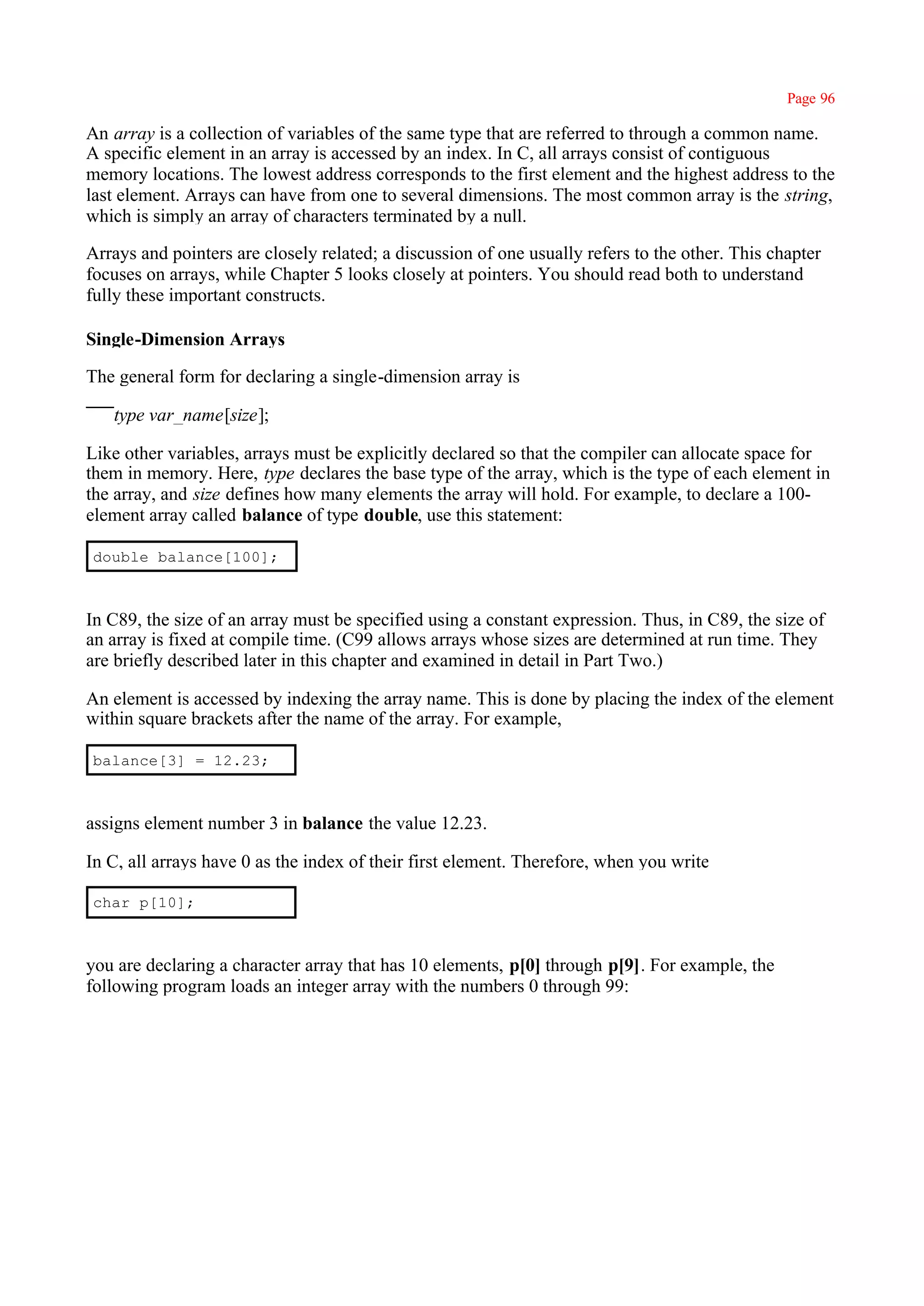 Page 96

An array is a collection of variables of the same type that are referred to through a common name.
A specific element in an array is accessed by an index. In C, all arrays consist of contiguous
memory locations. The lowest address corresponds to the first element and the highest address to the
last element. Arrays can have from one to several dimensions. The most common array is the string,
which is simply an array of characters terminated by a null.

Arrays and pointers are closely related; a discussion of one usually refers to the other. This chapter
focuses on arrays, while Chapter 5 looks closely at pointers. You should read both to understand
fully these important constructs.

Single-Dimension Arrays

The general form for declaring a single-dimension array is

   type var_name[size];

Like other variables, arrays must be explicitly declared so that the compiler can allocate space for
them in memory. Here, type declares the base type of the array, which is the type of each element in
the array, and size defines how many elements the array will hold. For example, to declare a 100-
element array called balance of type double, use this statement:

double balance[100];



In C89, the size of an array must be specified using a constant expression. Thus, in C89, the size of
an array is fixed at compile time. (C99 allows arrays whose sizes are determined at run time. They
are briefly described later in this chapter and examined in detail in Part Two.)

An element is accessed by indexing the array name. This is done by placing the index of the element
within square brackets after the name of the array. For example,

balance[3] = 12.23;



assigns element number 3 in balance the value 12.23.

In C, all arrays have 0 as the index of their first element. Therefore, when you write

char p[10];



you are declaring a character array that has 10 elements, p[0] through p[9]. For example, the
following program loads an integer array with the numbers 0 through 99:
 