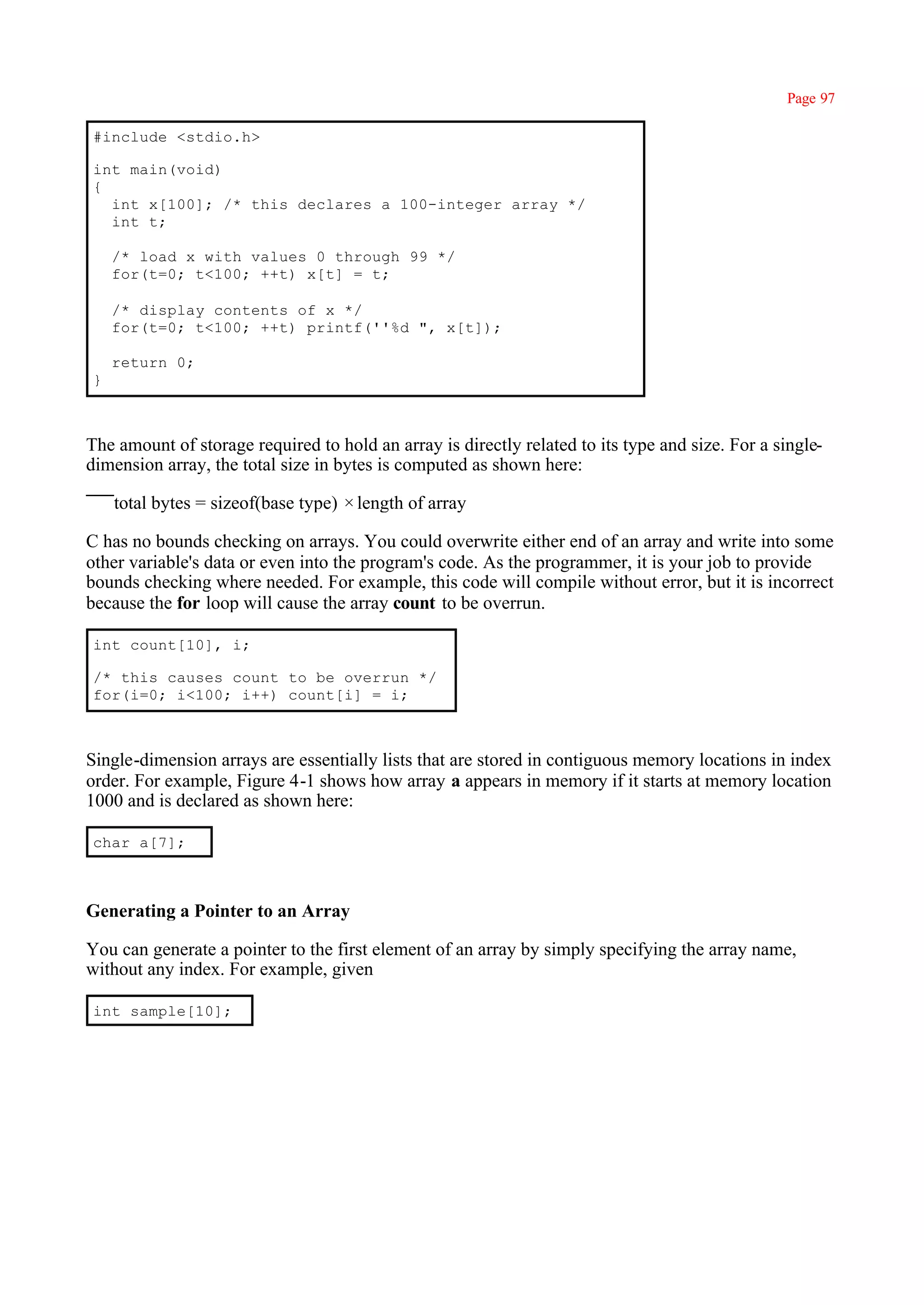 Page 97

#include <stdio.h>

int main(void)
{
  int x[100]; /* this declares a 100-integer array */
  int t;

    /* load x with values 0 through 99 */
    for(t=0; t<100; ++t) x[t] = t;

    /* display contents of x */
    for(t=0; t<100; ++t) printf(''%d ", x[t]);

    return 0;
}



The amount of storage required to hold an array is directly related to its type and size. For a single-
dimension array, the total size in bytes is computed as shown here:

    total bytes = sizeof(base type) × length of array

C has no bounds checking on arrays. You could overwrite either end of an array and write into some
other variable's data or even into the program's code. As the programmer, it is your job to provide
bounds checking where needed. For example, this code will compile without error, but it is incorrect
because the for loop will cause the array count to be overrun.

int count[10], i;

/* this causes count to be overrun */
for(i=0; i<100; i++) count[i] = i;



Single-dimension arrays are essentially lists that are stored in contiguous memory locations in index
order. For example, Figure 4-1 shows how array a appears in memory if it starts at memory location
1000 and is declared as shown here:

char a[7];



Generating a Pointer to an Array

You can generate a pointer to the first element of an array by simply specifying the array name,
without any index. For example, given

int sample[10];
 