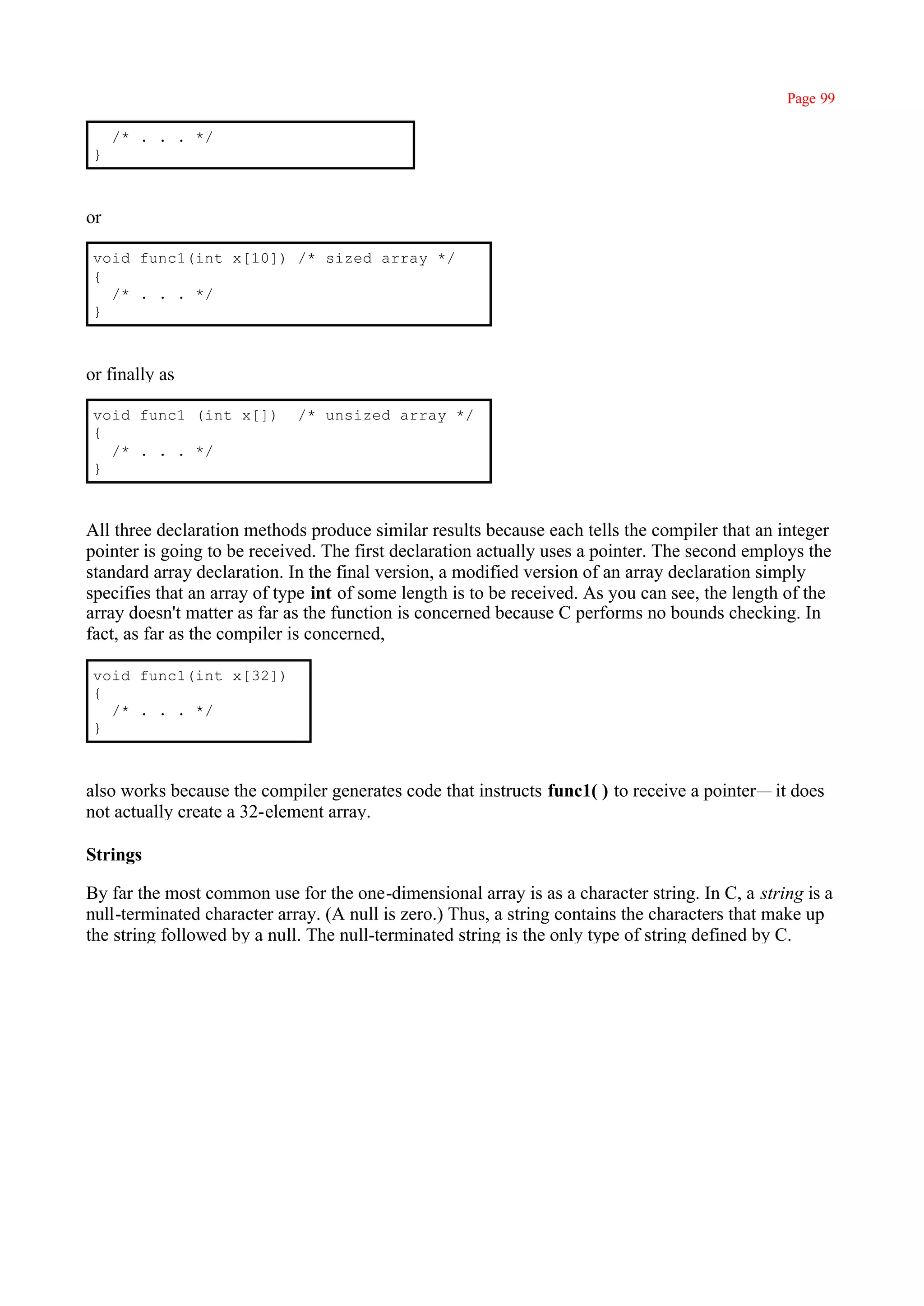 Page 99

     /* . . . */
 }



or

 void func1(int x[10]) /* sized array */
 {
   /* . . . */
 }



or finally as

 void func1 (int x[])        /* unsized array */
 {
   /* . . . */
 }



All three declaration methods produce similar results because each tells the compiler that an integer
pointer is going to be received. The first declaration actually uses a pointer. The second employs the
standard array declaration. In the final version, a modified version of an array declaration simply
specifies that an array of type int of some length is to be received. As you can see, the length of the
array doesn't matter as far as the function is concerned because C performs no bounds checking. In
fact, as far as the compiler is concerned,

 void func1(int x[32])
 {
   /* . . . */
 }



also works because the compiler generates code that instructs func1( ) to receive a pointer— it does
not actually create a 32-element array.

Strings

By far the most common use for the one-dimensional array is as a character string. In C, a string is a
null-terminated character array. (A null is zero.) Thus, a string contains the characters that make up
the string followed by a null. The null-terminated string is the only type of string defined by C.
 