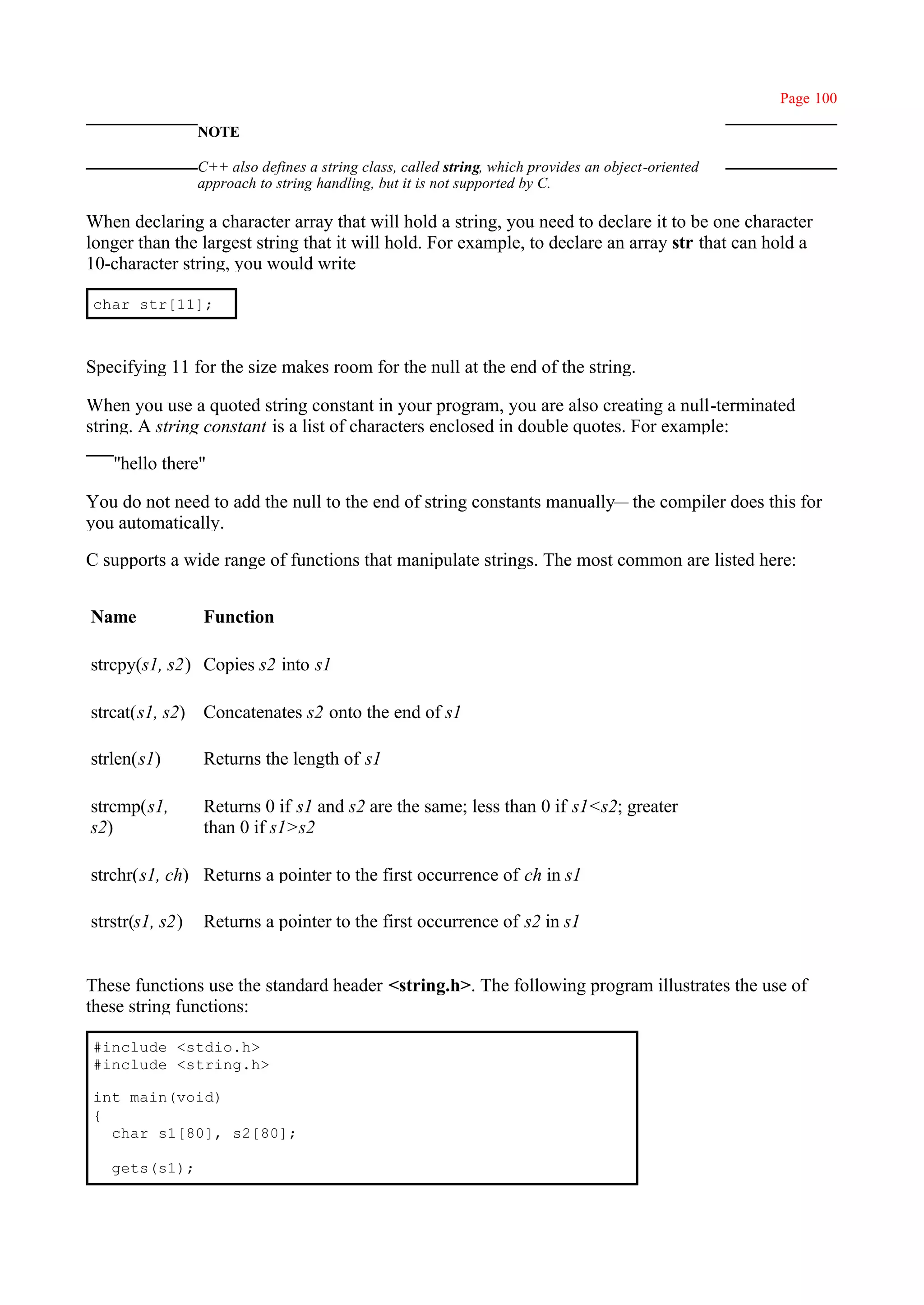 Page 100

                 NOTE

                 C++ also defines a string class, called string, which provides an object-oriented
                 approach to string handling, but it is not supported by C.

When declaring a character array that will hold a string, you need to declare it to be one character
longer than the largest string that it will hold. For example, to declare an array str that can hold a
10-character string, you would write

char str[11];



Specifying 11 for the size makes room for the null at the end of the string.

When you use a quoted string constant in your program, you are also creating a null-terminated
string. A string constant is a list of characters enclosed in double quotes. For example:

   ''hello there"

You do not need to add the null to the end of string constants manually— the compiler does this for
you automatically.

C supports a wide range of functions that manipulate strings. The most common are listed here:


Name             Function

strcpy(s1, s2) Copies s2 into s1

strcat(s1, s2) Concatenates s2 onto the end of s1

strlen(s1)       Returns the length of s1

strcmp(s1,       Returns 0 if s1 and s2 are the same; less than 0 if s1<s2; greater
s2)              than 0 if s1>s2

strchr(s1, ch) Returns a pointer to the first occurrence of ch in s1

strstr(s1, s2)   Returns a pointer to the first occurrence of s2 in s1


These functions use the standard header <string.h>. The following program illustrates the use of
these string functions:

#include <stdio.h>
#include <string.h>

int main(void)
{
  char s1[80], s2[80];

   gets(s1);
 