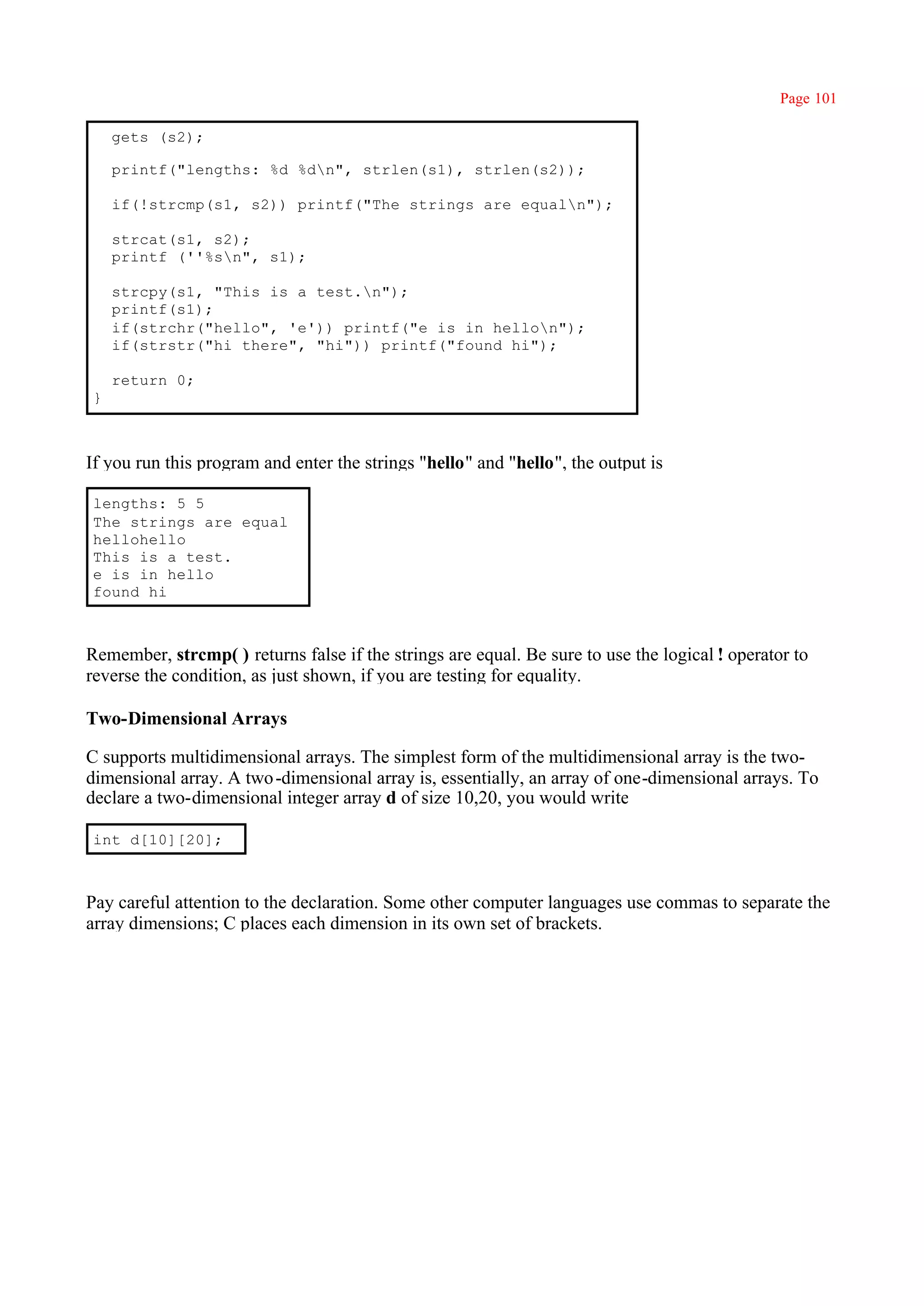 Page 101

    gets (s2);

    printf("lengths: %d %dn", strlen(s1), strlen(s2));

    if(!strcmp(s1, s2)) printf("The strings are equaln");

    strcat(s1, s2);
    printf (''%sn", s1);

    strcpy(s1, "This is a test.n");
    printf(s1);
    if(strchr("hello", 'e')) printf("e is in hellon");
    if(strstr("hi there", "hi")) printf("found hi");

    return 0;
}



If you run this program and enter the strings "hello" and "hello", the output is

lengths: 5 5
The strings are equal
hellohello
This is a test.
e is in hello
found hi



Remember, strcmp( ) returns false if the strings are equal. Be sure to use the logical ! operator to
reverse the condition, as just shown, if you are testing for equality.

Two-Dimensional Arrays

C supports multidimensional arrays. The simplest form of the multidimensional array is the two-
dimensional array. A two -dimensional array is, essentially, an array of one-dimensional arrays. To
declare a two-dimensional integer array d of size 10,20, you would write

int d[10][20];



Pay careful attention to the declaration. Some other computer languages use commas to separate the
array dimensions; C places each dimension in its own set of brackets.
 