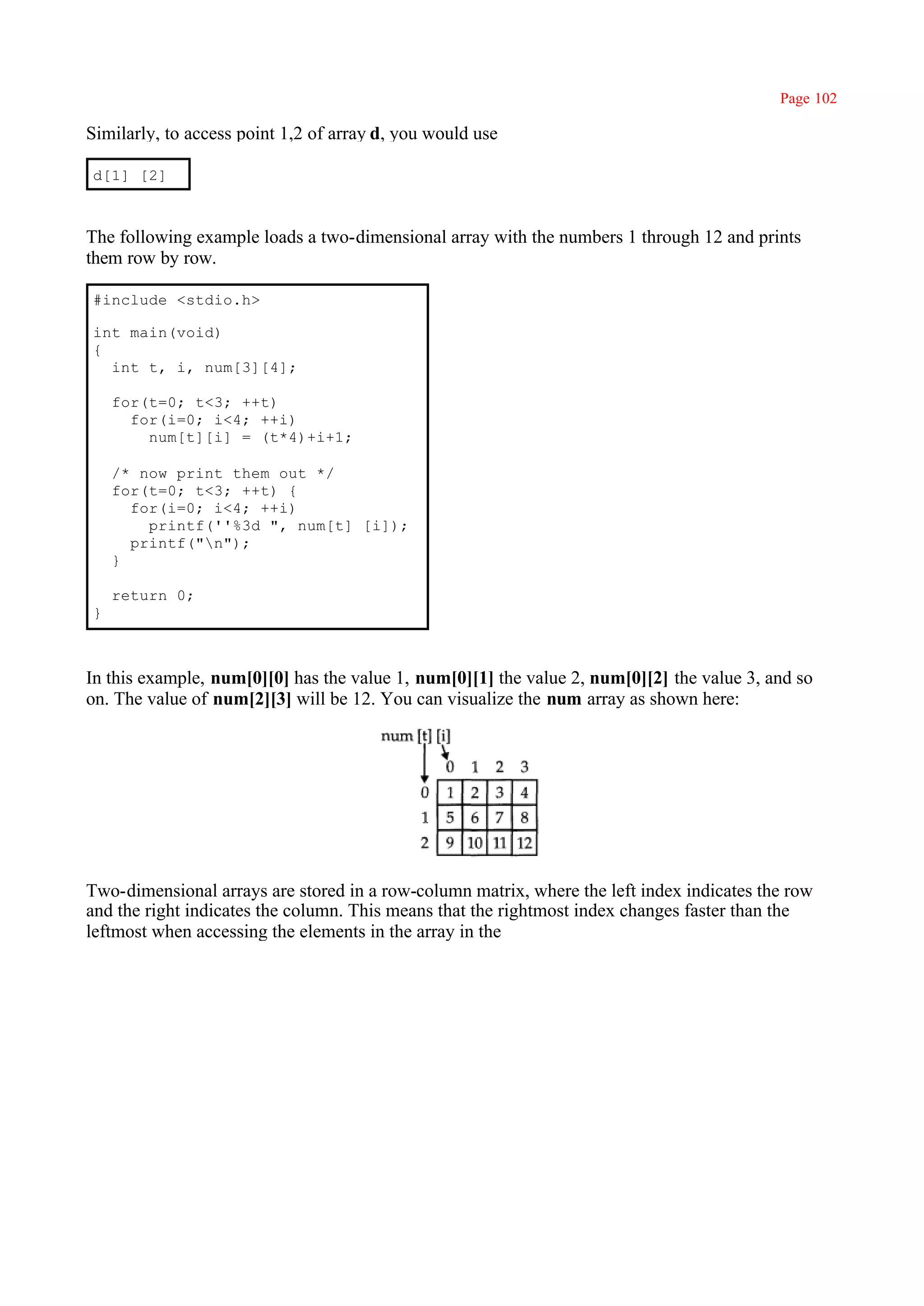 Page 102

Similarly, to access point 1,2 of array d, you would use

d[1] [2]



The following example loads a two-dimensional array with the numbers 1 through 12 and prints
them row by row.

#include <stdio.h>

int main(void)
{
  int t, i, num[3][4];

    for(t=0; t<3; ++t)
      for(i=0; i<4; ++i)
        num[t][i] = (t*4)+i+1;

    /* now print them out */
    for(t=0; t<3; ++t) {
      for(i=0; i<4; ++i)
        printf(''%3d ", num[t] [i]);
      printf("n");
    }

    return 0;
}



In this example, num[0][0] has the value 1, num[0][1] the value 2, num[0][2] the value 3, and so
on. The value of num[2][3] will be 12. You can visualize the num array as shown here:




Two-dimensional arrays are stored in a row-column matrix, where the left index indicates the row
and the right indicates the column. This means that the rightmost index changes faster than the
leftmost when accessing the elements in the array in the
 