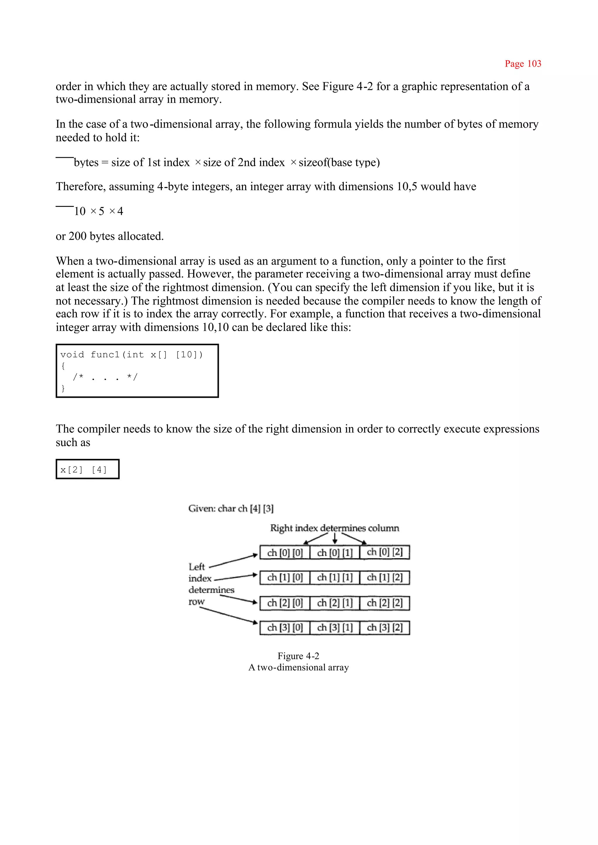 Page 103

order in which they are actually stored in memory. See Figure 4-2 for a graphic representation of a
two-dimensional array in memory.

In the case of a two -dimensional array, the following formula yields the number of bytes of memory
needed to hold it:

   bytes = size of 1st index × size of 2nd index × sizeof(base type)

Therefore, assuming 4-byte integers, an integer array with dimensions 10,5 would have

   10 × 5 × 4

or 200 bytes allocated.

When a two-dimensional array is used as an argument to a function, only a pointer to the first
element is actually passed. However, the parameter receiving a two-dimensional array must define
at least the size of the rightmost dimension. (You can specify the left dimension if you like, but it is
not necessary.) The rightmost dimension is needed because the compiler needs to know the length of
each row if it is to index the array correctly. For example, a function that receives a two-dimensional
integer array with dimensions 10,10 can be declared like this:

void func1(int x[] [10])
{
  /* . . . */
}



The compiler needs to know the size of the right dimension in order to correctly execute expressions
such as

x[2] [4]




                                               Figure 4-2
                                         A two-dimensional array
 