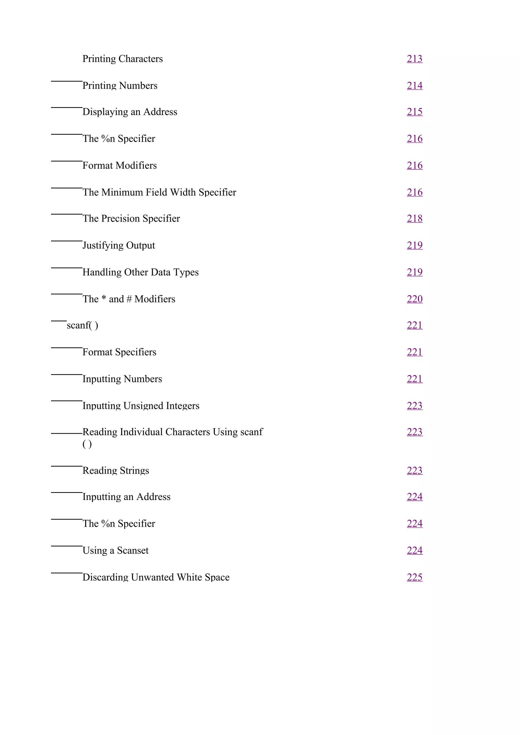 Printing Characters                         213

   Printing Numbers                            214

   Displaying an Address                       215

   The %n Specifier                            216

   Format Modifiers                            216

   The Minimum Field Width Specifier           216

   The Precision Specifier                     218

   Justifying Output                           219

   Handling Other Data Types                   219

   The * and # Modifiers                       220

scanf( )                                       221

   Format Specifiers                           221

   Inputting Numbers                           221

   Inputting Unsigned Integers                 223

   Reading Individual Characters Using scanf   223
   ()

   Reading Strings                             223

   Inputting an Address                        224

   The %n Specifier                            224

   Using a Scanset                             224

   Discarding Unwanted White Space             225
 
