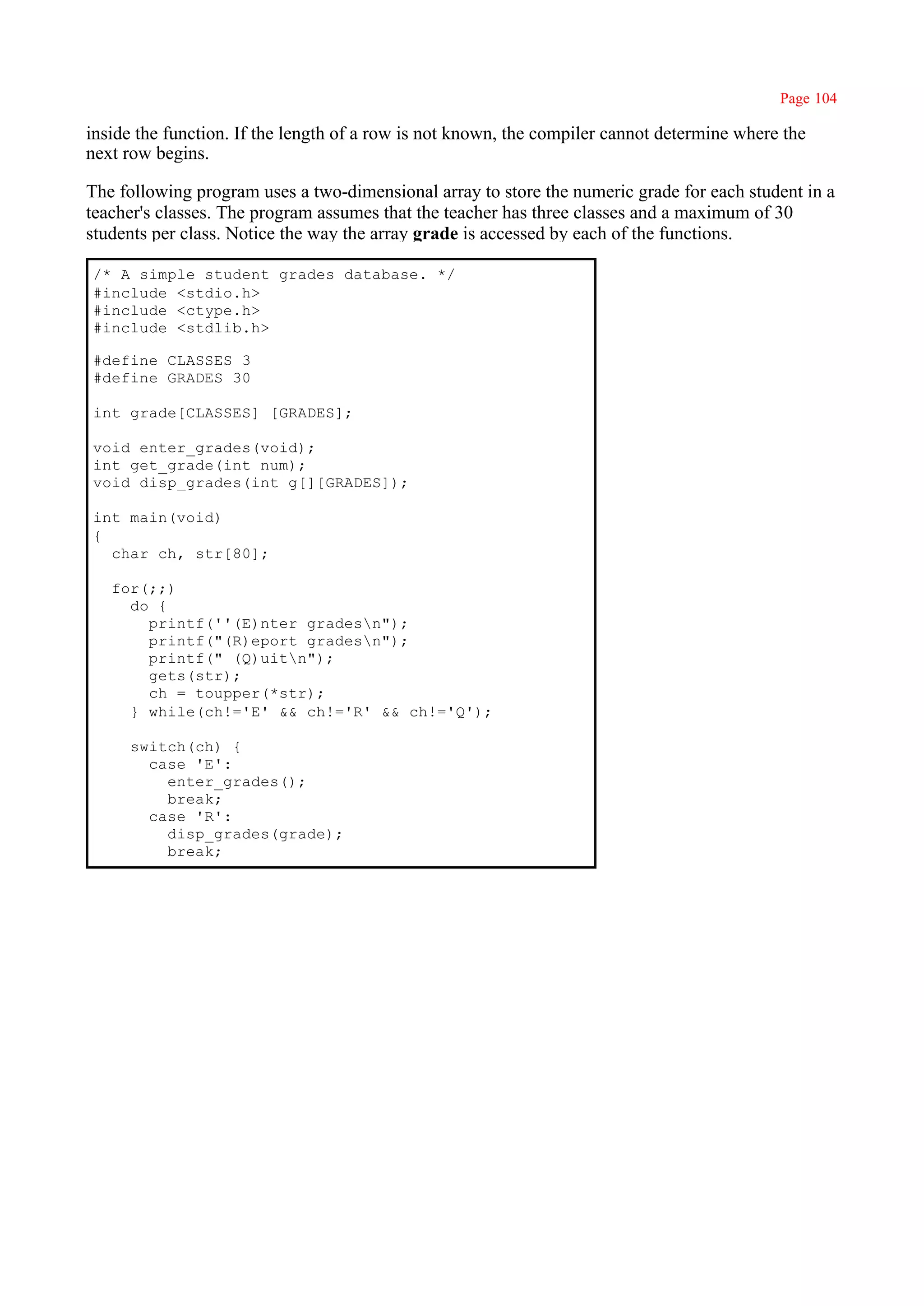 Page 104

inside the function. If the length of a row is not known, the compiler cannot determine where the
next row begins.

The following program uses a two-dimensional array to store the numeric grade for each student in a
teacher's classes. The program assumes that the teacher has three classes and a maximum of 30
students per class. Notice the way the array grade is accessed by each of the functions.

/* A simple student grades database. */
#include <stdio.h>
#include <ctype.h>
#include <stdlib.h>

#define CLASSES 3
#define GRADES 30

int grade[CLASSES] [GRADES];

void enter_grades(void);
int get_grade(int num);
void disp_grades(int g[][GRADES]);

int main(void)
{
  char ch, str[80];

   for(;;)
     do {
       printf(''(E)nter gradesn");
       printf("(R)eport gradesn");
       printf(" (Q)uitn");
       gets(str);
       ch = toupper(*str);
     } while(ch!='E' && ch!='R' && ch!='Q');

     switch(ch) {
       case 'E':
         enter_grades();
         break;
       case 'R':
         disp_grades(grade);
         break;
 