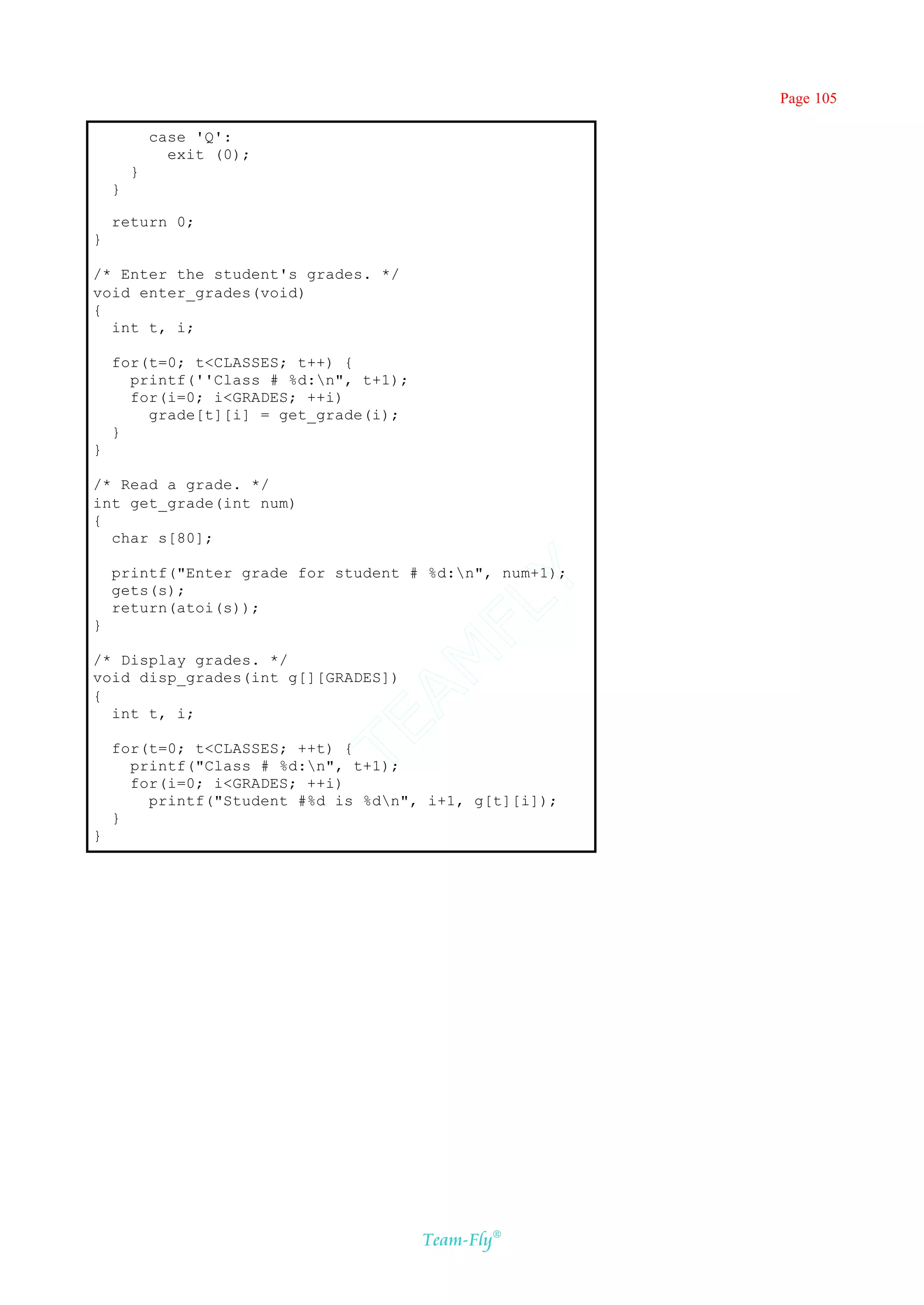 Page 105

            case 'Q':
              exit (0);
        }
    }

    return 0;
}

/* Enter the student's grades. */
void enter_grades(void)
{
  int t, i;

    for(t=0; t<CLASSES; t++) {
      printf(''Class # %d:n", t+1);
      for(i=0; i<GRADES; ++i)
        grade[t][i] = get_grade(i);
    }
}

/* Read a grade. */
int get_grade(int num)
{
  char s[80];

    printf("Enter grade for student # %d:n", num+1);
                                    Y
    gets(s);
                                  FL
    return(atoi(s));
}
                                AM


/* Display grades. */
void disp_grades(int g[][GRADES])
{
  int t, i;
                          TE




    for(t=0; t<CLASSES; ++t) {
      printf("Class # %d:n", t+1);
      for(i=0; i<GRADES; ++i)
        printf("Student #%d is %dn", i+1, g[t][i]);
    }
}




                                       Team-Fly®
 