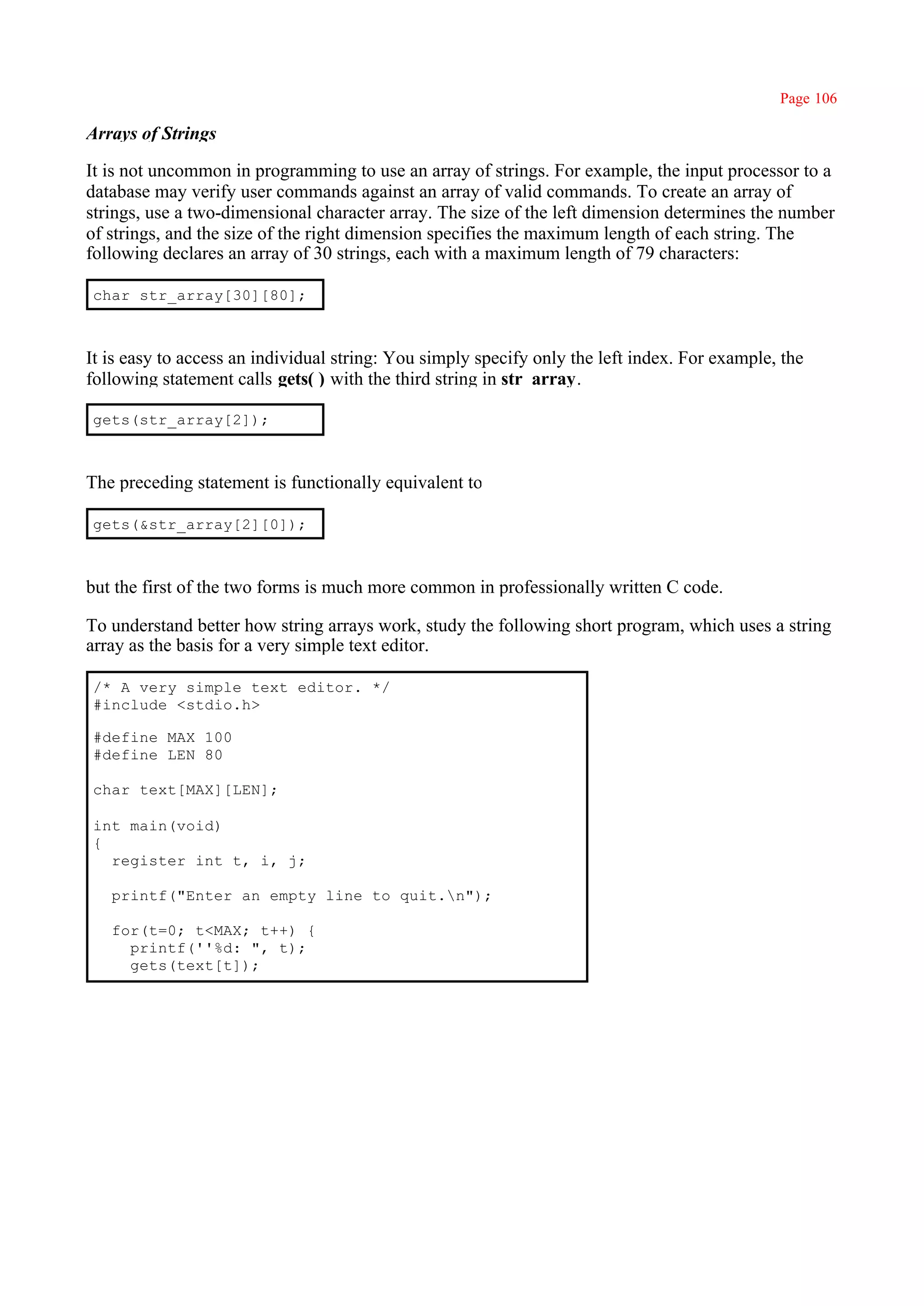 Page 106

Arrays of Strings

It is not uncommon in programming to use an array of strings. For example, the input processor to a
database may verify user commands against an array of valid commands. To create an array of
strings, use a two-dimensional character array. The size of the left dimension determines the number
of strings, and the size of the right dimension specifies the maximum length of each string. The
following declares an array of 30 strings, each with a maximum length of 79 characters:

char str_array[30][80];



It is easy to access an individual string: You simply specify only the left index. For example, the
following statement calls gets( ) with the third string in str_array.

gets(str_array[2]);



The preceding statement is functionally equivalent to

gets(&str_array[2][0]);



but the first of the two forms is much more common in professionally written C code.

To understand better how string arrays work, study the following short program, which uses a string
array as the basis for a very simple text editor.

/* A very simple text editor. */
#include <stdio.h>

#define MAX 100
#define LEN 80

char text[MAX][LEN];

int main(void)
{
  register int t, i, j;

   printf("Enter an empty line to quit.n");

   for(t=0; t<MAX; t++) {
     printf(''%d: ", t);
     gets(text[t]);
 