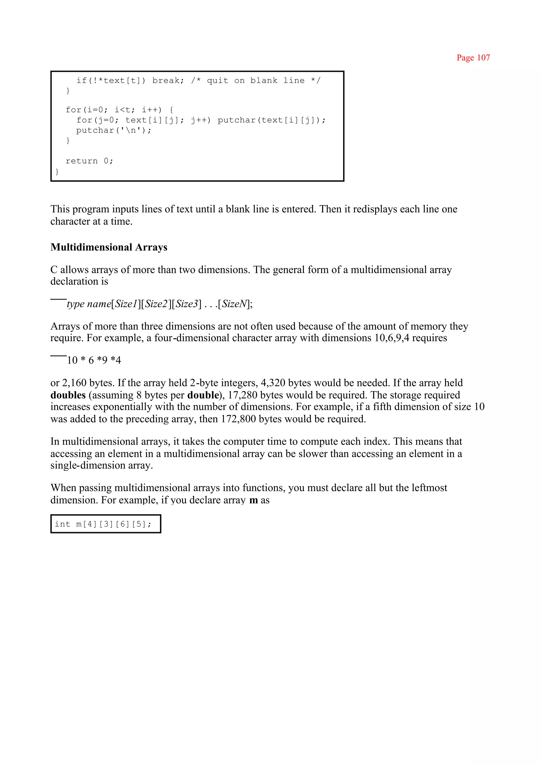 Page 107

        if(!*text[t]) break; /* quit on blank line */
    }

    for(i=0; i<t; i++) {
      for(j=0; text[i][j]; j++) putchar(text[i][j]);
      putchar('n');
    }

    return 0;
}



This program inputs lines of text until a blank line is entered. Then it redisplays each line one
character at a time.

Multidimensional Arrays

C allows arrays of more than two dimensions. The general form of a multidimensional array
declaration is

    type name[Size1][Size2][Size3] . . .[SizeN];

Arrays of more than three dimensions are not often used because of the amount of memory they
require. For example, a four-dimensional character array with dimensions 10,6,9,4 requires

    10 * 6 *9 *4

or 2,160 bytes. If the array held 2-byte integers, 4,320 bytes would be needed. If the array held
doubles (assuming 8 bytes per double), 17,280 bytes would be required. The storage required
increases exponentially with the number of dimensions. For example, if a fifth dimension of size 10
was added to the preceding array, then 172,800 bytes would be required.

In multidimensional arrays, it takes the computer time to compute each index. This means that
accessing an element in a multidimensional array can be slower than accessing an element in a
single-dimension array.

When passing multidimensional arrays into functions, you must declare all but the leftmost
dimension. For example, if you declare array m as

int m[4][3][6][5];
 