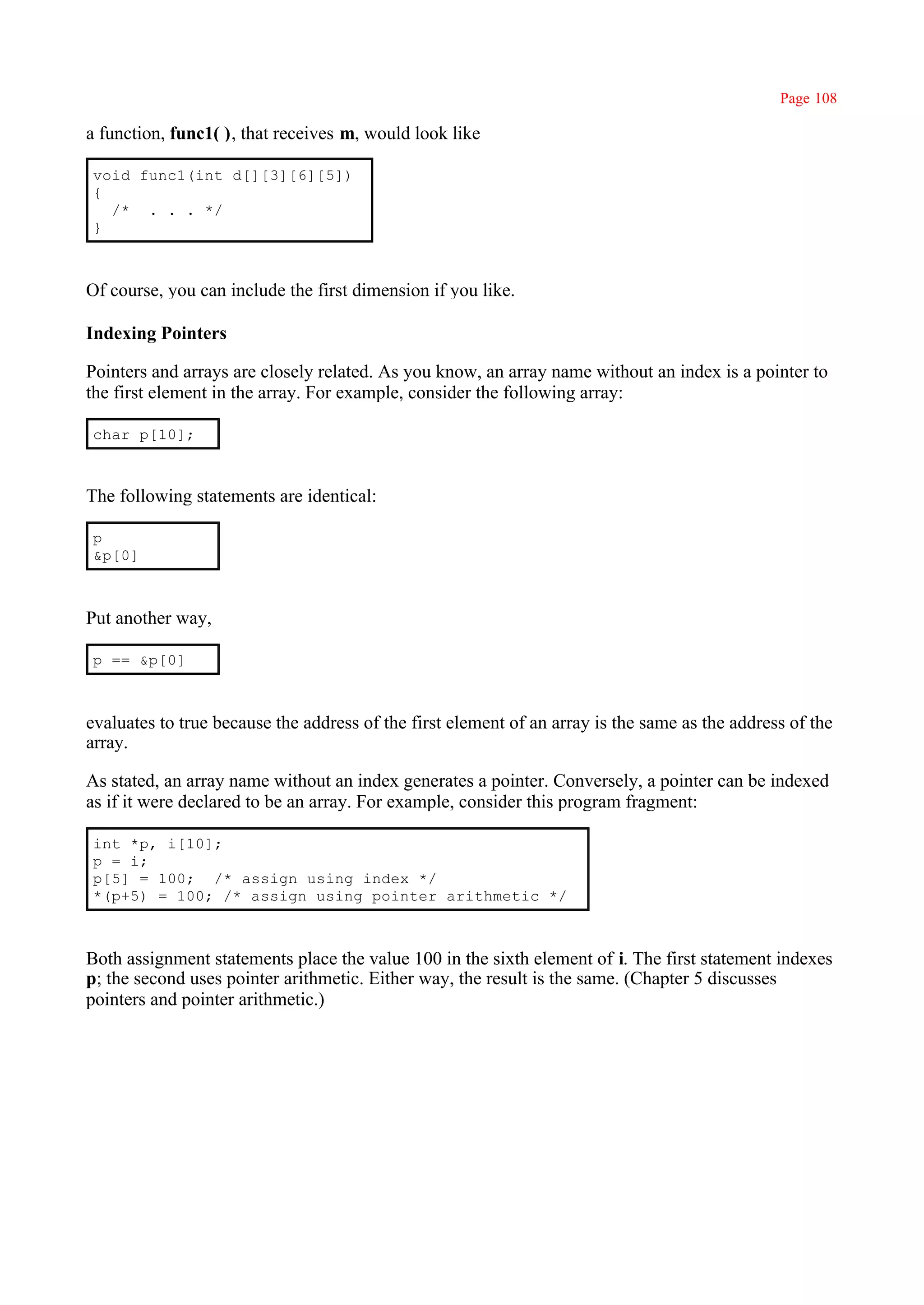 Page 108

a function, func1( ), that receives m, would look like

void func1(int d[][3][6][5])
{
  /* . . . */
}



Of course, you can include the first dimension if you like.

Indexing Pointers

Pointers and arrays are closely related. As you know, an array name without an index is a pointer to
the first element in the array. For example, consider the following array:

char p[10];



The following statements are identical:

p
&p[0]



Put another way,

p == &p[0]



evaluates to true because the address of the first element of an array is the same as the address of the
array.

As stated, an array name without an index generates a pointer. Conversely, a pointer can be indexed
as if it were declared to be an array. For example, consider this program fragment:

int *p, i[10];
p = i;
p[5] = 100; /* assign using index */
*(p+5) = 100; /* assign using pointer arithmetic */



Both assignment statements place the value 100 in the sixth element of i. The first statement indexes
p; the second uses pointer arithmetic. Either way, the result is the same. (Chapter 5 discusses
pointers and pointer arithmetic.)
 