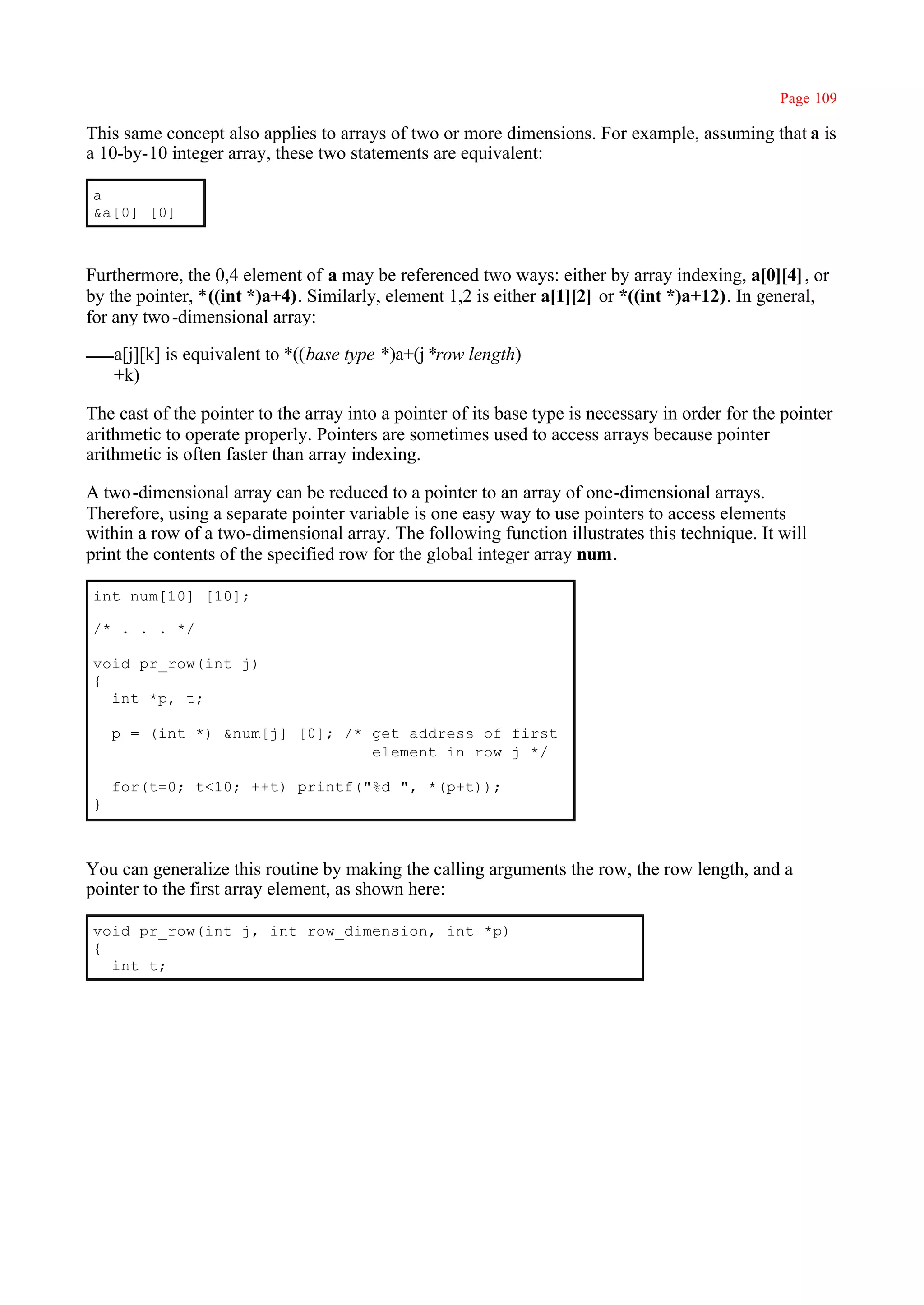 Page 109

This same concept also applies to arrays of two or more dimensions. For example, assuming that a is
a 10-by-10 integer array, these two statements are equivalent:

a
&a[0] [0]



Furthermore, the 0,4 element of a may be referenced two ways: either by array indexing, a[0][4] , or
by the pointer, *((int *)a+4). Similarly, element 1,2 is either a[1][2] or *((int *)a+12). In general,
for any two -dimensional array:

    a[j][k] is equivalent to *((base type *)a+(j *row length)
    +k)

The cast of the pointer to the array into a pointer of its base type is necessary in order for the pointer
arithmetic to operate properly. Pointers are sometimes used to access arrays because pointer
arithmetic is often faster than array indexing.

A two -dimensional array can be reduced to a pointer to an array of one-dimensional arrays.
Therefore, using a separate pointer variable is one easy way to use pointers to access elements
within a row of a two-dimensional array. The following function illustrates this technique. It will
print the contents of the specified row for the global integer array num.

int num[10] [10];

/* . . . */

void pr_row(int j)
{
  int *p, t;

    p = (int *) &num[j] [0]; /* get address of first
                                element in row j */

    for(t=0; t<10; ++t) printf("%d ", *(p+t));
}



You can generalize this routine by making the calling arguments the row, the row length, and a
pointer to the first array element, as shown here:

void pr_row(int j, int row_dimension, int *p)
{
  int t;
 