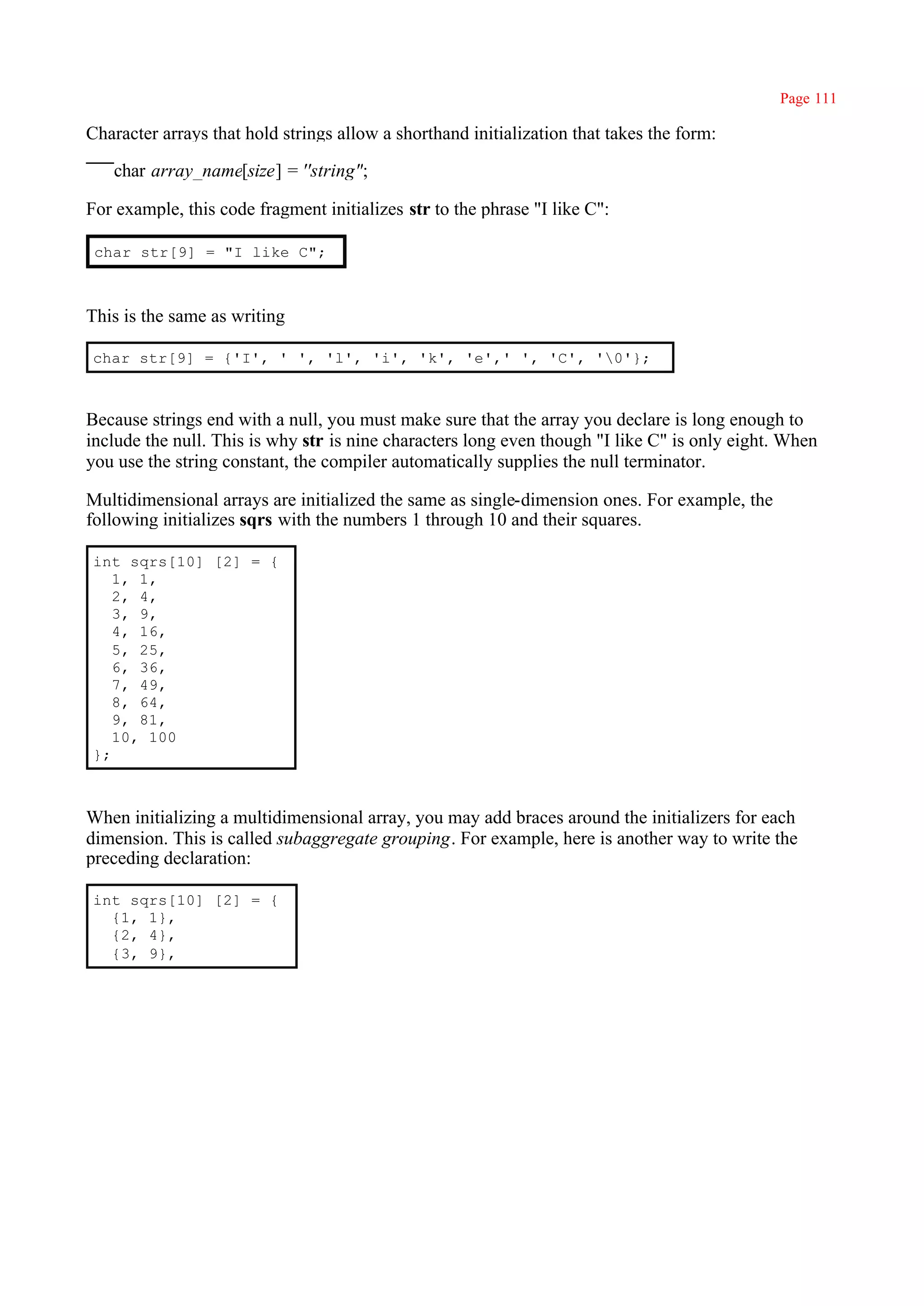 Page 111

Character arrays that hold strings allow a shorthand initialization that takes the form:

   char array_name[size] = ''string";

For example, this code fragment initializes str to the phrase "I like C":

 char str[9] = "I like C";



This is the same as writing

char str[9] = {'I', ' ', 'l', 'i', 'k', 'e',' ', 'C', '0'};



Because strings end with a null, you must make sure that the array you declare is long enough to
include the null. This is why str is nine characters long even though "I like C" is only eight. When
you use the string constant, the compiler automatically supplies the null terminator.

Multidimensional arrays are initialized the same as single-dimension ones. For example, the
following initializes sqrs with the numbers 1 through 10 and their squares.

int sqrs[10] [2] = {
   1, 1,
   2, 4,
   3, 9,
   4, 16,
   5, 25,
   6, 36,
   7, 49,
   8, 64,
   9, 81,
   10, 100
};



When initializing a multidimensional array, you may add braces around the initializers for each
dimension. This is called subaggregate grouping. For example, here is another way to write the
preceding declaration:

int sqrs[10] [2] = {
  {1, 1},
  {2, 4},
  {3, 9},
 