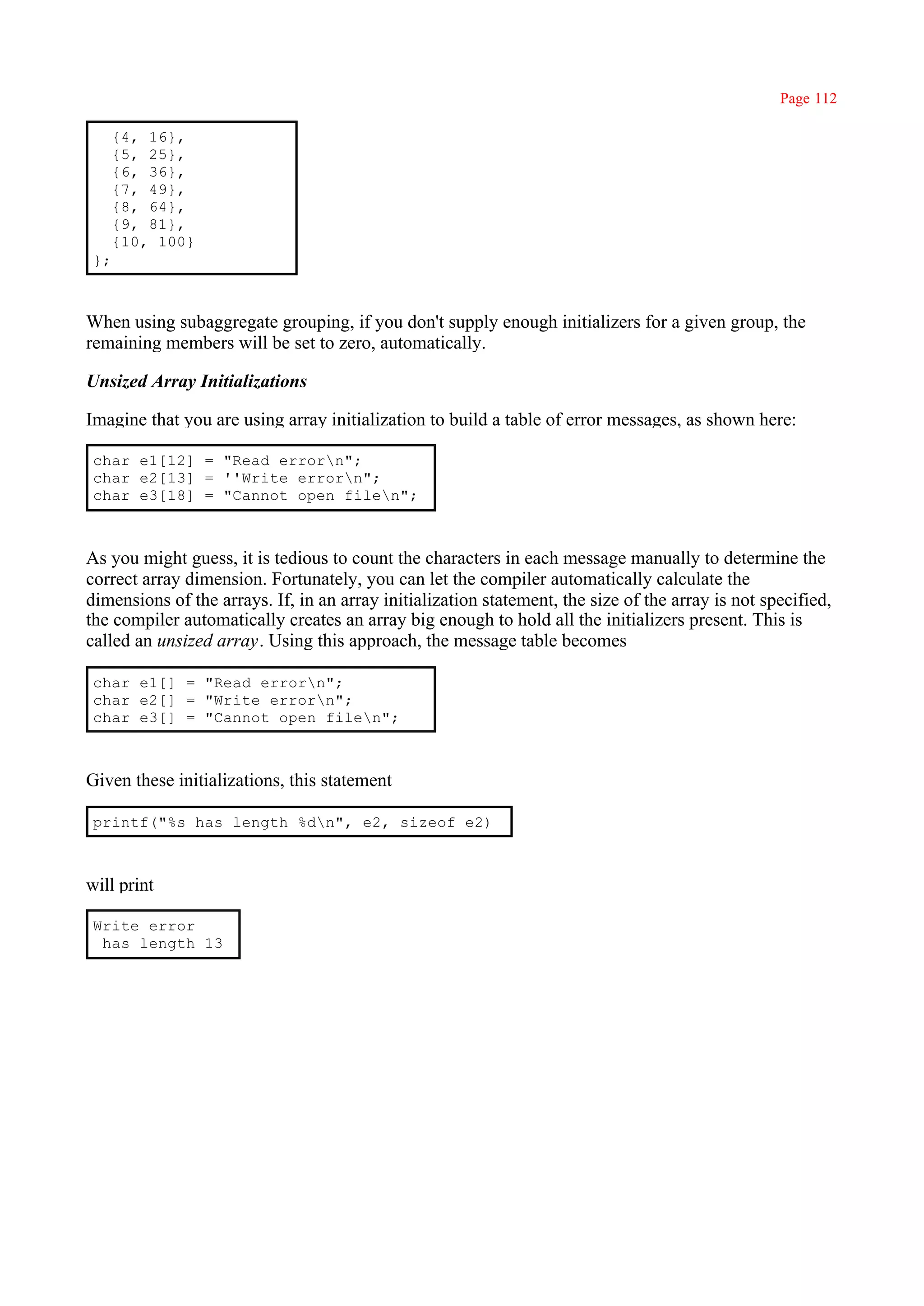 Page 112

      {4, 16},
      {5, 25},
      {6, 36},
      {7, 49},
      {8, 64},
      {9, 81},
      {10, 100}
 };



When using subaggregate grouping, if you don't supply enough initializers for a given group, the
remaining members will be set to zero, automatically.

Unsized Array Initializations

Imagine that you are using array initialization to build a table of error messages, as shown here:

 char e1[12] = "Read errorn";
 char e2[13] = ''Write errorn";
 char e3[18] = "Cannot open filen";



As you might guess, it is tedious to count the characters in each message manually to determine the
correct array dimension. Fortunately, you can let the compiler automatically calculate the
dimensions of the arrays. If, in an array initialization statement, the size of the array is not specified,
the compiler automatically creates an array big enough to hold all the initializers present. This is
called an unsized array. Using this approach, the message table becomes

 char e1[] = "Read errorn";
 char e2[] = "Write errorn";
 char e3[] = "Cannot open filen";



Given these initializations, this statement

 printf("%s has length %dn", e2, sizeof e2)



will print

 Write error
  has length 13
 