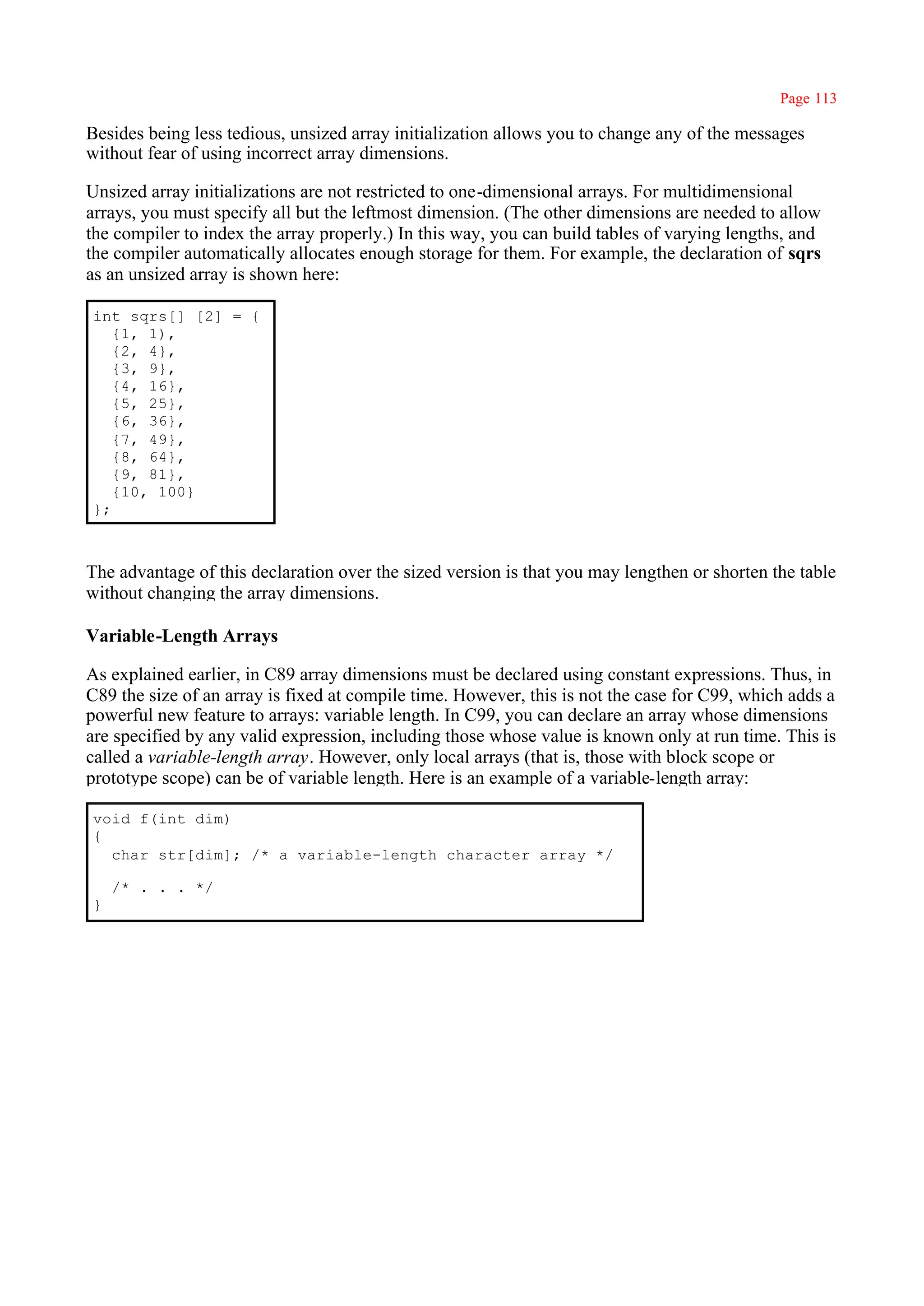 Page 113

Besides being less tedious, unsized array initialization allows you to change any of the messages
without fear of using incorrect array dimensions.

Unsized array initializations are not restricted to one-dimensional arrays. For multidimensional
arrays, you must specify all but the leftmost dimension. (The other dimensions are needed to allow
the compiler to index the array properly.) In this way, you can build tables of varying lengths, and
the compiler automatically allocates enough storage for them. For example, the declaration of sqrs
as an unsized array is shown here:

int sqrs[] [2] = {
   {1, 1),
   {2, 4},
   {3, 9},
   {4, 16},
   {5, 25},
   {6, 36},
   {7, 49},
   {8, 64},
   {9, 81},
   {10, 100}
};



The advantage of this declaration over the sized version is that you may lengthen or shorten the table
without changing the array dimensions.

Variable-Length Arrays

As explained earlier, in C89 array dimensions must be declared using constant expressions. Thus, in
C89 the size of an array is fixed at compile time. However, this is not the case for C99, which adds a
powerful new feature to arrays: variable length. In C99, you can declare an array whose dimensions
are specified by any valid expression, including those whose value is known only at run time. This is
called a variable-length array. However, only local arrays (that is, those with block scope or
prototype scope) can be of variable length. Here is an example of a variable-length array:

void f(int dim)
{
  char str[dim]; /* a variable-length character array */

    /* . . . */
}
 