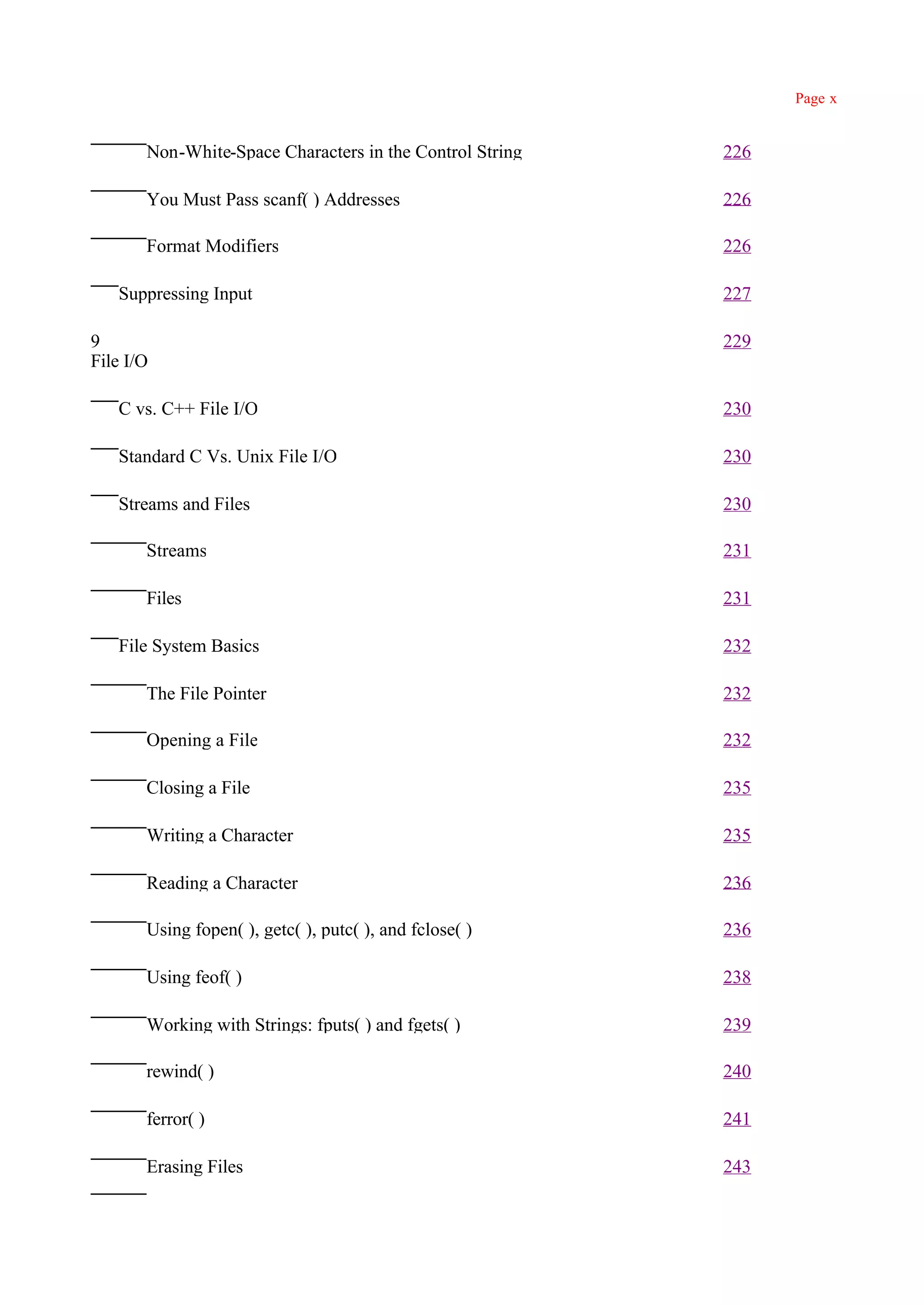 Page x


       Non-White-Space Characters in the Control String   226

       You Must Pass scanf( ) Addresses                   226

       Format Modifiers                                   226

   Suppressing Input                                      227

9                                                         229
File I/O

   C vs. C++ File I/O                                     230

   Standard C Vs. Unix File I/O                           230

   Streams and Files                                      230

       Streams                                            231

       Files                                              231

   File System Basics                                     232

       The File Pointer                                   232

       Opening a File                                     232

       Closing a File                                     235

       Writing a Character                                235

       Reading a Character                                236

       Using fopen( ), getc( ), putc( ), and fclose( )    236

       Using feof( )                                      238

       Working with Strings: fputs( ) and fgets( )        239

       rewind( )                                          240

       ferror( )                                          241

       Erasing Files                                      243
 