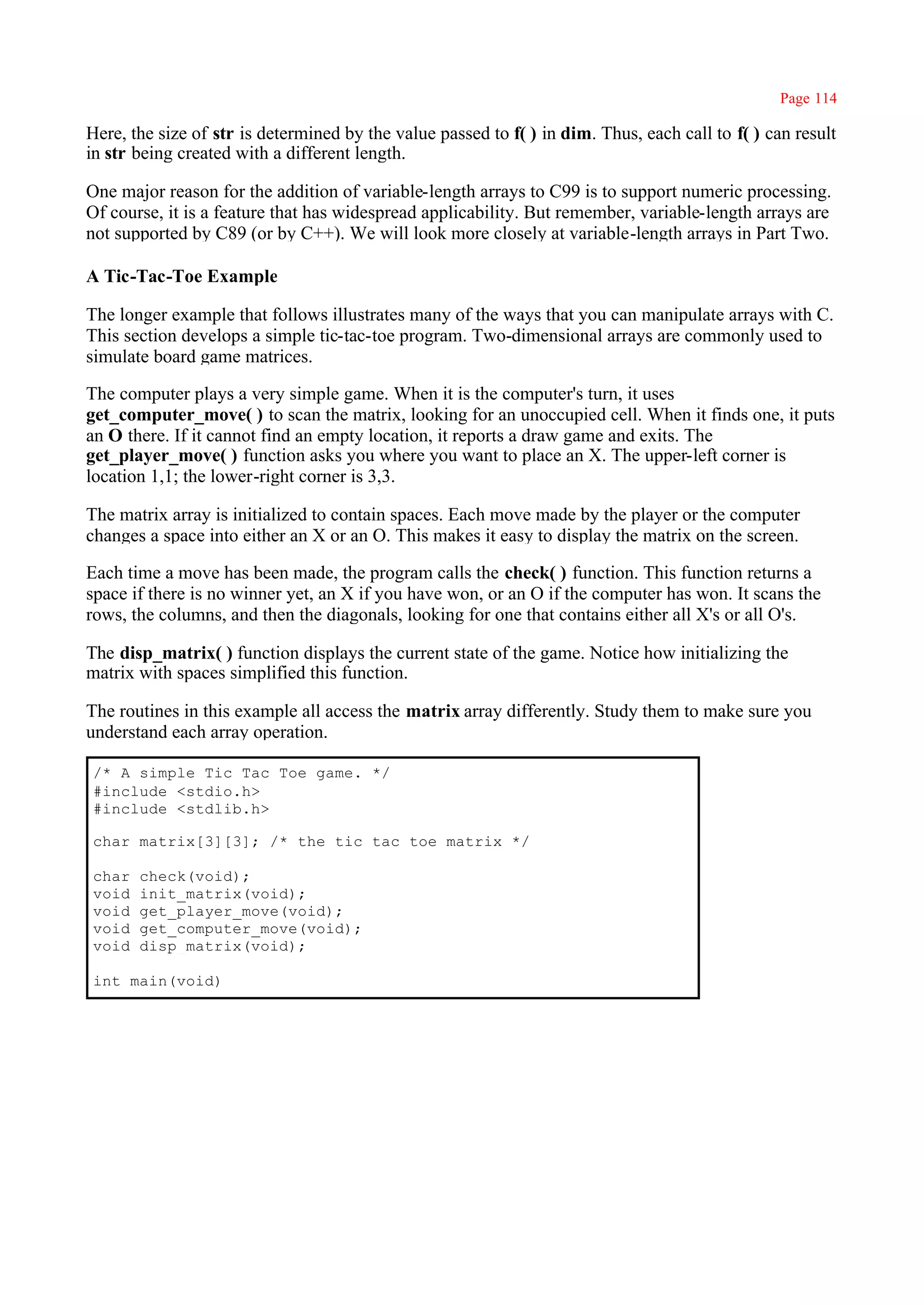 Page 114

Here, the size of str is determined by the value passed to f( ) in dim. Thus, each call to f( ) can result
in str being created with a different length.

One major reason for the addition of variable-length arrays to C99 is to support numeric processing.
Of course, it is a feature that has widespread applicability. But remember, variable-length arrays are
not supported by C89 (or by C++). We will look more closely at variable-length arrays in Part Two.

A Tic-Tac-Toe Example

The longer example that follows illustrates many of the ways that you can manipulate arrays with C.
This section develops a simple tic-tac-toe program. Two-dimensional arrays are commonly used to
simulate board game matrices.

The computer plays a very simple game. When it is the computer's turn, it uses
get_computer_move( ) to scan the matrix, looking for an unoccupied cell. When it finds one, it puts
an O there. If it cannot find an empty location, it reports a draw game and exits. The
get_player_move( ) function asks you where you want to place an X. The upper-left corner is
location 1,1; the lower-right corner is 3,3.

The matrix array is initialized to contain spaces. Each move made by the player or the computer
changes a space into either an X or an O. This makes it easy to display the matrix on the screen.

Each time a move has been made, the program calls the check( ) function. This function returns a
space if there is no winner yet, an X if you have won, or an O if the computer has won. It scans the
rows, the columns, and then the diagonals, looking for one that contains either all X's or all O's.

The disp_matrix( ) function displays the current state of the game. Notice how initializing the
matrix with spaces simplified this function.

The routines in this example all access the matrix array differently. Study them to make sure you
understand each array operation.

/* A simple Tic Tac Toe game. */
#include <stdio.h>
#include <stdlib.h>

char matrix[3][3]; /* the tic tac toe matrix */

char   check(void);
void   init_matrix(void);
void   get_player_move(void);
void   get_computer_move(void);
void   disp_matrix(void);

int main(void)
 