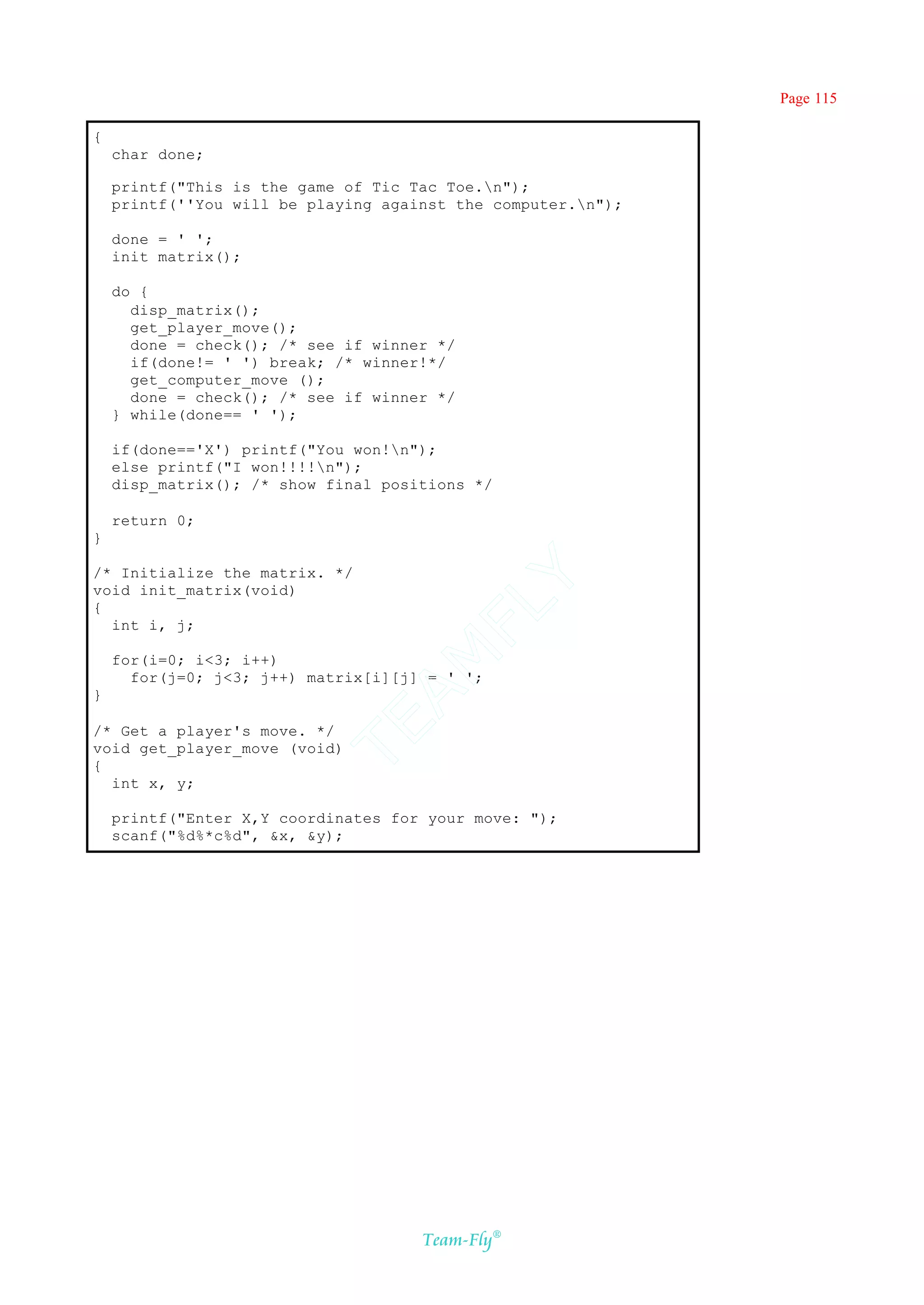 Page 115

{
    char done;

    printf("This is the game of Tic Tac Toe.n");
    printf(''You will be playing against the computer.n");

    done = ' ';
    init_matrix();

    do {
      disp_matrix();
      get_player_move();
      done = check(); /* see if winner */
      if(done!= ' ') break; /* winner!*/
      get_computer_move ();
      done = check(); /* see if winner */
    } while(done== ' ');

    if(done=='X') printf("You won!n");
    else printf("I won!!!!n");
    disp_matrix(); /* show final positions */

    return 0;
}

/* Initialize the matrix. */
                                    Y
void init_matrix(void)
                                  FL
{
  int i, j;
                                AM


    for(i=0; i<3; i++)
      for(j=0; j<3; j++) matrix[i][j] = ' ';
}
                          TE




/* Get a player's move. */
void get_player_move (void)
{
  int x, y;

    printf("Enter X,Y coordinates for your move: ");
    scanf("%d%*c%d", &x, &y);




                                     Team-Fly®
 