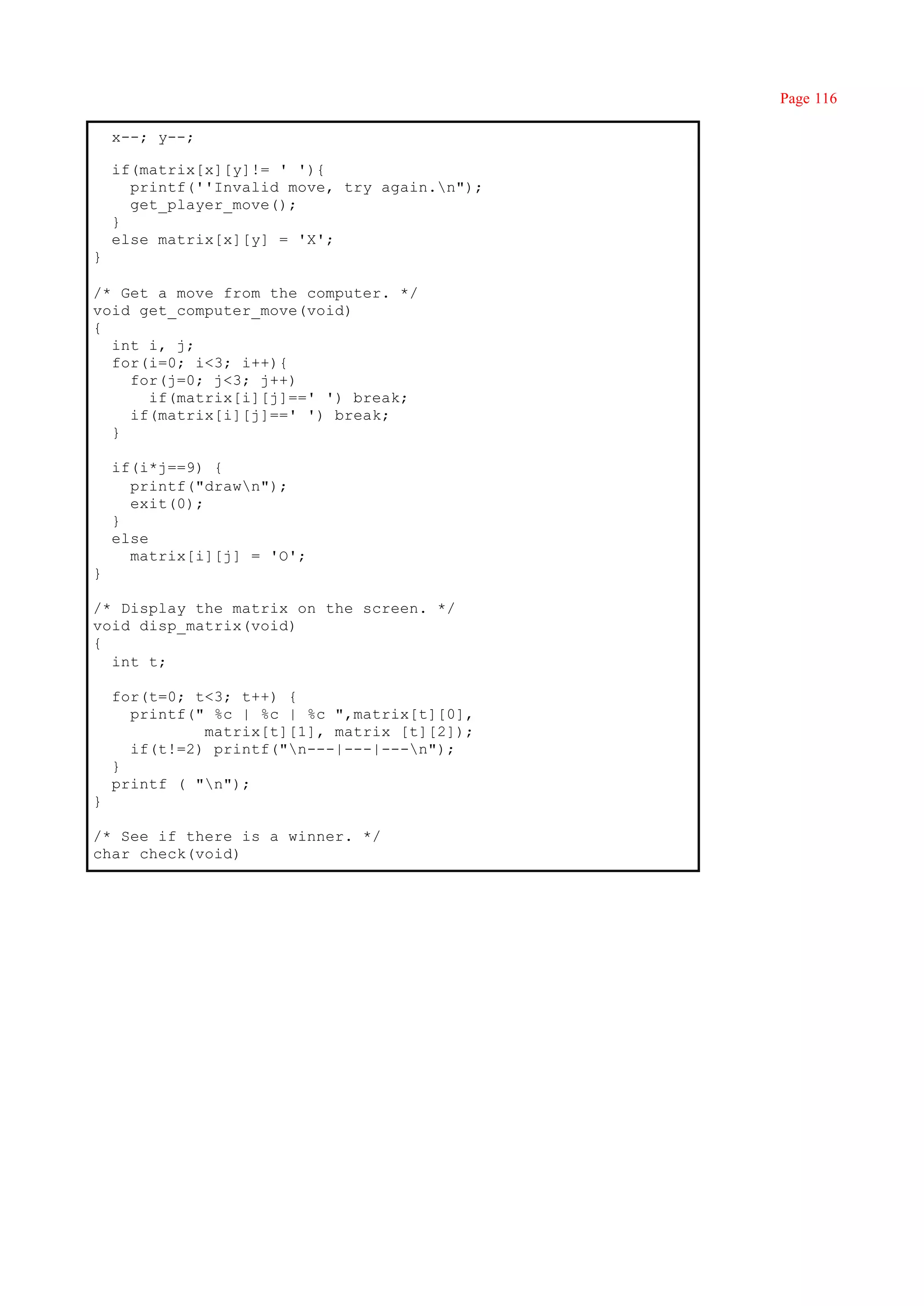 Page 116

    x--; y--;

    if(matrix[x][y]!= ' '){
      printf(''Invalid move, try again.n");
      get_player_move();
    }
    else matrix[x][y] = 'X';
}

/* Get a move from the computer. */
void get_computer_move(void)
{
  int i, j;
  for(i=0; i<3; i++){
    for(j=0; j<3; j++)
      if(matrix[i][j]==' ') break;
    if(matrix[i][j]==' ') break;
  }

    if(i*j==9) {
      printf("drawn");
      exit(0);
    }
    else
      matrix[i][j] = 'O';
}

/* Display the matrix on the screen. */
void disp_matrix(void)
{
  int t;

    for(t=0; t<3; t++) {
      printf(" %c | %c | %c ",matrix[t][0],
              matrix[t][1], matrix [t][2]);
      if(t!=2) printf("n---|---|---n");
    }
    printf ( "n");
}

/* See if there is a winner. */
char check(void)
 
