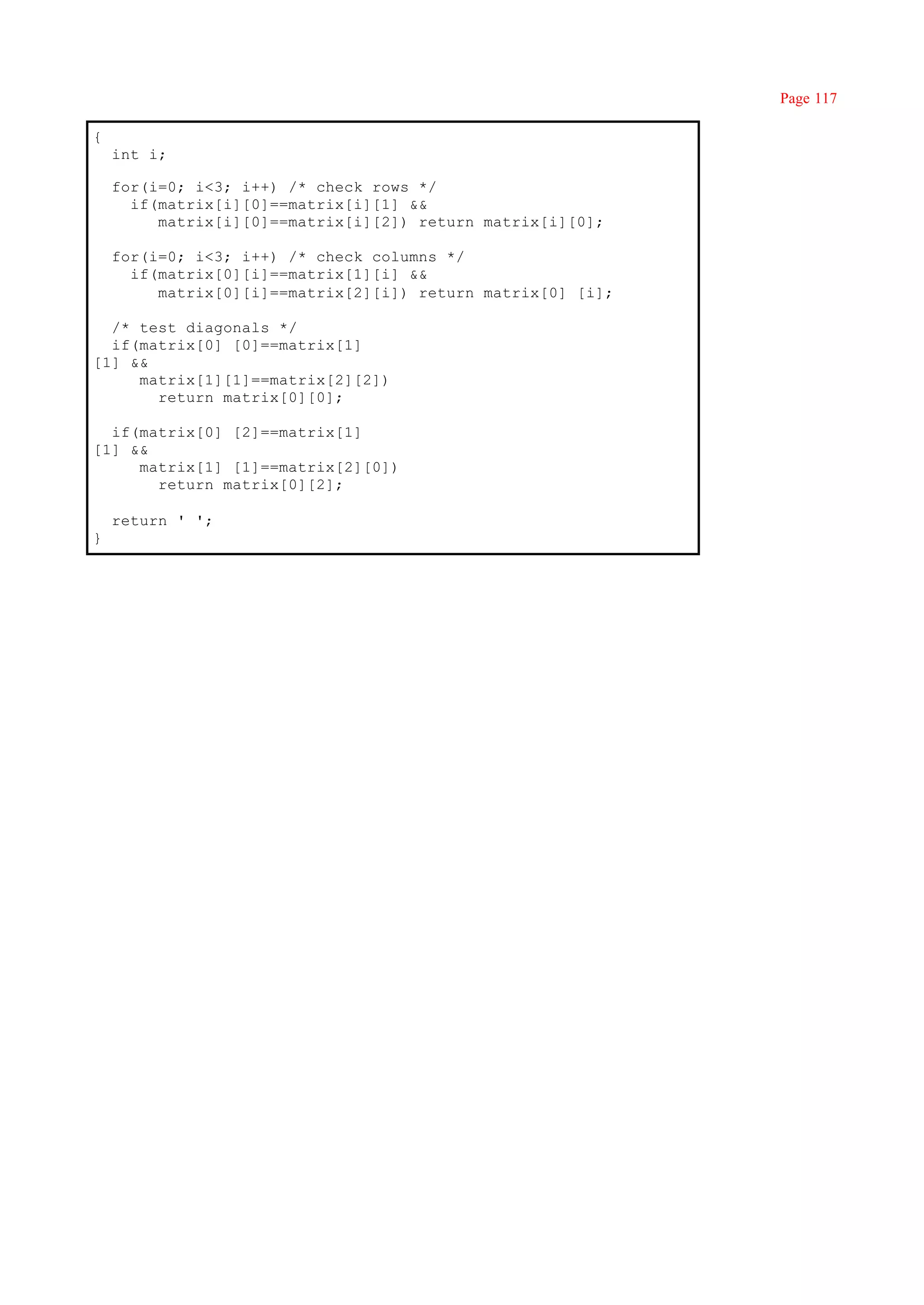 Page 117

{
    int i;

    for(i=0; i<3; i++) /* check rows */
      if(matrix[i][0]==matrix[i][1] &&
         matrix[i][0]==matrix[i][2]) return matrix[i][0];

    for(i=0; i<3; i++) /* check columns */
      if(matrix[0][i]==matrix[1][i] &&
         matrix[0][i]==matrix[2][i]) return matrix[0] [i];

  /* test diagonals */
  if(matrix[0] [0]==matrix[1]
[1] &&
     matrix[1][1]==matrix[2][2])
       return matrix[0][0];

  if(matrix[0] [2]==matrix[1]
[1] &&
     matrix[1] [1]==matrix[2][0])
       return matrix[0][2];

    return ' ';
}
 