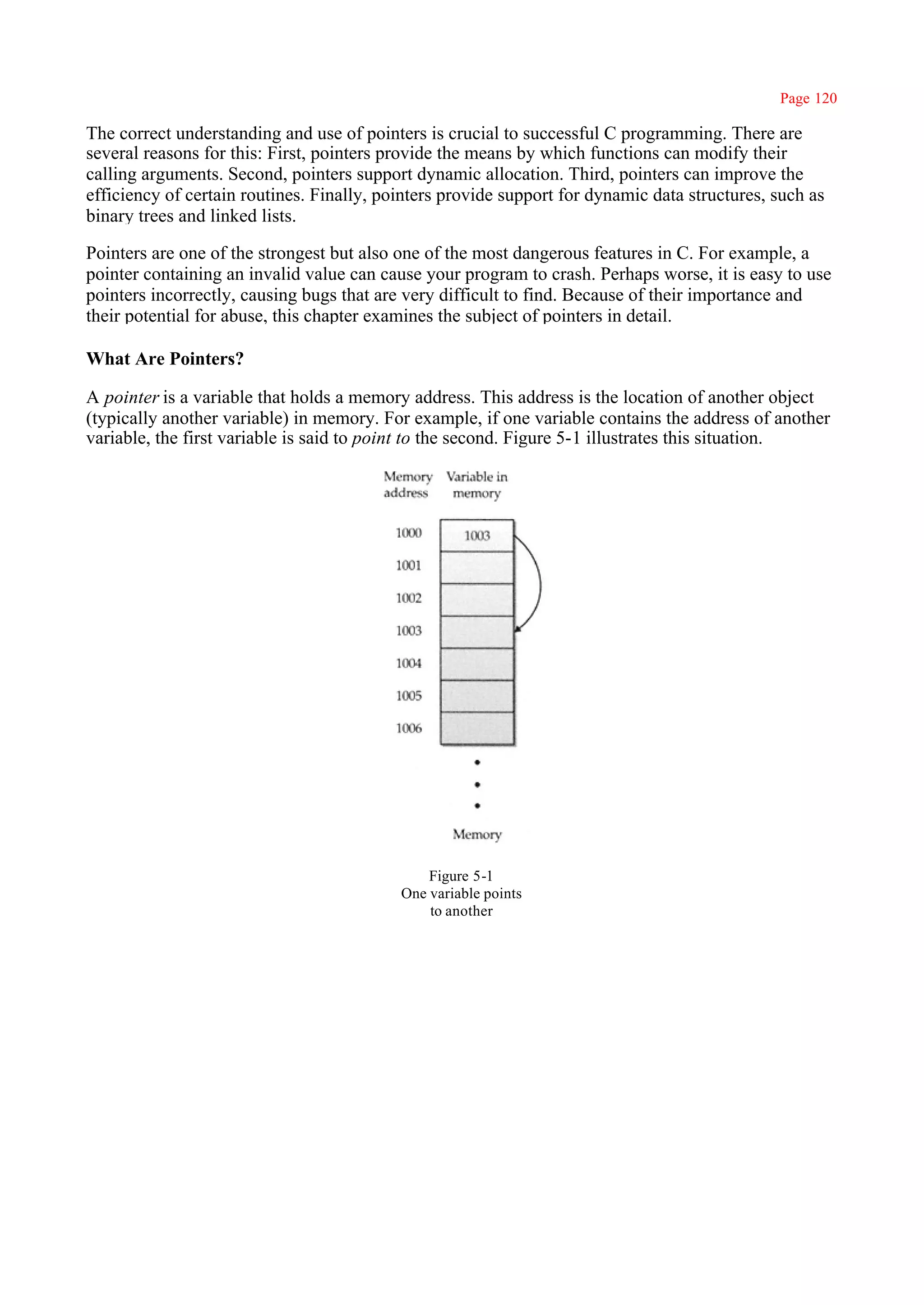 Page 120

The correct understanding and use of pointers is crucial to successful C programming. There are
several reasons for this: First, pointers provide the means by which functions can modify their
calling arguments. Second, pointers support dynamic allocation. Third, pointers can improve the
efficiency of certain routines. Finally, pointers provide support for dynamic data structures, such as
binary trees and linked lists.

Pointers are one of the strongest but also one of the most dangerous features in C. For example, a
pointer containing an invalid value can cause your program to crash. Perhaps worse, it is easy to use
pointers incorrectly, causing bugs that are very difficult to find. Because of their importance and
their potential for abuse, this chapter examines the subject of pointers in detail.

What Are Pointers?

A pointer is a variable that holds a memory address. This address is the location of another object
(typically another variable) in memory. For example, if one variable contains the address of another
variable, the first variable is said to point to the second. Figure 5-1 illustrates this situation.




                                               Figure 5-1
                                           One variable points
                                               to another
 
